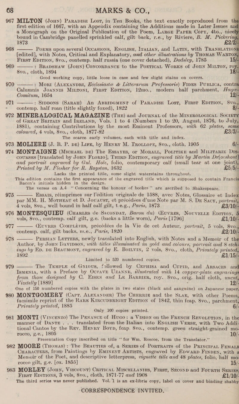 967 MILTON (Joun) Parapisz Lost, in Ten Books, the text exactly reproduced from the first edition of 1667, with an Appendix containing the Additions made in Later Issues and a Monograph on the Original Publication of the Poem, LARGE Paper Copy, 4to., nicel} bound in Cambridge panelled sprinkled calf, gilt back, r.e., by Riviere, B. M. Pickeri ing, 1873 £2/2/- PokEMs upon several Occasions, Eneuisu, [raLian, and Latin, with TRANSLATIONS [edited], with Notes, Critical and Explanatory, and other tlleistrations by THomas WARTON, First Epirion, 8vo., contemp. half russia (one cover detached), Dodsley, 1785 15/- : BRADSHAW (JOHN) CONCORDANCE to the PorticaL Works of JoHN MILTON, roy, 8vo., cloth, 1894 18 Good working copy, little loose in case and few slight stains on covers. : Mori (ALEXxANDRI, Ecclesiaste &amp; LIntterarum Professoris) FipES PUBLICA, contra Calumnis JOANNIS Mintoni, First Epirion, 12mo., modern half parchment, Hage- Comitum, 1654. 12/- 971 —-——: Sippons (Saran) An ABRIDGMENY of PaRApIsE Lost, First EDITION, 8vo., ” contemp. half roan (title slightly foxed), 1822 8/- 972 MINERALOGICAL MAGAZINE (Tue) and Journat of the MinrRoLocicaL Society of GREAT Britain and IRELAND, Vols. 1 to 4 (Numbers 1 to 20, August, 1876, to July, 1881), containing Contributions by the most Eminent Professors, with 62 ia i       968  969  coloured, 4 vols, 8vo, , cloth, 1877-82 £3/3/- The scarce early volumes, each with title and index. 973 MOLIERE (J. B. P. pe) Lirz, by Henry M. Trotiopr, 8vo., cloth, 1905 6/- 974 MONTAIGNE (Micuaet pe) The Essayes, or Morann, PonttikE and Miiitarin Dis- COURSES [translated by JoHN FLorRio], THIRD Eprtron, engraved title by Martin Drloeshout] and portrait engraved by Gul. Hole, folio, contemporary calf (small tear at one joint), Printed by M. Flesher for R. Royston, 1632 £5/5/- Lacks the printed title, some slight waterstains throughout. ; This edition contains the first appearance of the engraved title which is supposed to contain Francis Bacon’s initials hidden in the design. . j The verses on A.4 ‘‘ Concerning the honour of bookes”’ are ascribed to Shakespeare. ; Essals, réimprimes sur Védition originale de 1588, avec Notes, Glossaire et Index par MM. H. Morneau et D. J OUAUST, et précédées d’une Note par M. S. DE Sacy, portrait, 4 vols, 8vo., well bound in half ealf gilt, t.e.g., Paris, 1873 £3/10/- 976 MONTESQUIEU (Cuartzs de Siena, Baron du) Guvres, Novvenie Eprrion, 3 vols, 8vo., contemp. calf gilt, g.e. (backs a little worn), Parzs [1796] £1/10/- CEUVRES CoMPLETES, précédées de la Vie de cet Auteur, portrait, 5 vols, 8vo., contemp. calf, gilt backs, m.e., Paves, 1820 £2/10/- PERSIAN LETTERS, newly translated into English, with Notes and a Memoir cf the Author, by Jonn Davipson, with titles allwminated in gold and colours, portrait and 8 etch- éngs by Ep. DE Beaumont, engraved by KE. Bornvin, 2 vols, 8vo., cloth, Privately printed, 1892 £1/15/- Limited to 520 numbered copies. The TEMPLE of Gnipus, followed by CrpHIsA and Curpip, and ARSACES and IsMENIA, with a Preface by OcravE UZANne, tllustrated with 14 copper-plate engravings from those designed by C. Eisen and Le BaRBIER, roy. 8vo., orig. half cloth, uncut, Vizetelly [1889] : 12/- One of 150 numbered copies with the plates in two states (black and ganguine) on Japanese paper. 980 MONTGOMERY (Carr. ALEXANDER) The CHERRIg and the Siak, with other Poems, facsimile reprint of the RARE KrrcupBRIGHT EpitTion of 1842, thin feap. Svo., parchment, Privately printed, 1885 6/- Only 100 copies . printed. 981 MONTI (Vixcenzo) The Penance of Hueco: a Viston on the FrencH REvouuttion, in the 975  977  978   979 manner of DanTE . . . translated from the Italian into ENGLISH VERSE, with Two Addi- tional Cantos by the Rev. Henry Boyp, feap. 8vo., contemp. green straight-grained mo- rocco, g.e., 1805 10/- Presentation Copy inscribed on title ‘‘for Wm. Roscoe, from the Translator.’’ 982 MOORE (Tuomas): The Beauties of, a SERIES of PorTRaAITs of the PrincrpAL FEMALE CHARACTERS, from Paintings by Eminent ARTISTS, engraved by EpwaArp FINDEN, with a Menvwir of the Poet, and descriptive letterpress, vignette title and 48 plates, folio, half mo- rocco gilt, g.e. [ea. 1855] 983 MORLEY (Jonny, Viscount) Critica, MisceLLaniEs, Frrst, Seconp and Fourtu Sxrtns, First Epitions, 3 vols, 8vo., cloth, 1871-77 and 1908 £1/10/ The third series was never published. Vol. '1 is an ex-libris copy, label on cover and binding shabby