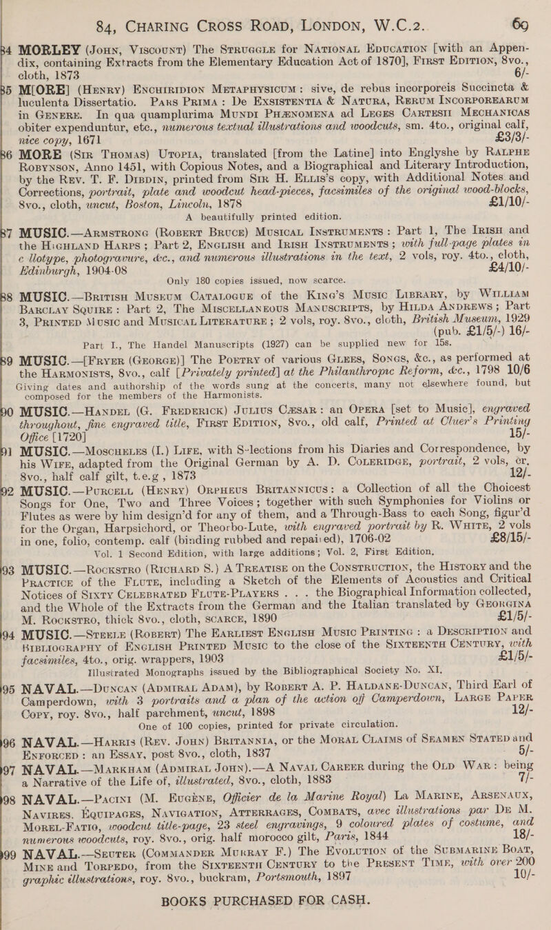 MORLEY (Joun, Viscount) The Strueeie for NationaL Epucation [with an Appen- dix, containing Extracts from the Elementary Education Act of 1870], Frrst Epirion, 8vo., cloth, 1873 6/- M[ORE] (Hexry) Excurripion Merapuysicum: sive, de rebus incorporeis Succincta &amp; luculenta Dissertatio. Pars Prima: De Exsisrentia &amp; Natura, Rerum INCORPOREARUM in GreneRy. In qua quamplurima Munpi PHm#NoMENA ad Leces Cartestt MECHANICAS obiter expenduntur, etc., numerous textual illustrations and woodcuts, sm. 4to., original calf, nice copy, 1671 - MORE (Sir Tuomas) Urorta, translated [from the Latine] into Englyshe by RALPHE Ropynson, Anno 1451, with Copious Notes, and a Biographical and Literary Introduction, by the Rev. T. F. Dippin, printed from Str H. Exuis’s copy, with Additional Notes. and Corrections, portrait, plate and woodcut head-pieces, facsimiles of the original wood-blocks, 8vo., cloth, wneut, Boston, Lincoln, 1878 £1/10/- A beautifully printed edition. 7 MUSIC.—Armstrrone (Rosert Bruce) MusicaL Instruments: Part 1, The Irisp and the HicuLanp Harps; Part 2, Enerisu and Irisu InsrrumMENTS; with full-page plates on ce llotype, photogravure, &amp;c., and numerous illustrations in the text, 2 vols, roy. 4to., cloth, Edinburgh, 1904-08 £4/10/- Only 180 copies issued, now scarce. 8 MUSIC.—Britisuh Muskum Caratogur of the Kiye’s Music Liprary, by WILLIAM BaRcLay SquiRE: Part 2, The Miscennangsous Manuscripts, by HiLps ANDREWS ; Part 3, PRintED Music and Musicat Literature ; 2 vols, roy. 8vo., cloth, Britesh Museum, 1929 (pub. £1/5/-) 16/- Part I., The Handel Manuscripts (1927) can be supplied new for 15s. : 9 MUSIC.—{Frver (GrorcE)] The Pourry of various Guess, Sones, &amp;c., as performed at the Harmonists, 8vo., calf [Privately printed] at the Philanthropic Reform, &amp;c., 1798 10/6 Giving dates and authorship of the words sung at the concerts, many not elsewhere found, but composed for the members of the Harmonists. 0 MUSIC.—Hanpexn (G. Freperick) Jutivs Casar: an Opsra [set to Music], engraved throughout, fine engraved title, First Eprrion, 8vo., old calf, Pronted at Cluer’s Printing Office [1720] 15/- 1 MUSIC.—Moscuexes (I.) Lirz, with S-lections from his Diaries and Correspondence, by his W1Fk, adapted from the Original German by A. D. CoLERIDes, portrait, 2 vols, er, 8vo., half calf gilt, t.e.g , 1873 12/- 2 MUSIC.—Purcett (Henry) OreHeus Brirannicus: a Collection of all the Choicest Songs for One, Two and Three Voices; together with such Symphonies for Violins or Flutes as were by him design’d for any of them, and a Through-Bass to each Song, figur’d for the Organ, Harpsichord, or Theorbo-Lute, with engraved portrait by R. Waite, 2 vols in one, folio, contemp. calf (binding rubbed and repai:ed), 1706-02 £8/15/- Vol. 1 Second Edition, with large additions; Vol. 2, First Edition, 93 MUSIC.—Rocxsrro (RicHARD 8.) A TREATISE on the Consrruction, the History and the PRACTICE of the Fiore, including a Sketch of the Elements of Acoustics and Critical        Notices of Sixty CELEBRATED FiuTe-PLayers . . . the Biographical Information collected, and the Whole of the Extracts from the German and the Italian translated by GrorGINA M. RockstrRo, thick 8vo., cloth, SCARCE, 1890 £1/5/- 94 MUSIC.—Srexetz (Ropert) The Eariiest Exenish Music Printine : a Descriprion and BIBLIOGRAPHY of Exciisa Prinrep Music to the close of the SrxTEENTH CENTURY, with facsimiles, 4to., orig. wrappers, 1903 £1/5/- Illustrated Monographs issued by the Bibliographical Society No. XI, é 95 NAVAL.—Doncayn (Apmirat Apa), by Rosert A. P. Hatpang-Duncan, Third Earl o Camperdown, with 3 portraits and a plan of the action off Camperdown, LARGE PAPER Cory, roy. 8vo., half parchment, uncut, 1898 12/- One of 100 copies, printed for private circulation. 96 NAVAL.—Harris (Rev. Joun) Brrrannyia, or the Morar Ciaims of SEAMEN STATED and Enrorcep : an Essay, post 8vo., cloth, 1837 . ~/- 97 NAVAL.—Markuam (ApmiraL Jonn).—A Navan Career during the OLp Wak: being a Narrative of the Life of, c/ustrated, 8vo., cloth, 1883 7/- 98 NAVAL.—Pacix1 (M. Evcknn, Officier de la Marine Royal) La Marine, ARSENAUX, Navires, Equreaces, NAvIGATION, ATTERRAGES, COMBATS, avec wlustrations par Dr M. MoreL-Fario, woodcut title-page, 23 steel engravings, 9 coloured plates of costume, and numerous woodcuts, roy. 8vo., orig. half morocco gilt, Paris, 1844 18/- 99 NAVAL.-—Sevrer (CommanpDER Murray F.) The Evonution of the SUBMARINE Boat, MixE and Torprgpo, from the SrxTEenTH CenTURY to the PRESENT TIME, with over 200 graphec ellustrations, roy. 8vo., buckram, Portsmouth, 1897 10/-