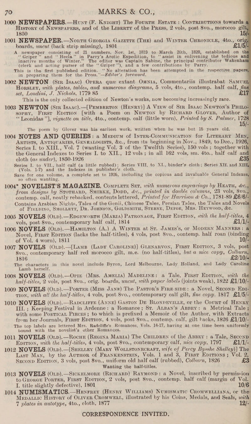 1000 NEWSPAPERS.—Hont (F. Knicut) The Fourtu Estate : Contrisutions towards 4 History of Newspapers, and of the Liperty of the Pruss, 2 vols, post 8vo., morocco gilt, 1850 15/ 1001 NEWSPAPER.—Norrts Georera GAazerre (THE) and WintTeR CHRONICLE, 4to., orig boards, wneut (back strip missing), 1801 £1/5/- A newspaper consisting of 21 numbers, Nov. Ist, 1819 to March 20th, 1820, established on the ‘‘QGriper’”’ and ‘‘ Hecla”’ in Parry’s Arctic Expedition, to ‘‘ assist in enlivening the tedious and inactive months of Winter.’’ The editor was Captain Sabine, the principal contributor Wakenham (clerk and acting purser of the ‘‘Griper’’), and a few contributions by Parry. This is the first published edition. ‘‘ No alteration has been attempted in the respective papers, in preparing them for the Press.’—Kditor’s foreword. ; 1002 NEWTON (Sir Isaac) Opera que extant Omnia, Commentariis illustrabat SamuEn Horsey, with plates, tables, and numerous diagrams, 5 vols, 4to., contemp. half calf, fine set, Londin, J. Nichols, 1779 85 This is the only collected edition of Newton’s works, now becoming increasingly rare. 1003 NEWTON (Stir Isaac).—[ PEMBERTON (Henry)j] A Virw of Srr Isaac Newron’s Priel sopHy, First Epririon [with a Poem on Newron by RicHarD GLoveR, Author of “‘ Leonidas], vzgnette on title, 4to., contemp. calf (little worn), Printed by S. Palmer, 1728 15/-        The poem by Glover was his earliest work, written when he was but 16 years old. 1004 NOTES AND QUERIES: a Mepium of Inter-Communication for LrreraAny MeEn, ARTISTS, ANTIQUARIES, GENEALOGISTS, &amp;e., from its beginning in Nov., ]849, to Dec., 1926, Series I. to XIII., Vol. 7 (wanting Vol. 3 of the Twelfth Series), 150 vols ; together with the General Indexes to Series I. to XII., 12 vols; in all 162 vols, sm. 4to., half calf and cloth (as under), 1850-1926 £35 Series I. to VII., half calf (a little rubbed); Series VIII. to XI., binder’s cloth; Series XIf. and XIIL (Vols. 1-7) and the Indexes in publisher’s cloth. Save for one volume, a complete set to 1926, including the copious and invaluable General Indexes, so often wanting. 1004* NOVELIST’S MAGAZINE, Compete Set, with numerous engravings by HEATH, &amp;c., from designs by StorHaRD, SMIRKE, Dopp, éc., printed in double columns, 23 vols, 8vo., contemp. calf, neatly rebacked, contents lettered, Printed for Harrison &amp; Co., 1781-89 £6/6/- Contains Arabian Nights, Tales of the Genii, Chinese Tales, Persian Tales, the T'ales and Novels of Fretpinc, Smonuetr, Dr. Jounson, GotpsmirH, Sterne, Deror, Mrs. Heywoop, &amp;c. 1005 NOVELS (OLp).—Epcrwortsa (MartrA) Parronacs, First Epition, with the half-tatles, 4 vols, post 8vo., contemporary half calf, 1814 £1/1/- 1006 NOVELS (Oxp).—Hamitton (A.) A WINTER at St. JamMEs’s, or MopERN MANNERS: @ Novel, Frrst Eprrion (lacks the half-titles), 4 vols, post 8vo., contemp. half roan (binding of Vol. 4 worn), 1811 10/- 1007 NOVELS (Oxp).—({Lams (Lapy CaAroLive)] GLENARVON, Frrst EpitTion, 3 vols, post 8vo., contemporary half red morocco gilt, m.e. (no half-titles), but a nece copy, Colburn, 1816 . £2/10/« The characters in this novel include Byron, Lord Melbourne, Lady Holland, and Lady Caroline Lamb herself. . 1008 NOVELS (Otp).—Orre (Mrs. AmetrtaA) MApELINE: a Tale, First Epirion, with the half-titles, 2 vols, post 8vo., orig. boards, uncut, with paper labels (joints weak), 1822 £1/10/- 1009 NOVELS (O:p).—Porrer (Miss Jane) The Pastor’s Frre-sipE: a Novel, Seconp Eptr- TION, with all the half-titles, 4 vols, post 8vo., contemporary calf gilt, fine copy. 1817 £1/5/- 1010 NOVELS (O.p).—RapcuiFFE (ANNE) Gaston DE BLONPRVILLE, or the Court of HENRY Ill. ; Keeping Festival in Ardenne: a Romance; St. ALBAN’s ABBEY: a Metrical Tale ; with some PorticAL Pisces ; to which is prefixed a Memoir of the Author, with Extracts from her Journals, First Eprrton, 4 vols, post 8vo., contemp. calf, gilt hacks, 1826 £1/10/- The top labels are lettered Mrs. Radcliffe’s Romances, Vols. 14-17, having at one time been uniformly bound with the novelist’s other Romances. 1011 NOVELS (Oup).—Rocus (Regina Marra) The Cu1npReEn of the ABBEY: a Tale, SzconD ' Eprtion, with the half-titles, 4 vols, post 8vo., contemporary calf, nece copy, 1797 £1/1/- 1012 NOVELS (Oxup).—[SuHetiry (Mary WoLisTonEcraFt, wife of Percy Bysshe Shelley)| The Last Man, by the AutHoR of FRANKENSTEIN, Vols. 1 and 3, First Epitions; Vol. 2, Sreconp Eprrron, 3 vols, post 8vo., uniform old half calf (rubbed), Colburn, 1826 £3 Wanting the half-titles. 1013 NOVELS (OxLp).—SickeLMorE (RicHARD) Raymonp: a Novel, inscribed by permission to GrorGE PorTER, First Epitron, 2 vols, post 8vo., contemp. half calf (margin of Vol. I. title slightly defective), 1801 . 10/6 1014 NUMISMATICS.—Henrrey (Henry Wiitiams) Numismatic CROMWELLIANA, or the Mepauuic History of OLIvER CroMWEBLI, illustrated by his Coins, Medals, and Seals, with 7 plates in autotype, 4to., cloth, 1877 a3 CORRESPONDENCE INVITED.         a
