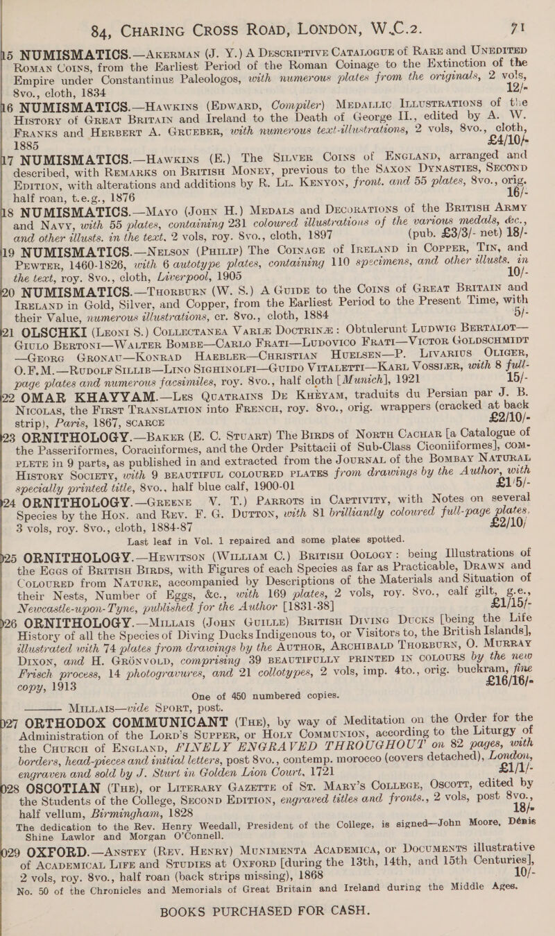 5 NUMISMATICS.—Axerman (J. Y.) A Descriptive CaTaLocus of Rare and UNEDITED Roman Corns, from the Earliest Period of the Roman Coinage to the Extinction of the Empire under Constantinus Paleologos, wth numerous plates from the originals, 2 vols, 8vo., cloth, 1834 12/- 6 NUMISMATICS.—Haws1rss (Epwarp, Compiler) Mrpaiic ILLUSTRATIONS of the History of Great Brivarn and Ireland to the Death of George IL., edited by A. W. Franks and Herpert A. GRUEBER, with numerous teat-tllustrateons, 2 vols, 8vo., cloth, 1885 £4/10/- 7 NUMISMATICS.—Hawsgiys (E.) The Sitver Corns of ENGLAND, arranged and described, with REMARKS on British Money, previous to the Saxon DYNASTIES, SECOND Epitron, with alterations and additions by R. Lt. Kenyon, front. and 55 plates, 8vo., orig. half roan, t.e.g., 1876 16/- 8 NUMISMATICS.—Mayo (Jonny H.) Mepars and Decorations of the Brirish ARMY and Navy, with 55 plates, containing 231 colowred tllustrations of the various medals, dc., and other illusts. in the text, 2 vols, roy. 8vo., cloth, 1897 (pub. £3/3/- net) 18/- 19 NUMISMATICS.—Netson (Pitre) The Cornace of IrELAND in OoPPER, Tin, and Pewter, 1460-1826, with 6 autotype plates, containing 110 specimens, and other wllusts. on the text, roy. 8vo., cloth, Liverpool, 1905 10/- 0 NUMISMATICS.—Tuorsurn (W. 8.) A Guipe to the Corns of Great Britain and IRELAND in Gold, Silver, and Copper, from the Earliest Period to the Present Time, with their Value, nwmerous zlustrations, cr. 8vo., cloth, 1884 ‘B/- 1 OLSCHKI (Leon1 S.) Contecranea Varie Docrrina: Obtulerunt Lupwicg BERTALOT— GiuLo BeRTONI—WALTER Bompe—Car1o Frati—Lupovico Frati—VicTor ({OLDSCHMIDT —QGrora Gronat—KonraD HAEBLER—CHRISTIAN Hvuetsen—P. Livarivus OLIGER, O.F.M.—Rupo tr Sinitis—Lino S1gHINoLFI—GuIpo ViTaLETTI—KaRL VOSSIER, with 8 full- page plates and numerous facsimiles, roy. 8vo., half cloth [Munich], 1921 15/- 2 OMAR KHAYYAM.—Les Quatrains De Kuzyam, traduits du Persian par J. B. Nicouas, the First TRANSLATION into FRENCH, roy. 8vo., orig. wrappers (cracked at back strip), Parts, 1867, SCARCE £2/10/- 3 ORNITHOLOGY.—Baker (E. C. Stuart) The Brrps of Norra Cacuar [a Catalogue of the Passeriformes, Coraciiformes, and the Order Psittacii of Sub-Class Ciconiiformes], Com- PLETE in 9 parts, as published in and extracted from the JoURNAL of the Bompay NATURAL History Society, with 9 BEAUTIFUL COLOURED PLATES from drawings by the Author, with specially printed title, 8vo., half blue calf, 1900-01 £1'5/- 4 ORNITHOLOGY.—Greexe VV. T.) Parrots in Caprivity, with Notes on several Species by the Hon. and Rev. F. G. Dutton, with 81 brilliantly coloured full-page plates, 3 vols, roy. 8vo., cloth, 1884-87 £2/10/ Last leaf in Vol. 1 repaired and some plates spotted. 5 ORNITHOLOGY.—Hewrrson (Wiii1am C.) British Ootoey: being Hlustrations of the Ecas of Brivis Brrps, with Figures of each Species as far as Practicable, Drawn and CoLouRED from Nature, accompanied by Descriptions of the Materials and Situation of their Nests, Number of Eggs, &amp;c., with 169 plates, 2 vols, roy. 8vo., calf gilt, g.e., Newcastle-upon- Tyne, published for the Author [1831-38] £1/15/- 26 ORNITHOLOGY.—Mituais (Joun Guitre) British Divine Dvoxs [being the Life History of all the Species of Diving Ducks Indigenous to, or Visitors to, the British Islands], illustrated with 74 plates from drawings by the AUTHOR, ARCHIBALD THORBURN, O. MurRRAY Dixon, and H. GRONVOLD, comprising 39 BEAUTIFULLY PRINTED IN COLOURS by the new Frisch process, 14 photogravures, and 21 collotypes, 2 vols, imp. 4to., orig. buckram, fine copy, 1913 £16/T6/- One of 450 numbered copies. MiLLais—vde Sport, post. 27 ORTHODOX COMMUNICANT (Tux), by way of Meditation on the Order for the Administration of the Lorp’s SupreR, or Hoty Communion, according to the Liturgy of the Cuurcu of Enauanp, FINELY ENGRAVED THROUGHOUT on 82 pages, with borders, head-pieces and initial letters, post 8vo., contemp. morocco (covers detached), London, engraven and sold by J. Sturt in Golden Lion Court, 1721 £1/1/- 28 OSCOTIAN (Tue), or Lirerary Gazerre of St. Mary’s CoLLEcs, Oscort, edited by the Students of the College, Seconp Eprtion, engraved tetles and fronts., 2 vols, post 8vo., half vellum, Birmingham, 1828 18/- The dedication to the Rev. Henry Weedall, President of the College, is signed—John Moore, Dénis Shine Lawlor and Morgan O’Connell. 29 OXFORD.—Anstry (Rev. Henry) Munimenta ACADEMICA, or DOCUMENTS illustrative of ACADEMICAL Lire and Srup1gs at Oxrorp [during the 13th, 14th, and 15th Centuries], 2 vols, roy. 8vo., half roan (back strips missing), 1868 _ 10/- No. 50 of the Chronicles and Memorials of Great Britain and Ireland during the Middle Ages. 