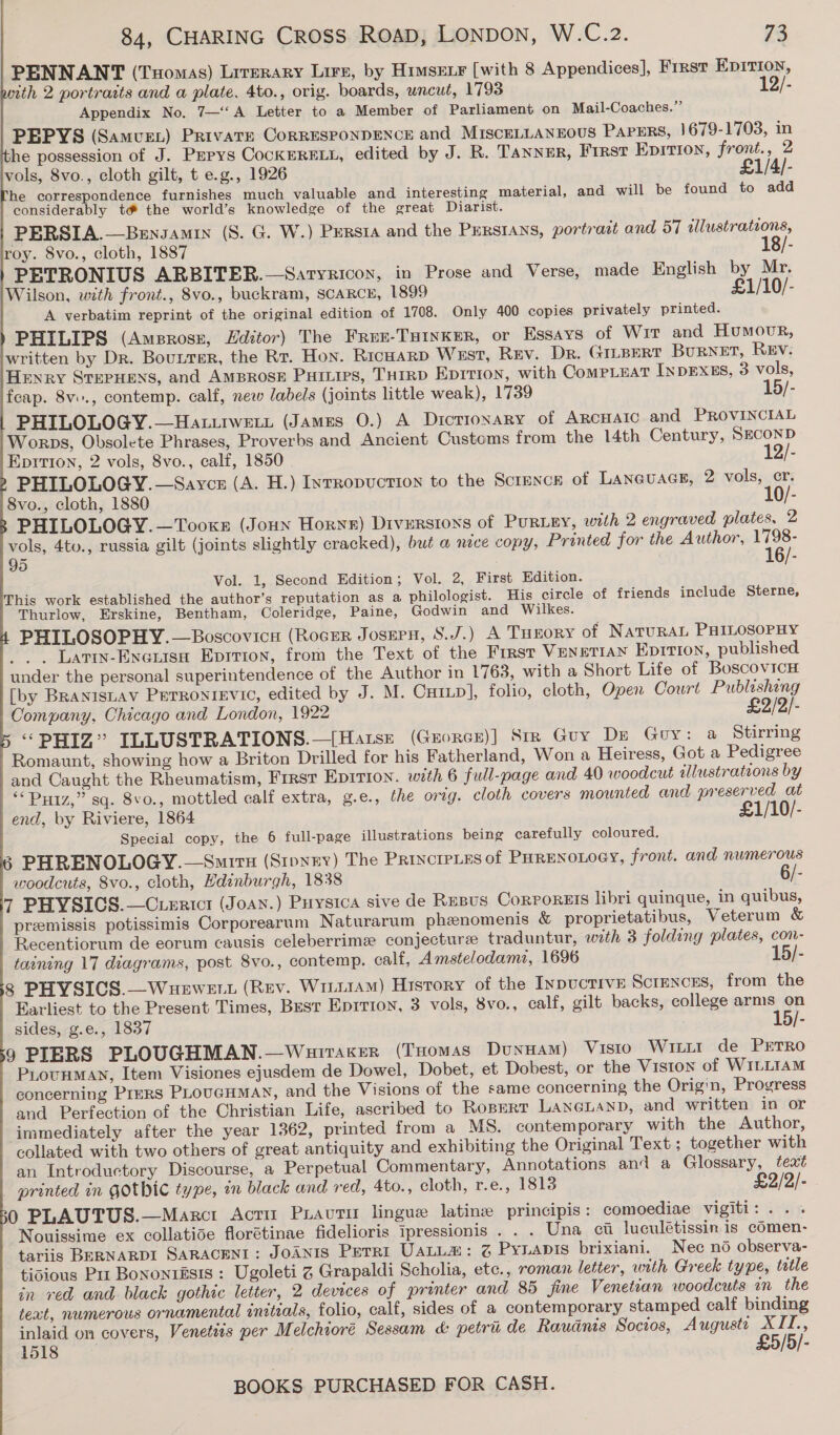                     84, CHARING Cross RoaD, LONDON, W.C.2. 73 PENNANT (Tuomas) Lrrerary Lire, by Himsenr [with 8 Appendices], First Epirion, ith 2 portraits and a plate. 4to., orig. boards, uncut, 1793 12/- Appendix No. 7—‘‘A Letter to a Member of Parliament on Mail-Coaches.” PEPYS (Samven) Private CorRESPONDENCE and MiscELLANEOUS PAPERS, 1679-1703, in he possession of J. Pepys CocKERELL, edited by J. R. Tanner, First EpItTIon, front., 2 vols, 8vo., cloth gilt, t e.g., 1926 £1/4/- he correspondence furnishes much valuable and interesting material, and will be found to add considerably té&amp; the world’s knowledge of the great Diarist. PERSIA.—Bensamin (S. G. W.) Pursta and the Persians, portratt and 57 illustrations, roy. 8vo., cloth, 1887 18/- PETRONIUS ARBITER.—Satyricon, in Prose and Verse, made English by Mr. Wilson, with front., 8vo., buckram, SCARCE, 1899 £1/10/- A verbatim reprint of the original edition of 1708. Only 400 copies privately printed. PHILIPS (Amprosr, Editor) The Free-THiInker, or Essays of WIT and Humour, written by Dr. Bourrsr, the Rr. Hon. Ricuarp Wrst, Rev. Dr. GiLBeRT Burnet, Rev. Henry STEPHENS, and AmBROSE Puruips, THIRD Eprrion, with CompLEat INDEXES, 3 vols, fcap. 8ve., contemp. calf, new labels (joints little weak), 1739 15/- PHILOLOGY.—Hauurwew (James 0.) A Dictionary of ARcHAIc and PROVINCIAL Worps, Obsolete Phrases, Proverbs and Ancient Customs from the 14th Century, SECOND EpIvion, 2 vols, 8vo., calf, 1850 12/- PHILOLOGY.—Saycz (A. H.) Inrropuction to the Screxce of Laneuace, 2 vols, cr. 8vo., cloth, 1880 10/- PHILOLOGY.—Tooxe (Joun Horyx) Diversions of PuRLEY, with 2 engraved plates. 2 vols, 4to., russia gilt (joints slightly cracked), but @ nece copy, Printed for the Author, Ne). 95 4 Vol. 1, Second Edition; Vol. 2, First Edition. This work established the author’s reputation as a philologist. His circle of friends include Sterne, Thurlow, Erskine, Bentham, Coleridge, Paine, Godwin and Wilkes. PHILOSOPHY.—Boscovicn (RocEr Jossern, S.J.) A Tueory of NaruRAL PHILOSOPHY _. . Latiw-Exauisa Eprrron, from the Text of the First VENETIAN Ep1rion, published under the personal superintendence of the Author in 1763, with a Short Life of BoscovicH [by BRANisLAV PerrontIEvic, edited by J. M. CHILD], folio, cloth, Open Court Publishing Company, Chicago and London, 1922 £2/2/- “PHIZ” ILLUSTRATIONS.—[Hatse (Grorce)] Str Guy De Gory: a Stirring Romaunt, showing how a Briton Drilled for his Fatherland, Won a Heiress, Got a Pedigree and Caught the Rheumatism, Frrsr Epirion. with 6 full-page and 40 woodcut illustrations by ‘‘ Putz,” sq. 8vo., mottled calf extra, g.e., the orig. cloth covers mounted and preserved at end, by Riviere, 1864 £1/10/- Special copy, the 6 full-page illustrations being carefully coloured. 6 PHRENOLOGY.—Smirn (Stpnrv) The PRINCIPLES of PHRENOLOGY, front. and numerous woodcuts, 8vo., cloth, Edinburgh, 1838 6/- 7 PHYSICS.—Ciertcr (Joan.) Puysica sive de Resus Corporets libri quinque, in quibus, premissis potissimis Corporearum Naturarum phenomenis &amp; proprietatibus, Veterum &amp; Recentiorum de eorum causis celeberrimee conjecture traduntur, with 3 folding plates, con- taining 17 diagrams, post 8vo., contemp. calf, Amstelodami, 1696 15/- § PHYSICS.—Wuewett (Rev. WinitaMm) History of the INDUCTIVE Scrences, from the Earliest to the Present Times, Best Eprrion, 3 vols, 8vo., calf, gilt backs, college arms on sides, g.e., 1837 15/- 9 PIERS PLOUGHMAN.—Wuiraker (Tuomas DunHAM) VISIO Witit de PrTRO PiovHMman, Item Visiones ejusdem de Dowel, Dobet, et Dobest, or the Viston of WILLIAM concerning Prers PLoucHMAN, and the Visions of the same concerning the Origin, Progress and Perfection of the Christian Life, ascribed to Roperr LANGLAND, and written in or immediately after the year 1362, printed from a MS. contemporary with the Author, collated with two others of great antiquity and exhibiting the Original Text; together with an Introductory Discourse, a Perpetual Commentary, Annotations and a Glossary, text printed in Gothic type, in black and red, 4to., cloth, r.e., 1813 £2/2/- 0 PLAUTUS.—Marcr Acriu Pravutir lingue latine principis: comoediae vigiti: . . . Nouissime ex collatide florétinae fidelioris ipressionis . . . Una ci luculétissin. is cOmen- tariis BERNARDI SARACENI: JoANIS Perrt UaLLa: @ Pynapis brixiani. Nec no observa- tidious Pur Bononiésis : Ugoleti Z Grapaldi Scholia, etc., roman letter, with Greek type, title in red and black gothic letter, 2 devices of printer and 85 fine Venetian woodcuts in the text, numerous ornamental initials, folio, calf, sides of a contemporary stamped calf binding inlaid on covers, Venetizs per Melchioré Sessam &amp; petri de Raudnis Socios, Augusti XII., 1518 £5/5/-