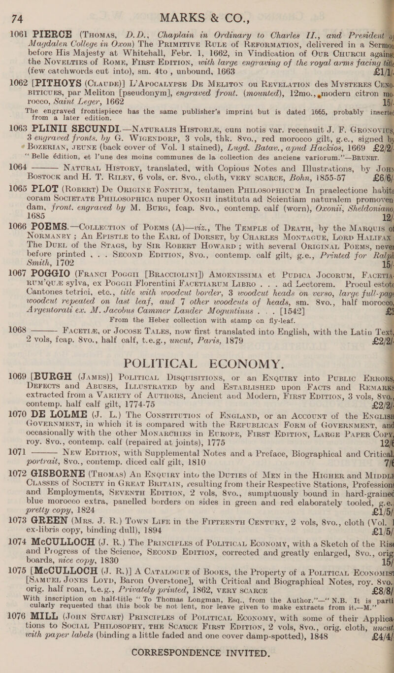                      74 MARKS &amp; CO., 1061 PIERCE (Tuomas, D.D., Chaplain in Ordinary to Charles II., and President 9 Magdalen College in Oxon) The PRimitivE RuLE of REFORMATION, delivered in a Sermo before His Majesty at Whitehall, Febr. 1, 1662, in Vindication of Our CnuRcH agains the Novetries of Romx, First Epirion, with large engraving of the royal arms facing tat (few catchwords cut into), sm. 4to , unbound, 1663 £1/]/ 1062 [PITHOYS (Cravpr)] L’Arocatyresx Dr MeEtiron ou REVELATION des MystTreRESs Cem BITICUES, par Meliton [pseudonym], engraved front. (mounted), 12mo.,,modern citron mo rocco, Saint Leger, 1662 15). The engraved frontispiece has the same publisher’s imprint but is dated 1665, probably inserted from a later edition. 3 engraved fronts. by G. WicENDORP, 3 vols, thk. 8vo., red morocco gilt, g.e., signed . * BozERIAN, JEUNE (back cover of Vol. 1 stained), Lugd. Batav., apud Hackios, 1669 £2/9) “Belle édition, et l’une des moins communes de la collection des ancieng variorum.’’—BRUNET. 1064 Natura. History, translated, with Copious Notes and Illustrations, by Jo HN Bostock and H. T. Rinny, 6 vols, cr. 8vo., cluth, VERY scaRcE, Bohn, 1855-57 £6/6/ 1065 PLOT (Rozert) De OricIne Fontium, tentamen ParLosoruicum In praelectione habits coram SOCIETATE PHILOSOPHICA nuper Oxon instituta ad Scientiam naturalem promoven dam, front. engraved by M. Bure, fcap. 8vo., contemp. calf (worn), Oxoni?, Sheldoniano, 1685 2. 1066 POEMS.—Cot.uction of Porms (A)—viz., The Tempie of Dearu, by the MARQuis 0 Normaney ; An Epistix to the Earn of Dorset, by Coartes Monracur, Lorp Harira The Dust of the Sracs, by Str Rogert Howarp ; with several OnrcrnaL Porms, nev before printed , . . Seconp Eprrion, 8vo., contemp. calf gilt, g.e., Printed for Ralph Smith, 1702 / 1067 POGGIO (Francit Poeen [Braccrorit1]) AMoENISsIMA et Pupica Jocorum, Faceria RUM QU sylva, ex Poaert Florentini FacertaRum Lrpro .. . ad Lectorem. Procul estote Cantones tetrici, etc., ttle with woodcut border, 3 woodcut heads on verso, large full-page woodcut repeated on last leaf, and 7 other woodcuts of heads, sm. 8vo., half moroces, Argentorati ex. M. Jacobus Cammer Lander Moguntinus . . . [1542] =o From the Heber collection with stamp on fiy-leaf. ; - Facetia, or Jocose TALES, now first translated into English, with the Latin Te xt, 2 vols, feap. 8vo., half calf, t.e.g., wncut, Paris, 1879 £2/2/-  1068  POLITICAL ECONOMY. 1069 [BURGH (James)] Poxrrican Diseuisrrions, or an Enautry into Pustic ERRORS. Dersecrs and Axsuses, ILtustrateD by and EstTaBLisHED upon Facts and REMARKS extracted from a Varrety of AurHors, Ancient and Modern, Frrst Eprrion, 3 vols, 8vo. contemp. half calf gilt, 1774-75 £2/2/ 1070 DE LOLME (J. L.) The Consrrrurion of ENGLAND, or an Account of the ENGLISE GOVERNMENT, in which it is compared with the Repusnican Form of GOVERNMENT, ant occasionally with the other Monarcuirs in Europr, First Eprrion, LarGe Parser Copy roy. 8vo., contemp. calf (repaired at joints), 1775 12/6 New Epirion, with Supplemental Notes and a Preface, Biographical and Critical, portrait, 8vo., contemp. diced calf gilt, 1810 t 1072 GISBORNE (Tuomas) An Enquiry intu the Duties of Men in the Hiauer and Mippul Cuassss of Sociery in GREAT Brivatn, resulting from their Respective Stations, Professio 1 and Employments, SrventuH Epirion, 2 vols, 8vo., sumptuously bound in hard-graine¢ blue morocco extra, panelled borders on sides in green and red elaborately tooled, g.e pretiy copy, 1824 1073 GREEN (Mrs. J. R.) Town Lirs in the Firrnnytu Century, 2 vols, 8vo., cloth (Vol. 1 ex-libris copy, binding dull), 1894 : £1/5/ 1074 McCULLOCH (J. R.) The Principies of Porrrican Economy, with a Sketch of the Rist and Progress of the Science, Srconp Eprrion, corrected and greatly enlarged, 8vo., orig boards, nece copy, 1830 / 1075 [McCULLOCH (J. R.)] A Cararocur of Booxs, the Property of a Porrrrcar Economist [SamugL Jones Loyp, Baron Overstone], with Critical and Biographical Notes, roy. 8vo.. orig. half roan, t.e.g., Privately printed, 1862, VERY SCARCE £8/8) With inscription on half-title “To Thomas Longman, Esq., from the Author.’”—‘N.B. It is parti cularly requested that this book be not lent, nor leave given to make extracts from it.—M.” 1076 MILL (Joun Stuart) Princieves of Porrrrcan Economy, with some of their Applice tions to SoctaL PurLosopHy, THE Scarce First Eprrion, 2 vols, 8vo., orig. cloth, uncu with paper labels (binding a little faded and one cover damp-spotted), 1848 £4/4, CORRESPONDENCE INVITED.  1071     