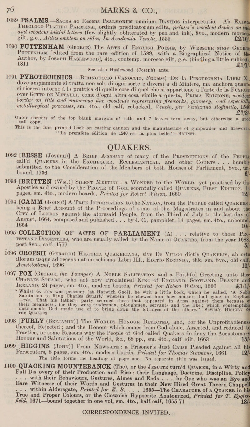                        76 MARKS &amp; CO., 1089 PSALMS.—Sacra ac Recens PsaLMoRUM omnium Davis interpretatio. Ab EXximg THEOLOGO PLactpo PARMENSI, ordinis preedicatorum edita, printer’s woodcut device on tadl and woodcut enatial I+tters (few slightly obliterated by pen and ink), 8vo., modern MOFoeEr gilt, g.e., Aldus emblem on sides, In Academia Veneta, 1559 £2/10). 1090 PUTTENHAM (Grorcr) The Arte of Encrise Porsiz, by Weester alias Grong Pouttrrnuam [edited from the rare edition of 1589, with a Biographical Notice of Author, by Joseph Hastewoop], 4to., contemp. morocco gilt, g.e. (binding a little a See also Haslewood (Joseph) ante. 1091 PYROTECHNICS.—Brrinevccio (Vanoccro, Sennese) Dr la Prrorecunta Lippi dove ampiamente si tratta non solo di ogni sorte e diversita di Miniere, ma anchora qua si ricerca intorno 4 11 prattica di quelle cose di quel che si appartiene a l’arte de la Fusioni over GITTO DE METALLI, come d’ogni altra cosa simile a questa, Prima EDIZIONE, woodey border on ttle and numerous fine woodcuts representing fireworks, guanery, ond especto metallurgical processes, sm. 4to., old calf, rebacked, Veneto, per Venturino Roffinello, . £3) ees corners of the top blank margins of title and 7 leaves torn away, but otherwise a good all copy. This is the first printed book on casting cannon and the manufacture of gunpowder atid fireworks, “La premiére édition de 1540 est la plus belle.’”-—BRUNET. QUAKERS. 1092 [BESSE (JoseeH)] A Brine Account of many of the Prosecutions of the PEopup cal’d QuAKERS in the Excurgurer, EcciEstasticAL, and other Courts... humbh submitted to the Consideration of the Members of both Houses of Parliament, 8vo., bound, 1736 1093 [BRITTEN (Wm.)] Stunt Merrinc: a WonprEr to the WorLp, yet practised by the Apostles and owned by the ProrLe of Gop, scornfully called QuAKERS, Frrsv Eprrion, pages, sm. 4to., modern boards, Printed for Robert Wilson, 1660 1094 [CAMM (Joun)?] A Trur Inrormarion to the Nation, irom the ProrLE called QUAKERS: being a Brief Account of the Proceedings of some of the Magistrates in and about Crry of Lonpon against the aforesaid People, from the Third of July to the last day 0 August, 1664, composed and published . . . by J. C., pamphlet, 14 pages, sm. 4to., untowal 1664 0/- 1095 COLLECTION OF ACTS OF PARLIAMENT (A)... relative to those Pro TESTANT DISSENTERS, who are usually called by the Name of QuaKHRS, from the year 1688, post 8vo., calf, 1777 : 1096 CROESIT (Geraxrpi) Historta QuAKERIANA, sive De Vutco dictis QUAKERIS, ab o tin illorum usque ad recens natum schisma Libri III., Eprrro Secunpa, thk. sm. 8vo., old calf Amstelodami, 1696 1097 FOX (Groran, the Younger) A Nosne Saturation and a Faithful Greeting unto thee CHARLES Stcart, who art now Proclaimed Kine of EXGLanp, SCoTLAND, FRANCE ant IRELAND, 24 pages, sm. 4to., modern boards, Printed for Robert Wilson, 1660 £1/1/ THE QUAKERS. 1098 [FURLY (Bexsamin)] The Worips Honour Derrxcren, and, for the Unprofitableness thereof, Rejected ; and the Honour which comes from God alone, Asserted, and reduced te Practice, or some Reasons why the People of God called Quakers do deny the Accustoma Honour and Salutations of the World, &amp;c., 68 pp., sm. 4to., calf gilt, 1663 15/- 1099 [HIGGINS (Jouy)] From Neweare: a Prisoner’s Just Cause Pleaded against all his Persecutors, 8 pages, sm. 4to., modern boards, Printed for Thomas Simmons, 1661 12/- The title forms the heading of page one. No separate title was issued. 1100 QUACKING MOUNTEBANCK (The), or the JesuirE turn’d QuakER, in a Witty and Full Dis overy of their Production and Rise: their Language, Doctrine, Discipline, Policy . - with their Behaviours, Gestures, Aimes and Ends . . . by One who was an Kye ant Eare Witnesse of their Words and Gestures in their New Hired Great Tavern Chappel . . . within Aldersgate, Printed for H. B. . . . 1655—The CHaracter of a QUAKER in hit True and Proper Colours, or the Clownish Hypocrite Anatomized, Printed for 7'. Eogles field, 1671—bound together in one vol, em. 4to., half calf, 1655-71 18/: