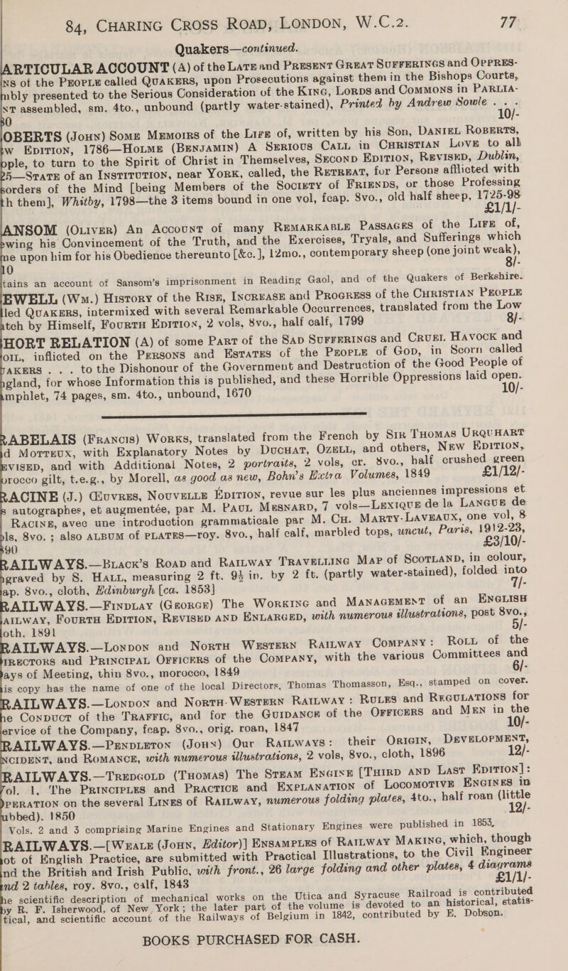 Quakers—continued. RTICULAR ACCOUNT (A) of the Larz and Present GREAT SUFFERINGS and OpPRES- s of the PEopie called QUAKERS, upon Prosecutions against them in the Bishops Courts, ibly presented to the Serious Consideration of the Kinc, Lorps and Commons in PARLIA- “tT assembled, sm. 4to., unbound (partly water-stained), Printed by Andrew Sowle.. . 0 10/- OBERTS (Joux) Some Memorrs of the Lirg of, written by his Son, DANIEL ROBERTS, w Epitton, 1786—HoL~ms (BENJAMIN) A Serious CaLL in CuristiAN Love to alk ple, to turn to the Spirit of Christ in Themselves, Seconp Epition, REVISED, Dublin, 5—Srate of an INSTITUTION, near YORK, called, the RETREAT, for Persons afflicted with orders of the Mind [being Members of the Socrrty of FRIENDS, or those Professing h them], Whitby, 1798—the 3 items bound in one vol, feap. 8vo., old half sheep, eT. 1/1/- SOM (O1itver) An Account of many REMARKABLE PassaGEs of the Lire of, wing his Convincement of the Truth, and the Exercises, Tryals, and Sufferings which e upon him for his Obedience thereunto [&amp;c. ], 12mo., contemporary sheep (one joint weak), 0 . tains an account of Sansom’s imprisonment in Reading Gaol, and of the Quakers of Berkshire. EWELL (Wm.) History of the Risn, [NcRvASE and PROGRESS of the CHRISTIAN PEOPLE led QuAKERS, intermixed with several Remarkable Occurrences, translated from the Low teh by Himself, FourrH Eprrion, 2 vols, 8vo., half calf, 1799 8/- HORT RELATION (A) of some Part of the Sap Surrerines and CRUEL Havock and o1L, inflicted on the Persons and EstTaTEs of the ProrLe of Gop, in Scorn called AKERS . . . to the Dishonour of the Government and Destruction of the Good People of gland, for whose Information this is published, and these Horrible Oppressions laid open. mphlet, 74 pages, sm. 4to., unbound, 1670 10/-                                           ———S ss ABELAIS (Francis) Works, translated from the French by Sik THomas UrQqUHART d Morrreux, with Explanatory Notes by Ducuat, OzeLL, and others, New EDITION, VISED, and with Additionai Notes, 2 portraits, 2 vols, er. 8vo., half crushed green rocco gilt, t.e.g., by Morell, as good as new, Bohn’s Hxtra Volumes, 1849 £1/12/- ACINE (J.) Giuvres, Novvetie Eprrioy, revue sur les plus anciennes impressions et autographes, et augmentée, par M. PauL MuSNARD, 7 vols—LexiQuE de la LANGUEB de RACINE, avec une introduction grammaticale par M. Cu. Marty-LAvEAUX, one vol, 8 ls, 8vo. ; also ALBUM of PLATES—roy. 8vo., half calf, marbled tops, uncué, Paris, 1912-23, 90 £3/10/- AILWAYS.—Buacx’s Roap and Raitway TRAveLLING Map of ScorLaND, in colour, graved by S. HaLt, measuring 2 ft. 95 in. by 2 ft. (partly water-stained), folded into ap. 8vo., cloth, Hdinburyh [ca. 1853] : AILWAYS.—Finpuay (Garorcr) The Worgine and MANAGEMENT of an ENGLISH AILWAY, FourtH EDITION, REVISED AND ENLARGED, with numerous illustrations, post 8vo., oth, 1891 : AILWAYS.—Lonpow and Nort Western RalLway Company: Rott of the IRECTORS and PRINCIPAL OFFicERS of the Company, with the various Committees and ays of Meeting, thin 8vo., morocco, 1849 6/- is copy has the name of one of the local Directors, Thomas Thomasson, Esq., stamped on cover. AILWAYS.—Lonvon and Norta- Western RatLbway: RULES and REGULATIONS for e Conpuct of the TRaFFiIc, and for the Guipancw of the OrFicerS and MEN in the ervice of the Company, fcap. 8vo., orig. roan, 1847 i AILWAYS.—Penpieton (Jonny) Our RatLways: their Oricin, D&amp;VELOPMENT, CIDENT, and ROMANCE, with numerous illustrations, 2 vols, 8vo., cloth, 1896 : AILWAYS.—Trepcotp (Tuomas) The STEAM ENGINE (THIRD AND Last Epirion]: ol. 1, The Princretes and Practice and EXPLANATION of LocomoTtvE ENGINES in PERATION on the several Lines of RarLway, numerous folding plates, 4to., half roan (little bbed). 1850 12/- Vols. 2 and 3 comprising Marine Engines and Stationary Engines were published in 1853, RAILWAYS.—[Weats (Jonn, Hditor)] Ensampies of RarLway MAKING, which, though ot of English Practice, are submitted with Practical Illustrations, to the Civil Engineer nd the British and Irish Public, with front., 26 large folding and other plates, 4 diagrams nd 2 tables, roy. 8vo., calf, 1843 £1/1/- e scientific description of mechanical works on the Utica and Syracuse Railroad is contributed y R. F. Isherwood, of New_York; the later part of the volume is devoted to an historical, statis- tical, and scientific account of the Railways of Belgium in 1842, contributed by E. Dobson. “<