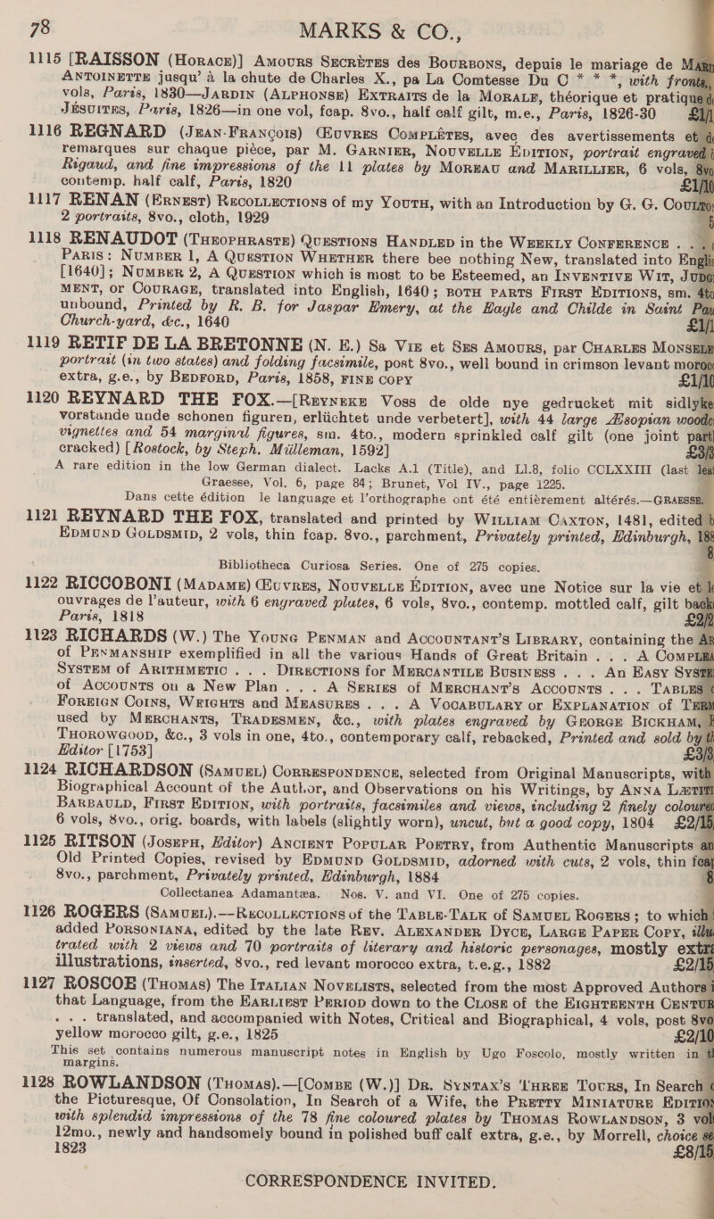                        78 MARKS &amp; CO., 1115 [RAISSON (Horacz)] Amours Srcriras des Boursoys, depuis le mariage de Magy ANTOINETTE jusqu’ 4 la chute de Charles X., pa La Comtesse Du CO * * *, with Front vols, Parts, 18830—JaRDIN (ALPHONSE) Exrratts de la Mora.yp, théorique et pratiq JeésuitEs, Parts, 1826—in one vol, feap. 8vo., half calf gilt, m.e., Paris, 1826-30 1116 REGNARD (Jean-Francois) Luvres Compnitras, avec des avertissements remarques sur chaque piéce, par M. GarnigeR, NOUVELLE Epition, portrait engra Rigaud, and fine impressions of the 11 plates by Morwav and MARILLIER, 6 vols, contemp. half calf, Parés, 1820 1117 RENAN (Ervyuzst) Reconiections of my Yours, with an Introduction by G. G. Cou 2 portraits, 8vo., cloth, 1929 1118 RENAUDOT (Tueorsraste) Questions HANDLED in the WEEKLY CONFERENCE . . Paris: NumpBer 1, A Question WHETHER there bee nothing New, translated into E [1640]; NomsBer 2, A QuEstIon which is most to be Esteemed, an INVENTIVE WITt, JU MENT, or CouRAGE, translated into English, 1640; BoTH PARTS FIRST EDITIONS, sm, 4 unbound, Printed by R. B. for Jaspar Emery, at the Hayle and Childe in Saint Poy Church-yard, &amp;c., 1640 a 1119 RETIF DE LA BRETONNE (N. E.) Sa Viz et Sus Amours, par CHARLES MonsEL portraat (tn two states) and folding facsimile, post 8vo., well bound in crimson levant rei, extra, g.e., by BepForp, Paris, 1858, FINE COPY £i/l 1120 REYNARD THE FOX.—[Reynexe Voss de olde nye gedrucket mit sidlyke vorstande unde schonen figuren, erliichtet unde verbetert], with 44 large Asopian woo vignettes and 54 marginal figures, sm. 4to., modern sprinkled calf gilt (one joint pa cracked) [ Rostock, by Steph. Miilleman, 1592] £ A rare edition in the low German dialect. Lacks A.1 (Title), and L1.8, folio CCLXXIII (last i Graesse, Vol. 6, page 84; Brunet, Vol IV., page 1225. : Dans cette édition le language et l’orthographe ont été entiérement altérés.—GRAESSE, 1121 REYNARD THE FOX, translated and printed by Wr1uLtam Caxton, 1481, edited EpMoND GoLpsm1D, 2 vols, thin feap. 8vo., parchment, Privately printed, Edinburgh, 1 Bibliotheca Curiosa Series. One of 275 copies. 1122 RICCOBONI (Mapamz) @uvres, Novve.ue Epition, avec une Notice sur la vie et ouvrages de l’auteur, with 6 engraved plutes, 6 vols, 8vo., contemp. mottled calf, gilt ba Paris, 1818 : 1123 RICHARDS (W.) The Youne Penman and Accountanr’s Lisrary, containing the of PRNMANSHIP exemplified in all the various Hands of Great Britain. . . A Compr System of ArirHmetic . . . Directions for MERCANTILE Business . . . An Easy Sys ot Accounts on a New Plan... A Series of MercHANT’s Accounts... TABLES | Forrtcn Coins, Weicuts and Mmasures . . . A VocaBuLaRy or EXPLANATION of TE used by MERCHANTS, TRADESMEN, &amp;c., with plates engraved by GHORGE BICKHAM, THOROWGO0OD, &amp;c., 3 vols in one, 4to., contemporary calf, rebacked, Printed and sold by Editor [1753] 1124 RICHARDSON (Samus) CorresponpeEnce, selected from Original Manuscripts, wi Biographical Account of the Author, and Observations on his Writings, by ANNA LaTtI BaRBaULD, First EpItTIon, with portraits, facsimiles and views, including 2 finely colou 6 vols, 8vo., orig. boards, with labels (slightly worn), uncut, but a good copy, 1804 £2/; 1125 RITSON (Josnen, Hditor) Anctent Porutar Porrry, from Authentic Manuscripts Old Printed Copies, revised by EpmMunp GoLpsmip, adorned with cuts, 2 vols, thin fe 8vo., parchment, Privately printed, Edinburgh, 1884 Collectanea Adamantea. Nos. V. and VI. One of 275 copies. 1126 ROGERS (Samust).—-Rxcouiactions of the TaABLE-TALK of SaMUEL Rogers; to which added PorsontIAna, edited by the late Rev. ALEXANDER Dycp, LArce Paper Copy, i trated with 2 views and 70 portraits of literary and historic personages, mostly ext illustrations, inserted, 8vo., red levant morocco extra, t.e.g., 1882 £2/ 1127 ROSCOE (Tuomas) The Iranian Noveuists, selected from the most Approved Author that Language, from the EaRiiest Periop down to the CLose of the EIGHTEENTH CENT . .. translated, and accompanied with Notes, Critical and Biographical, 4 vols, post 8 yellow morocco gilt, g.e., 1825 £2/ This set contains numerous manuscript notes in English by Ugo Foscolo, mostly written in &amp; margins. , 1128 ROWLANDSON (Tuomas).—[ComBe (W.)] Dr. Synvax’s ‘'HREE Tours, In Search < the Picturesque, Of Consolation, In Search of a Wife, the Prerry MINIATURE EpITI ” with splendid impressions of the 78 fine coloured plates by THomas RowLanpsoy, 3 vol 12mo., newly and handsomely bound in polished buff calf extra, g.e., by Morrell, ary 1823 f