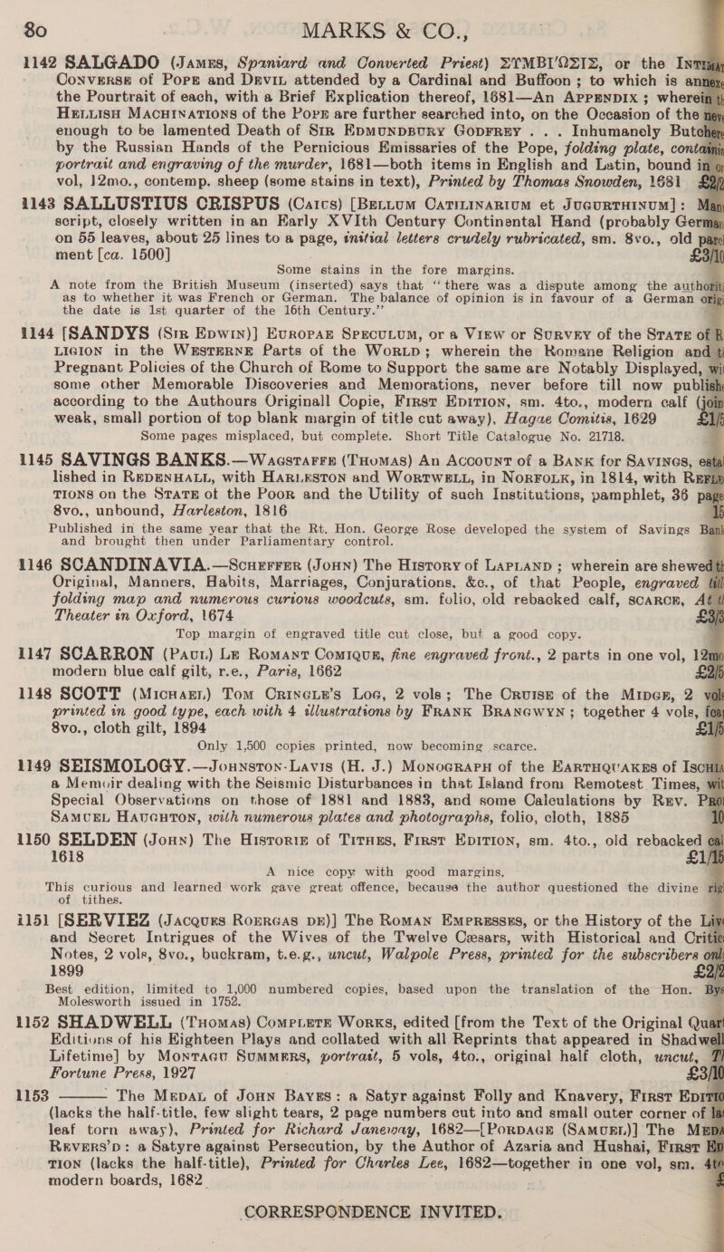 1142 SALGADO (James, Spaniard and Converted Priest) SYMBI'OQZIZ, or the Invrqy Converse of Pops and Drevin attended by a Cardinal and Buffoon ; to which is an the Pourtrait of each, with a Brief Explication thereof, 1681—An APPENDIX ; wherei HELLISH MACHINATIONS of the Pops are further seaeched into, on the Oseasion of the; enough to be lamented Death of Sir EpMuNDBURY GoprREy ... Inhumanely Bute by the Russian Hands of the Pernicious Emissaries of the Pope, folding plate, conto portrait and engraving of the murder, 1681—both items in English and Latin, bound i vol, 12mo., contemp. sheep (some stains in text), Printed by Thomas Snowden, 1681 1143 SALLUSTIUS CRISPUS (Catcs) [Bettum Catiminarium et JucurtTHINUM]: Map script, closely written in an Early XVIth Century Continental Hand (probably Ger on 55 leaves, about 25 lines to a page, initial letters crudely rubricated, sm. 8vo., old par ment [ca. 1500] £3/10 Some stains in the fore Margins. e A note from the British Museum (inserted) says that ‘‘ there was a dispute among the aut thorit as to whether it was French or German. are palais of opinion is in favour of a German or:        LIGION in the WESTERNE oe ‘of the Wor p ; wherein the Homa ane Religion andl Pregnant Policies of the Church of Rome to Support the same are Notably Displayed, w some other Memorable Discoveries and Memorations, never before till now publish according to the Authours Originall Copie, First Epirion, sm. 4to., modern calf (joi weak, small] portion of top blank margin of title cut away), Hagae Comitis, 1629 £1) Some pages misplaced, but complete. Short Title Catalogue No. 21718. 2 1145 SAVINGS BANKS.—Waaestarrn (THomas) An Account of a Bank for SAVINGS, € lished in REDENHALL, with HARLESTON and WorRTWBLL, in NORFOLK, in 1814, with Re TIONS on the Stars of the Poor and the Utility of such Institutions, pamphlet, 36 p 8vo., unbound, Harleston, 1816 Published in the same year that the Rt. Hon. George Rose developed the system of Savings B and brought then under Parliamentary control. 1146 SCANDINAVIA.—Scuerrer (Jonn) The History of LAPLAND ; wherein are shewe Original, Manners, Habits, Marriages, Conjurations, &amp;c., of that People, engraved folding map and numerous curious woodcuts, sm. folio, old rebacked calf, scarcK, A Theater in Oxford, 1674 Top margin of engraved title cut close, but a good copy. 1147 SCARRON (Paut) Le Romant Comiqug, fine engraved front., 2 parts in one vol, 12m modern blue calf gilt, r.e., Paris, 1662 £ 1148 SCOTT (MicHart) Tom Crineia’s Loe, 2 vols; The Cruise of the Miper, 2 printed in good type, each with 4 slustrations by FRANK BRANGWYN; together 4 vols, 8vo., cloth gilt, 1894 Only 1,500 copies printed, now becoming scarce. 1149 SEISMOLOGY. —Jounsron-Lavis (H. J.) Monocrapu of the EARTHQUAKES of IscHI a Memuir dealing with the Seismic Disturbances in that Island from Remotest Times, Special Observations on those of 1881 and 1883, and some Calculations by Rev. P SAMUEL HAvGHTON, with numerous plates and photographs, folio, cloth, 1885 1150 SELDEN (Jonny) The Historie of Titnes, First Epition, sm. 4to., old rebacked 1618 A nice copy with good margins, This curious and learned work gave great offence, because the author questioned the divine fi of tithes. ; i151 [SERVIEZ (Jacques RoERGAS DE)] The Roman Empressss, or the History of the Lit and Secret Intrigues of the Wives of the Twelve Cesars, with Historical and Cri Notes, 2 vols, 8vo., buckram, t.e.g., uncut, Walpole Press, printed for the subscribers 1899 £2) Best edition, limited to 1,000 numbered copies, based upon the translation of the Hon. By: Molesworth issued in 1752. + 1152 SHADWELL (Tuomas) Compete Works, edited [from the Text of the Original Quar Editions of his Eighteen Plays and collated with all Reprints that appeared in Shadw Lifetime] by Monracu Summers, wortrast, 5 vols, 4to., original half cloth, uncut, Fortune Press, 1927 - The Mepau of Joun Bayes: a Satyr against Folly and Knavery, First Epiti (lacks the half-title, few slight tears, 2 page numbers cut into and small outer corner of Is leaf torn away), Printed for Richard Janeway, 1682—[Porpacn (SAmMuEt)] The Mgpi REVERS’D: a Satyre against Persecution, by the Author of Azaria and Hushai, First E ap TION (lacks the half-title), Printed for Charles Lee, cabesaiaieveias in one vol, sm. 4ti modern boards, 1682_ 4 1153 
