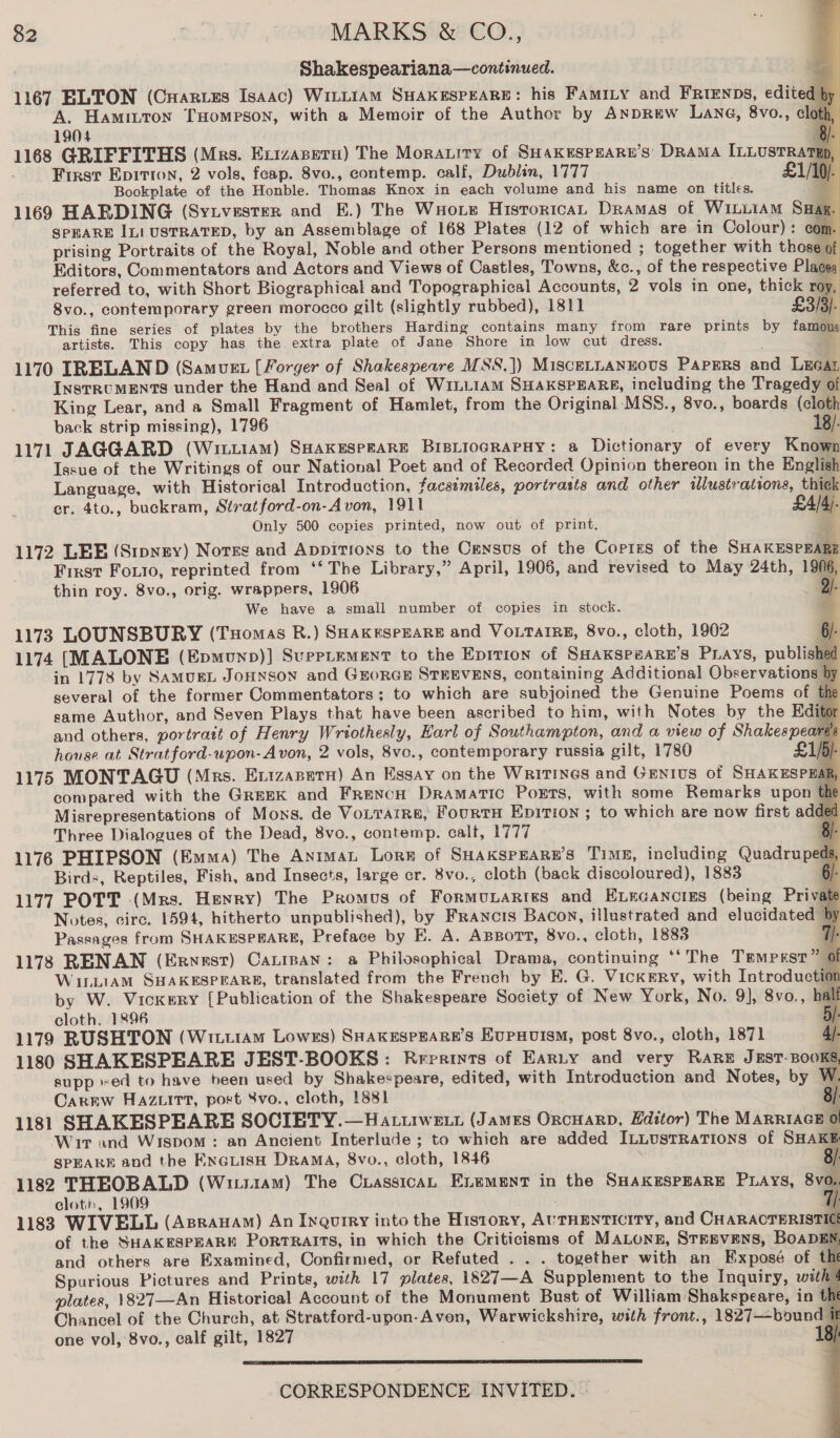 Shakespeariana—continued. EA 1167 ELTON (Capes Isaac) WitLIAM SHAKESPEARE: his FamiLy and FRtenps, edited A. Hamitton THomPsoN, with a Memoir of the Author by AnpREw Lane, 8vo., el     1904 1168 GRIFFITHS (Mrs. Exizasetu) The Morauity of SHAKESPEARE’S DRAMA ILLUSTRA First Epirron, 2 vols, feap. 8vo., contemp. calf, Dublin, 1777 £1 Bookplate of the Honble. Thomas Knox in each volume and his name on titles. 11649 HARDING (Syivester and E.) The WHote Historica, Dramas of WILLIAM Swax SPEARE IL! USTRATED, by an Assemblage of 168 Plates (12 of which are in Colour): com. prising Portraits of the Royal, Noble and other Persons mentioned ; together with those of Editors, Commentators and Actors and Views of Castles, Towns, &amp;c., of the respective Places referred to, with Short Biographical and Topographical Accounts, 2 vols in one, thick roy. 8vo., contemporary green morocco gilt (slightly rubbed), 1811 £3/3}- This fine series of plates by the brothers Harding contains many from rare prints by famous artists. This copy has the extra plate of Jane Shore in low cut dress. | 1170 IRELAND (Samuet [Forger of Shakespewre MSS.]) Miscetuannous Papgrs and Lucar INSTRUMENTS under the Hand and Seal of WiLL1AM SHAKSPEARE, including the Tragedy of King Lear, and a Small Fragment of Hamlet, from the Original ‘MSS., 8vo., boards (cloth back strip missing), 1796 18). 1171 JAGGARD (Wit11am) SHAKESPEARE BIBLIOGRAPHY: a Dictionary of every Known Issue of the Writings of our National Poet and of Recorded Opinion thereon in the English Language, with Historical Introduction, facsimiles, portrasts and other illustrations, thick cr. 4to., buckram, Stratford-on-Avon, 1911 £4/4)- Only 500 copies printed, now out of print. + 1172 LEE (Sipysy) Nores and Appitioxs to the Census of the Copies of the SHAKESPEARE First Fouto, reprinted from ‘‘ The Library,” April, 1906, and revised to May 24th, 1906, thin roy. 8vo., orig. wrappers, 1906 |. We have a small number of copies in stock. Pl 1173 LOUNSBURY (Tuomas BR.) SHAKESPEARE and VOLTAIRE, 8vo., cloth, 1902 6/- 1174 (MALONE (Epmunp)] SuppLEMENT to the Epirion of SHAKSP#ARE’S Purays, publishe in 1778 by SAMUEL JOHNSON and GEORGE STEEVENS, containing Additional Observations | several of the former Commentators; to which are subjoined the Genuine Poems of tf same Author, and Seven Plays that have been ascribed to him, with Notes by the Edit and others, portratt of Henry Wriothesly, Earl of Southampton, and a view of Shakespeare house at Stratford-upon-A von, 2 vols, 8vo., contemporary russia gilt, 1780 1k 1175 MONTAGU (Mrs. Exizapetu) An Essay on the Writings and Genius of SHAKESPHA compared with the Greek and French Dramatic Ports, with some Remarks upon Misrepresentations of Mons. de VoLTAiRE&amp;, FourtH EDITION ; to which are now first add Three Dialogues of the Dead, 8vo., contemp. calt, 1777 § 1176 PHIPSON (Emma) The Animat Lore of SHakspEaRe’s Time, including Quadru ped Birds, Reptiles, Fish, and Insects, large cr. 8vo., cloth (back discoloured), 1883 ‘ 1177 POTT (Mrs. Henry) The Promus of Formubartiss and ELEGANCIES (being Priva Notes, circ. 1594, hitherto unpublished), by Francis Bacon, illustrated and elucidated t Passages from SHAKESPEARE, Preface by E. A. ABBOTT, 8vo., cloth, 1883 11783 RENAN (Ernast) Caninan: a Philosophical Drama, continuing *‘ The Tempxsr” ol WILLIAM SHAKESPEARE, translated from the French by E. G. Vickery, with Introduction by W. Vickery [Publication of the Shakespeare Society of New York, No. 9], 8vo., bal cloth, 1896 ; 1179 RUSHTON (Wituram Lowes) SHAKESPEARE’S EvPHuisM, post 8vo., cloth, 1871 3 1180 SHAKESPEARE JEST-BOOKS: Rrerints of Earty and very RARE JEST-BOOKS, supp +ed to have been used by Shakespeare, edited, with Introduction and Notes, by W. Carew Haz.uitt, post Svo., cloth, 1881 8/: 1181 SHAKESPEARE SOCIETY.—Hattiwe i (James Orcuarp, Editor) The MARRIAGE 0} Wir and Wispom : an Ancient Interlude ; to which are added ILLUsTRATIONS of SHAKE SPEARE and the EneLisH Drama, 8vo., cloth, 1846 J 1182 THEOBALD (Wi1i1am) The CrassicaL ELement in the SHAKESPEARE PLAYS, 8vo. cloth, 1909 1183 WIVELL (Asrauam) An Inquiry into the History, AUTHENTICITY, and CHARACTERISTIC of the SHAKESPEARE Porrralits, in which the Criticisms of MALonE, StrEevENS, BoADEN and others are Examined, Confirmed, or Refuted . . . together with an Exposé of the Spurious Pictures and Prints, with 17 plates, 1827—A Supplement to the Inquiry, with! plates, 1827—An Historical Account of the Monument Bust of William Shakspeare, in tht Chancel of the Church, at Stratford-upon-Avon, Warwickshire, with front., 1827—bound i one vol, 8vo., calf gilt, 1827 18):             