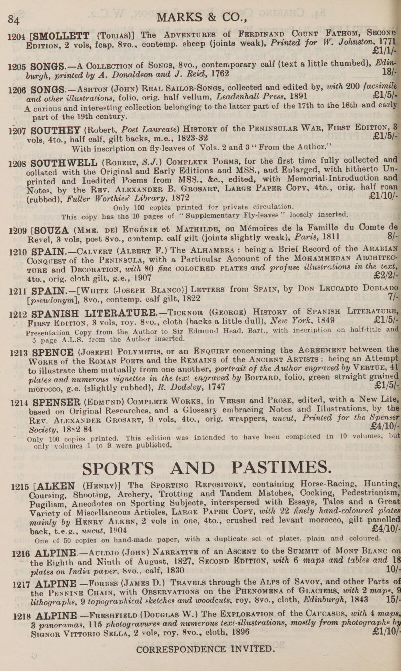 1204 [SMOLLETT (Tos1as)] The ApveNTuRES of FrrpInaANp Count Fataom, Sucont Epition, 2 vols, feap. 8vo., contemp. sheep (joints weak), Printed for W. een |: 1205 SONGS.—A Coxtxction of Sones, 8vo., contemporary calf (text a little thumbed), Hdin burgh, printed by A. Donaldson and J. Reid, 1762 . 18/ 1206 SONGS: —Asurow (Jonny) Rear Sartor-Sones, collected and edited by, with 200 facsimele and other illustrations, folio, orig. half vellum, Leadenhall Press, 1891 £1/5/: A curious and interesting collection belonging to the latter part of the 17th to the 18th and early part of the 19th century. i 1207 SOUTHEY (Robert, Poet Laureate) History of the PeninsuLar WAR, First EDITION, 3 vols, 4to., half calf, gilt backs, m.e., 1823-32 £1/5/- With inscription on fly-leaves of Vols. 2 and 3 ‘‘ From the Author.” Re 7 1208 SOUTHWELL (Rozert, S.J.) Compete Porms, for the first time fully collected and collated with the Original and Early Editions and MSS., and Enlarged, with hitherto Un- printed and Inedited Poems from MSS., &amp;c., edited, with Memorial-Introduction and Notes, by the Rev. ALEXANDER B. GROSART, Larcr Parer Cory, 4to., orig. half roan (rubbed), Fuller Worthies’ Library, 1872 £1/10/- Only 100 copies printed for private circulation. This copy has the 10 pages of ‘‘ Supplementary Fly-leaves ’’ loosely inserted. 1209 [SOUZA (Mmz. ps) Evctnre et Maruitps, ou Mémoires de la Famille du Comte de Revel, 3 vols, post 8vo., contemp. calf gilt (joints slightly weak), Paris, 1811 |. 1210 SPAIN.—Catvert (AtBert F.) The ALHAMBRA: being &amp; Brief Record of the ARABIAN Conqvurst of the PantnsuLa, with a Particular Account of the MoHAMMEDAN ARCHITEC- TURE and DECORATION, with 80 fine COLOURED PLATES and profuse illustrations im the text, 4to., orig. cloth gilt, g.e., 1907 £2/2/- 1211 SPAIN.—[Wurre (Jossex Buanco)] Lerrers from Spain, by Don Levcapto DoBLaDo        [pseudonym], 8vo., contemp. calf gilt, 1822 7/- 1212 SPANISH LITERATURE.—Ticknor (GEorcEe) Hisrory of SPANISH LrrpRaTURE, First Epitton, 3 vols, roy. 8vo., cloth (backs a little dull), Mew York, 1849 £1/5/- Presentation Copy from the Author to Sir Edmund Head, Bart., with inscription on half-title an | 3 page A.L.S. from the Author inserted. 4 1213 SPENCE (Josmpx) Potymetis, or an Enquiry concerning the AGREHMENT between the Works of the Roman Ports and the Rematns of the ANCIENT ARTISTS: being an Attempt to illustrate them mutually from one another, portratt of the Author engraved by VERTU, 41 plates and numerous vignettes in the teat engraved by BorrarD, folio, green straight grained morocco, g.e. (slightly rubbed), R. Dodsley, 1747 £1/5)- 1214 SPENSER (Epmonp) Compete Works, in Verse and Prose, edited, with a New Life, based on Original Researches, and a Glossary embracing Notes and Illustrations, by the Rev. ALEXANDER GROSART, 9 vols, 4to., orig. wrappers, uncut, Printed for the Spenser Soctety, 18~2.84 £4/10/- Only 100 copies printed. This edition was intended to have been completed in 10 volumes, but only volumes 1 to 9 were published. : SPORTS AND PASTIMES. 1215 [ALKEN (Henry)] The Srorrinc REposiIToRY, containing Horse- Racing, Hunting, Coursing, Shooting, Archery, Trotting and Tandem Matches, Cocking, Pedestrianism, Pugilism, Anecdotes on Sporting Subjects, interspersed with Essays, Tales and a Great Variety of Miscellaneous Articles, LARGE Paper Copy, with 22 finely hand-coloured plates mainly by Henry ALKen, 2 vols in one, 4to., crushed red levant morocco, gilt panelled back, t.e.g., uncut, 1904 £4/10/- One of 50 copies on hand-made paper, with a duplicate set of plates, plain and coloured. . 1216 ALPINE.—Avtpso (Jonn) Narrative of an Ascent to the Summir of Mont Branc on the Kighth and Ninth of August, 1827, Seconp Eptrion, with 6 maps and tables and 18 plates on India paper, 8vo., calf, 1830 . 10/- 1217 ALPINE —Forzes (James D.) TRAVELS through the Aps of Savoy, and other Parts of the Penxive CHAIN, with OBSERVATIONS on the PHENoMENA of GLACTERS, with 2 maps, 9 isthographs, 9 topographical sketches and woodcuts, roy. 8vo., cloth, Hdinburgh, 1843 15/- 1218 ALPINE —Fresurisitp (Doveias W.) The ExpLoration of the Cavcasus, with 4 maps, 3 panoramas, 115 photogravures and numerous text-tllustrations, mostly from photographs by Siqnor Virrorio SELLA, 2 vols, roy. 8vo., cloth, 1896 — £1/10/.