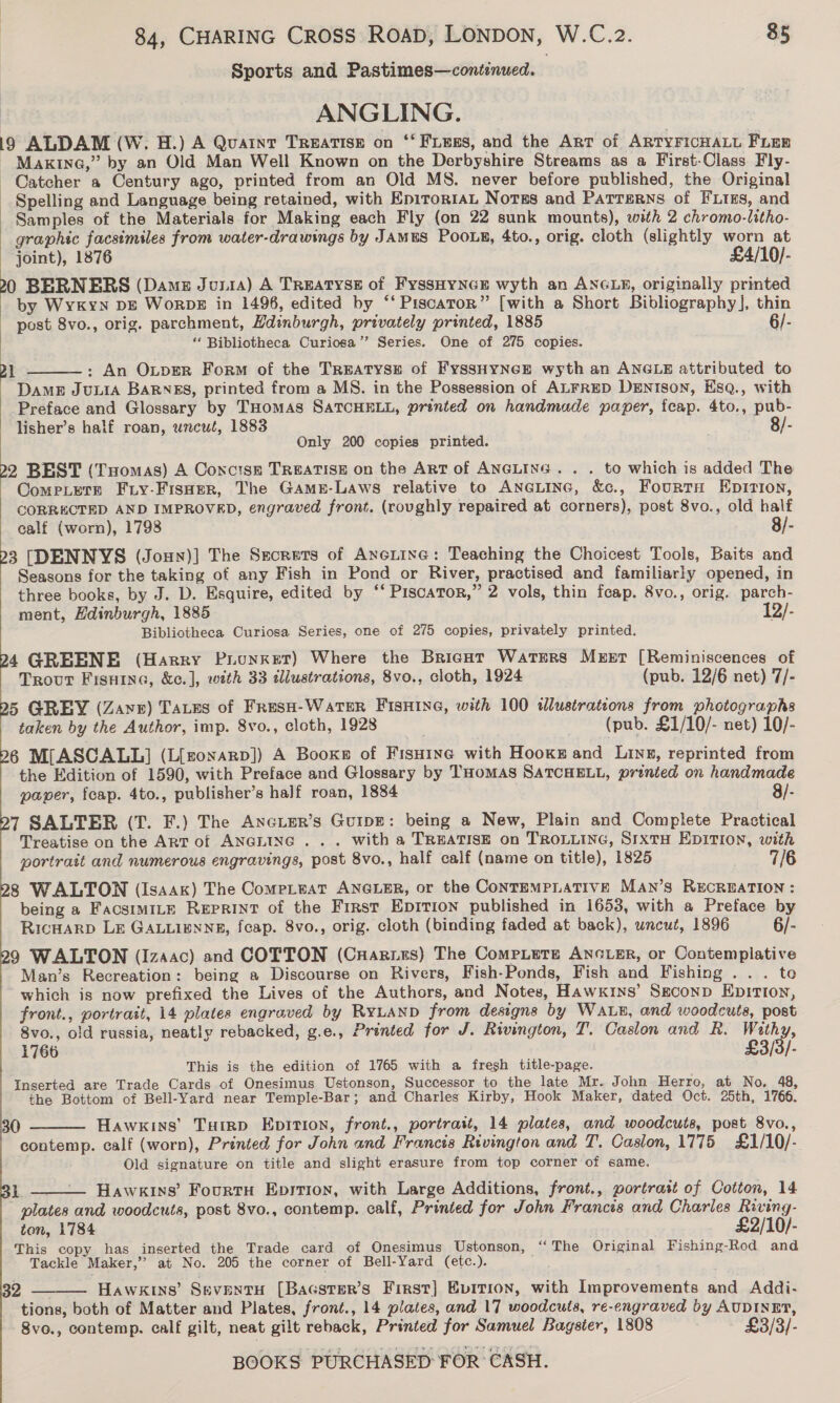 Sports and Pastimes—continued. ) ANGLING. 19 ALDAM (W. H.) A Quaint TREATISE on ‘‘ FiEss, and the Art of ARTYFICHALL Fien - Maxine,” by an Old Man Well Known on the Derbyshire Streams as a First-Class Fly- Catcher a Century ago, printed from an Old MS. never before published, the Original Spelling and Language being retained, with Epitor1aL Notss and Patterns of FLiks, and Samples of the Materials for Making each Fly (on 22 sunk mounts), with 2 chromo-litho- graphic facsimiles from water-drawings by JAMES POOLg, 4to., orig. cloth (slightly worn at joint), 1876 £4/10/- 20 BERNERS (Dame JuniA) A TREATYSE of FyssHYNGE wyth an ANGLE, originally printed by Wykyn DE WorDE in 1496, edited by “‘ Piscaror” [with a Short Bibliography], thin post 8vo., orig. parchment, Hdinburgh, privately printed, 1885 6/- ‘‘ Bibliotheca Curiosa’”’ Series. One of 275 copies. 2} : An OLpER Form of the TREATYSE of FYSSHYNGE wyth an ANGLE attributed to Dampz Juuia BaRNEs, printed from a MS. in the Possession of ALFRED DENTIsoN, EsqQ., with Preface and Glossary by THomas SATCHELL, printed on handmade paper, feap. 4to., pub- lisher’s half roan, uncut, 1883 8/- Only 200 copies printed. ;  22 BEST (Tuomas) A Concise TREATISE on the Art of ANGLING. . . to which is added The Come.etz Friy-Fisoer, The GAame-Laws relative to ANGLING, &amp;c., FourtH Epirion, CORRECTED AND IMPROVED, engraved front. (rovghly repaired at corners), post 8vo., old half calf (worn), 1798 8/- 23 [DENNYS (Joun)] The Srcrets of Axotine: Teaching the Choicest Tools, Baits and Seasons for the taking of any Fish in Pond or River, practised and familiarly opened, in three books, by J. D. Esquire, edited by “‘ PiscaTor,” 2 vols, thin feap. 8vo., orig. parch- ment, Hdinburgh, 1885 12/- Bibliotheca Curiosa Series, one of 275 copies, privately printed. 24 GREENE (Harry Puunxet) Where the Bricat Watsers Murer [Reminiscences of Trout Fisuine, &amp;e.], with 33 illustrations, 8vo., cloth, 1924 (pub. 12/6 net) 7/- 25 GREY (Zaye) Tatzus of FresH-WarTer FIsHine, with 100 wlustrations from photographs taken by the Author, imp. 8vo., cloth, 1928 (pub. £1/10/- net) 10/- 6 M[ASCALL] (L{[zonaRD]) A Books of Fisuine with Hooks and Ling, reprinted from the Edition of 1590, with Preface and Glossary by THoMAS SATCHELL, prented on handmade  paper, fcap. 4to., publisher’s half roan, 1884 8/- 7 SALTER (T. F.) The AnGLeR’s GuiIpE: being a New, Plain and Complete Practical Treatise on the ART of ANGLING... with a TREATISE on TROLLING, SIXTH EDITION, with portrait and numerous engravings, post 8vo., half calf (name on title), 1825 8 WALTON (Isaak) The ComeLeat ANGLER, or the CONTEMPLATIVE MAN’S RECREATION : being a FacsimILE Reprint of the First EDITION published in 1653, with a Preface by RicHArD LE GALLIENNE, feap. 8vo., orig. cloth (binding faded at back), uncut, 1896 6/- 9 WALTON (Izaac) and COTTON (CHariss) The CompLete ANGLER, or Contemplative Man’s Recreation: being a Discourse on Rivers, Fish-Ponds, Fish and Fishing . . . to which is now prefixed the Lives of the Authors, and Notes, Hawkins’ Sgconp Epition, front., portrait, 14 plates engraved by RyLanp from designs by WaALE, and woodcuts, post 8vo., old russia, neatly rebacked, g.e., Printed for J. Rivington, T. Caslon and R. Withy, 1766 £3/3/- This is the edition of 1765 with a fresh title-page. Inserted are Trade Cards of Onesimus Ustonson, Successor to the late Mr. John Herro, at No. 48, the Bottom of Bell-Yard near Temple-Bar; and Charles Kirby, Hook Maker, dated Oct. 25th, 1766. 30 Hawkins’ Tuimp Epition, front., portratt, 14 plates, and woodcuts, post 8vo., contemp. calf (worn), Printed for John and Francis Rivington and T. Caslon, 1775 £1/10/- Old signature on title and slight erasure from top corner of same.  i  Hawkins’ Fourtu Eprtion, with Large Additions, front., portrait of Cotton, 14 plates and woodcuts, post 8vo., contemp. calf, Printed for John Francis and Charles Riving- ton, 1784 £2/10/- This copy has inserted the Trade card of Onesimus Ustonson, “The Original Fishing-Rod and Tackle Maker,’ at No. 205 the corner of Bell-Yard (etc.).  HAWKINs’ SevENTH [Bacster’s First] Evition, with Improvements and Addi- tions, both of Matter and Plates, front., 14 plates, and 17 woodcuts, re-engraved by AUDINET, 8vo., contemp. calf gilt, neat gilt reback, Printed for Samuel Bagster, 1808 £3/3/- 32