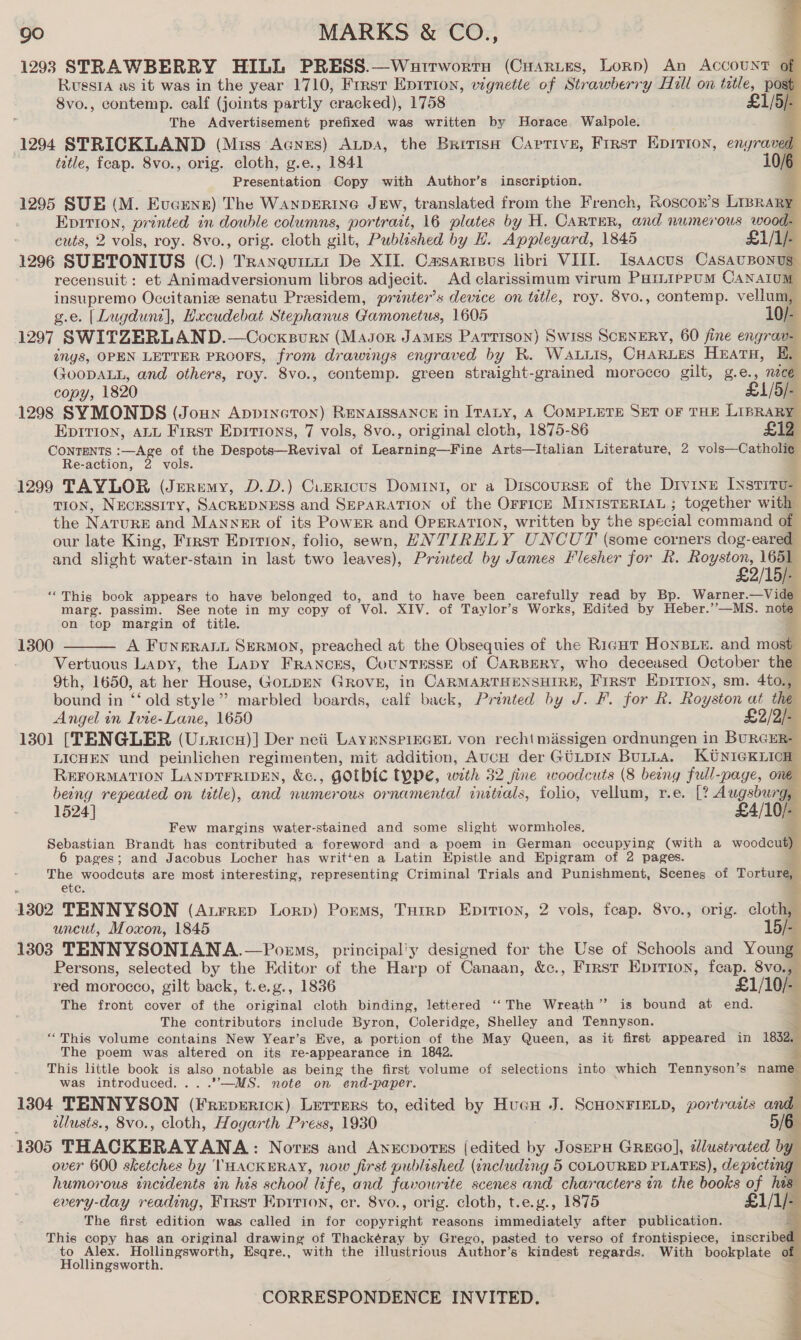1293 STRAWBERRY HILL PRESS.—Watrworrn (CuHarues, Lorp) An Account of Russia as it was in the year 1710, Frrsr Eprrion, vignette of Strawberry Hill on title, po 8vo., contemp. calf (joints partly cracked), 1758 £1/5/- The Advertisement prefixed was written by Horace Walpole. 1294 STRICKLAND (Miss Agnes) ALpA, the Britisn Captive, First Epition, enyraved tetle, feap. 8vo., orig. cloth, g.e., 1841 10/6 Presentation Copy with Author’s inscription. i 1295 SUE (M. Eveunr) The WANDERING JEW, translated from the French, Roscon’s LIBRARY Epition, printed in double columns, portrait, 16 plates by H. CARTER, and nNwmerous wood- cuts, 2 vols, roy. 8vo., orig. cloth gilt, Publeshed by H. Appleyard, 1845 £1/1/- 1296 SUETONIUS (C.) Tranquitt1 De XII. Camsarreus libri VIII. Isaacus CasauBonugs recensuit : et Animadversionum libros adjecit. Ad clarissimum virum PHILIPPUM CANATOM insupremo Occitaniz senatu Preesidem, printers device on tutle, roy. 8vo., contemp. vellum, | g.e. [Lugduni], Hxcudebat Stephanus Gamonetus, 1605 10/- 1297 SWITZERLAND.—Cocxsurn (Mason James Partrgon) Swiss ScENERY, 60 fine engrav- ings, OPEN LETTER PROOFS, from drawings engraved by R. WALLIS, CHARLES Heratu, &amp;, (JOODALL, and others, roy. 8vo., contemp. green straight-grained morocco gilt, g.e., nece copy, 1820 L1/5/- 1298 SYMONDS (Joun Appinoton) RENAISSANCE in ITALY, A COMPLETE SET OF THE La 4 Eprrion, ALL First Eprrtons, 7 vols, 8vo., original cloth, 1875-86 CONTENTS :—Age of the Despots—Revival of Loathing Fine Arts—Italian Literature, 2 role Oathell Re-action, 2 vols. ' 1299 TAYLOR (Jeremy, D.D.) Cuzricus Domini, or a DiscoursE of the DIVINE Ixsriru- TION, NECESSITY, SACREDNESS and SEPARATION of the OFFICE MINISTERIAL ; together with the NatuRE and MANNER of its PowER and OPERATION, written by the spe cial command of our late King, Frrsr Eprtion, folio, sewn, HNTIRELY UNCUT (some corners dog- canal and slight water-stain in last two leaves), Printed by James Flesher for R. Royston, 1651 £2/15/- “This book appears to have belonged to, and to have been carefully read by Bp. Warner. vig marg. passim. See note in my copy of Vol. XIV. of Taylor’s Works, Edited by Heber.’’—MS. nea on top margin of title. 1300 A FuNERALL SERMON, preached at the Obsequies of the Rigut HonBLE. and moll Vertuous Lapy, the Lapy FRANCES, CountrssE of CARBERY, who deceased October the 9th, 1650, at her House, GOLDEN GRovE E, in Seen Re 5 Be First EpIirion, sm. 4to., bound in “old style”? marbled boards, calf back, Printed by J. F. for Rk. Rog saat at the Angel in Ivie- Lane, 1650 £2/2]- 1301 [TENGLER (Utricn)] Der neii LAYENSPIEGEL von recht missigen ordnungen in BURGER- LICHEN und peinlichen regimenten, mit addition, AucH der Gtip1n ButLa. KUNIGKLICH- REFORMATION LANDTFRIDEN, &amp;c., GOTHIC Type, with 32 fine woodcuts (8 being full-page, o7 being repeated on title), and numerous ornamental ciutials, folio, vellum, r.e. [? Augsburg, 1524] £4/10/- Few margins water-stained and some slight wormholes. Sebastian Brandt has contributed a foreword and a poem in German occupying (with a woodcut) 6 pages; and Jacobus Locher has writ‘en a Latin Epistle and Epigram of 2 pages. eee are most interesting, representing Criminal Trials and Punishment, Scenes of Tortus 1302 TENNYSON (Atrrep Lorp) Porms, Turrp Epitton, 2 vols, feap. 8vo., orig. cloth, uncut, Moxon, 1845 15/- 1303 TENNYSONIANA.—Poems, principal'y designed for the Use of Schools and Young Persons, selected by the Editor of the Harp of Canaan, &amp;c., First Epirion, fcap. 8vo., red morocco, gilt back, t.e.g., 1836 £1/10/- The front cover of the original cloth binding, lettered ‘‘The Wreath” is bound at end. The contributors include Byron, Coleridge, Shelley and Tennyson. “This volume contains New Year’s Eve, a portion of the May Queen, as it first appeared in 1832, The poem was altered on its re-appearance in 1842 This little book is alse, notable as being the first volume of selections into which Tennyson’s name was introduced. MS. note on end- -paper. ; 1304 TENNYSON ‘ecmuegae Lerrers to, edited by Huan J. SCHONFIELD, portradis and ulusis., 8vo., cloth, Hogarth Press, 1930 1305 THACKERAYANA: Norrs and Anxcporss (edited by Josep Greco], idlustrated by over 600 sketches by THACKERAY, now first publeshed (encluding 5 COLOURED PLATES), depicting humorous incidents in his school life, and favourite scenes and characters an the books of ha. every-day reading, Frrsr Eprrion, cr. 8vo., orig. cloth, t.e.g., 1875 | £1/1/. The first edition was called in for SebiBight reasons immediately after publication. 3 This copy has an original drawing of Thackéray by Grego, pasted to verso of frontispiece, inderila to Alex. Hollingsworth, Esqre., with the illustrious Author’s kindest regards. With bookplate o: Hollingsworth. .                 