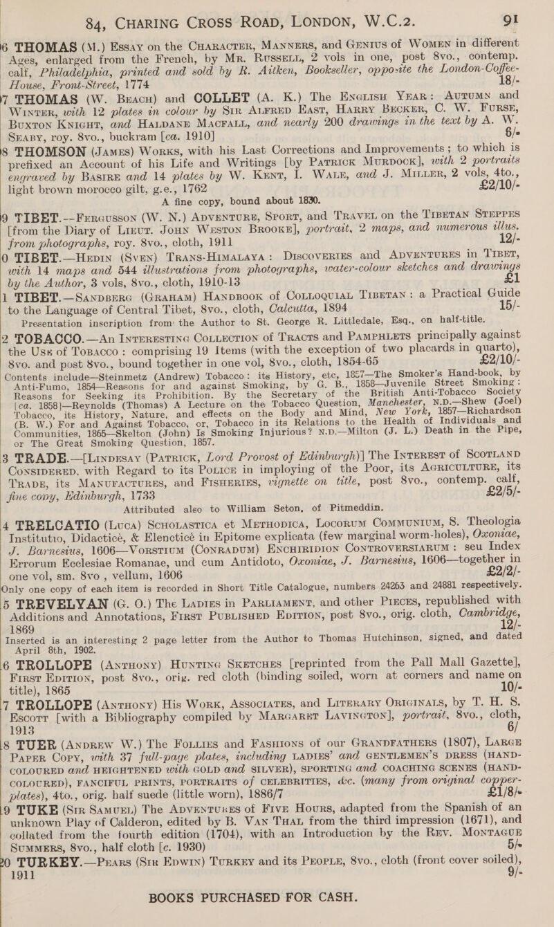 6 THOMAS (M.) Essay on the Caaracter, MANNERS, and Grnrus of WoMEN in different Ages, enlarged from the French, by Mr. RusseELt, 2 vols in one, post 8vo., contemp. calf, Philadelphia, printed and sold by R. Artken, Bookseller, opposite the London-Coffee- _ House, Front-Street, 1774 18/- 7 THOMAS (W. Beacu) and COLLET (A. K.) The Exerisu YEAR: AUTUMN and Winter, with 12 plates in colour by Str ALFRED East, Harry Becker, C. W. FuRSE, Buxton Kyicut, and HALDANE MacraLi, and nearly 200 drawings in the teat by A. W. SraBy, roy. 8vo., buckram [ca. 1910] §/* 8 THOMSON (James) Works, with his Last Corrections and Improvements ; to which is prefixed an Account of his Life and Writings [by PaTrRick Murpock], with 2 portrazts engraved by BastrE and 14 plates by W. Kent, I. Was, and J. MiniEr, 2 vols, 4to., light brown morocco gilt, g.e., 1762 £2/10/- A fine copy, bound about 1830. 9 TIBET.-—Fercusson (W. N.) Apventurs, Sport, and TRAVEL on the TIBETAN STEPPES [from the Diary of Lizur. Joun Weston Brooke], portrait, 2 maps, and numerous wlus. from photographs, roy. 8vo., cloth, 1911 12/- 0 TIBET.—Hepin (Sven) Trans-Himataya: DiscoveRtes and ADVENTURES in TIBET, with 14 maps and 544 illustrations from photographs, water-colour sketches and drawings by the Author, 3 vols, 8vo., cloth, 1910-13 1 TIBET.—Sanpserc (GRAHAM) Hanpsook of CoLLoQuiaL TIBETAN: &amp; Practical Guide to the Language of Central Tibet, 8vo., cloth, Calcutta, 1894 15/- Presentation inscription from’ the Author to St. George R. Littledale, Esq., on half-title. 2 TOBACCO.—An IntEREstING ConLection of TRAcTS and PAMPHLETS principally against the Us« of Topacco: comprising 19 Items (with the exception of two placards in quarto), 8vo. and post 8vo., bound together in one vol, 8vo., cloth, 1854-65 £2/10/- Contents include—Steinmetz (Andrew) Tobacco: its History, etc, 1857—The Smoker’s Hand-book, by Anti-Fumo, 1854—Reasons for and against Smoking, by G. B., 1858—Juvenile Street Smoking: Reasons for Seeking its Prohibition. By the Secretary of the British Anti-Tobacco Society [ea. 1858]—Reynolds (Thomas) A Lecture on the Tobacco Question, Manchester, N.D.—Shew (Joel) Tobacco, its History, Nature, and effects on the Body and Mind, New York, 1857—Richardson (B. W.) For and Against Tobacco, or, Tobacco in its Relations to the Health of Individuals and Communities, 1865—Skelton (John) Is Smoking Injurious? N.D.—Milton (J. L.) Death in the Pipe, == OF The Great Smoking Question, 1857. 3 TRADE.—[Linpgsay (Patrick, Lord Provost of Edinburgh)| The INTEREST of SCOTLAND CoxsipEreED, with Regard to its Ponce in imploying of the Poor, its AGRICULTURE, its Traps, its MaNurAcTURES, and FISHERIES, vignette on tetle, post 8vo., contemp. calf, fine copy, Edinburgh, 1733 £2/5/- Attributed also to William Seton, of Pitmeddin. 4 TRELCATIO (Luca) Scuonastica et Meruopica, Locorum Communtum, 8. Theologia Institutio, Didacticé, &amp; Elencticé in Epitome explicata (few marginal worm-holes), Oxoneae, J. Barnesius, 1606—Vorstium (CoNRADUM) HENCHIRIDION CoNTROVERSIARUM: seu Index _ Errorum Ecclesiae Romanae, und cum Antidoto, Oxoniae, J. Barnesius, 1606—together in one vol, sm. 8vo , vellum, 1606 5 Only one copy of each item is recorded in Short Title Catalogue, numbers 24263 and 24881 respectively. 5 TREVELVAN (G. 0.) The Lapigs in PartiaMENt, and other Pieces, republished with Additions and Annotations, First PustisHEp Eprrion, post 8vo., orig. cloth, isis ge 1869 - Inserted is an interesting 2 page letter from the Author to Thomas Hutchinson, signed, and dated April 8th, 1902. 6 TROLLOPE (Anruony) Huntixe Sketcues [reprinted from the Pall Mall Gazette], First Epition, post 8vo., orig. red cloth (binding soiled, worn at corners and name on title), 1865 10/- 7 TROLLOPE (Anruoxy) His Work, Associates, and Lirerary Ortcinars, by T. H. S. Escorr [with a Bibliography compiled by Marcarer Lavineton], portrait, 8vo., cloth, 1913 8 TUER (Anprew W.) The Fouiies and Fasutons of our GRANDFATHERS (1807), LARGE Paper Copy, with 37 full-paye plates, including LADIES’ and GENTLEMEN’S DRESS (HAND- — COLOURED and HEIGHTENED with GOLD and SILVER), SPORTING and COACHING SCENES (HAND- COLOURED), FANCIFUL PRINTS, PORTRAITS of CELEBRITIES, &amp;c. (many from original copper- plates), 4to., orig. half suede (little worn), 1886/7 £1/8/«- 9 TUKE (Sire Samuen) The Apventuxes of Five Hours, adapted from the Spanish of an unknown Play of Calderon, edited by B. Van Tua from the third impression (1671), and collated from the fourth edition (1704), with an Introduction by the Rev. MonTaGuE  SumMERS, 8vo., half cloth [c. 1930) 5/e 0 TURKEY.—Prars (Str Epwiy) Turkey and its Propis, 8vo., cloth (front cover soiled), 1911 9/-