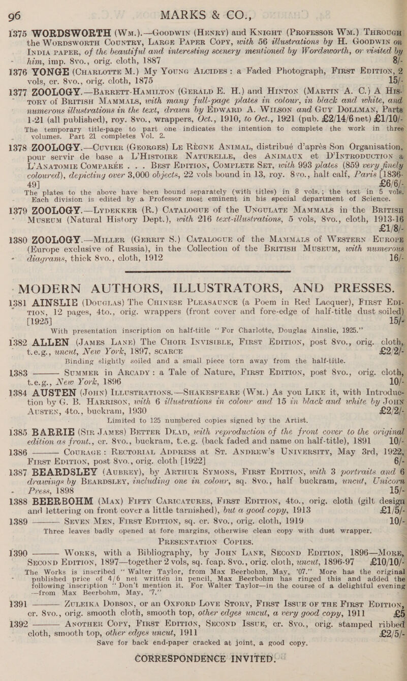 1375 WORDSWORTH (W.s.).—Goopwtn (Henry) and Kyicut (PRorsssorn Wm.) THROVEe om the WorpswortH CountTRY, LARGE PAPER Copy, with 56 dlustrations by H. GooDwIn on INDIA PAPER, of the beautiful and interesting scenery mentioned by Wordsworth, or visited by - him, imp. 8vo., orig. cloth, 1887 8/- 1376 YONGE (CHARLOTTE M.) My Youne AtcrpEs: a Faded Photograph, First Epirion, 2 vols, er. 8vo., orig. cloth, 1875 15/- 1377 ZOOLOGY.—Barrerr-Hamintron (Grrap E. H.) and Hinton (Martry A. C.) A Hist ~ mory of British MAMMALS, with many full-page plates in colour, in biack and white, and numerous tllustrations in the text, drawn by Epwarp A. WiLson and Guy DoLLMAN, Parts 1-21 (all published), roy. 8vo., wrappers, Oct., 1910, to Oct., 1921 (pub. £2/14/6 net) £1/10/- The temporary title-page to part one- indicates the iiitentaah, to complete the work in three volumes. Part 21 completes Vol. 2. 1378 ZOOLOGY.—Couvier (Grorcrs) Lp REGNE ANIMAL, distribué d’aprés Son Organisation, pour servir de base a L’Hisrorr—E NATURELLE, des ANIMAUX et D’INrRopucTION a L’ANATOMIE CoMPAREE . ... Best Eprrion, CoMPLETE SET, wth 993 plates (859 very finely coloured), depicting over 3,000 objects, 22 vols bound in 13, roy. 8vo., half calf, Paris [1836- 49 £6/6/- cee plates to the above have been bound separately (with titles) in 8 vols.; the text in 5 vole. Each division is edited by a Professor most eminent in his special department of Science. ‘ 1379 ZOOLOGY.—Lypexker (R.) Catatogus of the Uneutate Mamas in the Britisa” Museum (Natural History Dept.), with 216 text-cllustrations, 5 vols, 8vo., cloth, 1913-16 £1/8/- 1380 ZOOLOGY.—Mitter (Gerrit 8.) Gitano of the Mamas of WESTERN HuROPE (Europe exclusive of Russia), in the Collection of the British Musrum, with numerous - diagrams, thick 8vo., cloth, 1912 16/-  -MODERN AUTHORS, ILLUSTRATORS, AND PRESSES. 1381 AINSLIE (Doveras) The Catxese PLeasaunce (a Poem in Red Lacquer), First Epi TION, 12 pages, 4to., orig. wrappers (front cover and fore-edge of half-title dust soiled) [1925] lie With presentation inscription on half-title ‘‘ For Charlotte, Douglas Ainslie, 1925.” a 1382 ALLEN (James LANE) The Cuortr INvisiBLE, Frrst Epition, post 8vo., orig. cloth,  t.e.g., uncut, New York, 1897, SCARCE . £2/2/- Binding slightly soiled and a small piece torn away from the half-title. SumMER in ArcApy: a Tale of Nature, Frrst Epririon, post 8vo., orig. cloth, t.e.g., New York, 1896 10/- 1384 AUSTEN (Joun) ILLUSTRATIONS. &gt; (Wm.) As you Like it, with Introdue- tion by G. B. Harrison, with 6 sapaecons an eBlotr and 15 in black and white v8 Joun AUSTEN, 4to., buckram, 1930 22/2 Limited to 125 numbered copies signed by the Artist. 1385 BARRIE (Str James) BerreR DEAD, with reproduction of the front cover to the or a edition as front., cr. 8vo., buckram, t.e.g. (back faded and name on half-title), 1891 10/- CouURAGE : ee ApprRess at Sr. ANDREW’s University, May 3rd, 1922, Frrst Epirion, post 8vo., orig. cloth [1922] 6a 1387 BEARDSLEY (Auprey), by ArtHur Symons, First Epition, with 3 portraits and E drawings by BEARDSLEY, ¢ncluding one in colour, sq. 8vo., half buckram, wneut, Unicorn 1383   1386  - Press, 1898 15/- 1388 BEERBOHM (Max) Firry Caricaturss, First Epition, 4to., orig. cloth (gilt a and lettering on front cover a little tarnished), but a@ good copy, 1913 £1/5/- 1389 - Seven Men, First Epitrion, sq. cr. 8vo., orig. cloth, 1919 10/-  Three leaves badly opened at fore margins, otherwise clean copy with dust wrapper. PRESENTATION COPIES. Works, with a Bibliography, by Joun Lan, Seconp Eprrion, 1896 Mons, Seconp Eprrion, 1897—together 2 vols, sq. feap. 8vo., orig. cloth, wneut, 1896-97 £10/10/- The Works is inscribed ‘‘ Walter Taylor, from Max Besen oni. May, ’07.”. More has the original published price of 4/6 net writtén in pencil, Max Beerbohm has ringed this and added the following ‘inscription ‘‘ Don’t mention it. For Walter Taylor—in the course of a delightin evenin -_from Max Beerbohm, May, ’7.”’ e widy bay 1390    1391 ZULEIKA Doxnson, or an OxFoRD Love Story, Frrst Issuz oF THE First — er. 8vo., orig. smooth cloth, smooth top, other edges uncut, a very good copy, 1911 £ 1392 ANOTHER Copy, First Epiti0n, Smconp Issuk, cr. 8vo., orig. stamped ribbec cloth, smooth top, other edges uncut, 1911 i Save for back end-paper cracked at joint, a good copy. 