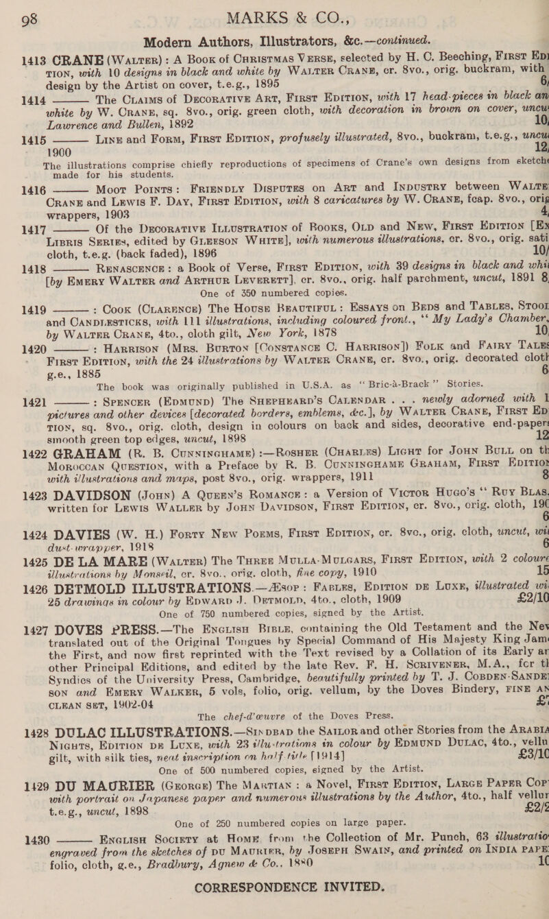 Modern Authors, Illustrators, &amp;c.—continued. 1413 CRANE (Watrer): A Boox of Caristmas VERSE, selected by H. OC. Beeching, First Ep: TION, with 10 designs in black and white by WALTER CRANE, cr. 8v0., orig. buckram, with design by the Artist on cover, t.e.g., 1895 6, The Ciaims of DECORATIVE ART, First Eprition, with 17 head-pteces an black an white by W. Orank, sq. 8vo., orig. green cloth, with decoration in brown on cover, uncu Lawrence and Bullen, 1892 10 Line and Form, First Eprtion, profusely illustrated, 8vo., buckram, t.e.g., at:  1414  1415 1900 The illustrations comprise chiefly reproductions of specimens of Crane’s own designs from sketcht made for his students. Moor Points: FRIENDLY DisputEs on Art and InpustrRy between WALTE ORANE and Lewis F. Day, Frrast Epirion, with 8 caricatures by W. CRANE, feap. 8vo., orig wrappers, 1903 : Of the Decorative ILLusTRATION of Booxs, OLD and New, First Eprrion [Ex Lipris Series, edited by Guerson Warts], with numerous illustrations, cr. 8vo., orig. sati cloth, t.e.g. (back faded), 1896 | 10/ RENASCENCE: a Book of Verse, Frest Ep1Ition, with 39 designs in black and whi [by Emery WaLTER and ArtHur Leverett], cr. 8vo., orig. half parchment, uncut, 1891 8 One of 350 numbered copies. : Cook (CLARENCE) The House BeautiruL: Essays on Beps and TABLES, Stool and CANDLESTICKS, with 111 illustrations, including coloured front., ‘‘ My Lady's Chamber, by WALTER Cranes, 4to., cloth gilt, New York, 1878 | : Harrison (Mrs. Burton [Constance C. Harrison]) Fork and Fatry TALE: First Eprition, with the 24 illustrations by WALTER CRANE, cr. 8vo., orig. decorated cloth g.e., 1885 The book was originally published in U.S.A. as ‘« Bric-a-Brack ’’ Stories. : SPENCER (EpmMuND) The SHEPHEARD’S CALENDAR... newly adorned with | pictures and other devices [decorated borders, emblems, d:c.], by WaLTER CRANE, First Ep TION, sq. 8vo., orig. cloth, design in colours on back and sides, decorative end-paper smooth green top edges, wncué, 1898 12 1422 GRAHAM (R. B. CunnincHams) :—Rosuer (CHarins) Licnt for Joun Buy on tk Moroccan Qvusstion, with a Preface by R. B. CUNNINGHAME GraHaM, First EDpIrTI01 with illustrations and maps, post 8vo., orig. wrappers, 1911 1423 DAVIDSON (Joux) A Quesy’s Romance: a Version of Vicror Hugo's ** Ruy Bas. written for Lewis WALLER by Jonn Davinson, First Epirioy, cr. 8vo., orig. cloth, 19  1416 1417  1418  1419  1420  1421  1424 DAVIES (W. H.) Forry New Porms, First Epirion, er. 8vo., orig. cloth, uncut, wei dust- wrapper, 1918 6 1425 DE LA MARE (Watrer) The Toree Mutia-Morears, First Epirion, with 2 colours illustrations by Monsetl, cr. 8vo., orig. cloth, fixe copy, 1910 15 1426 DETMOLD ILLUSTRATIONS.— sor: Faeries, Epirion pe Luxr, wWlustrated wi 25 drawings in colour by Epwarp +). DetTMoLn, 4to., cloth, 1909 £2/10 One of 750 numbered copies, signed by the Artist. 1427 DOVES PRESS.—The Enertsu Breix, containing the Old Testament and the Nev translated out of the Original Tongues by Special Command of His Majesty King Jam the First, and now first reprinted with the Text revised by a Collation of its Early ar other Principal Editions, and edited by the late Rev. F. H. Sorivener, M.A., fer tl Syndies of the University Press, Cambridge, beautifully printed by T. J. Coppen- SANDE: son and Emery Watker, 5 vols, folio, orig. vellum, by the Doves Bindery, FINE A CLEAN set, 1902-04 £ The chef-d’euvre of the Doves Press. : 1428 DULAC ILLUSTRATIONS.—Sry pBap the Satzor and other Stories from the ARABIA Nicuts, Epirion pe Lvxs, with 23 t/lu-trations in colour by Epmunp Dutac, 4to., vellu gilt, with silk ties, neat inscription on half-tile(VOl4] £3/1( One of 500 numbered copies, signed by the Artist. 1429 DU MAURIER (Grorce) The Martian : a Novel, First Epition, Lance Paper Cop with portrait on Japanese paper and numerous illustrations by the Author, 4to., half vellur t.e.g., uncut, 1898 £2/2 One of 250 numbered copies on large paper. Ena.isH Socrery at Home. from the Collection of Mr. Punch, 63 sllustratio engraved from the sketches of pu Maurter, by JosepH Swaty, and printed on INDIA PAPE folio, cloth, g.e., Bradbury, Agnew &amp; Co,. 18%0 1¢ 1430 