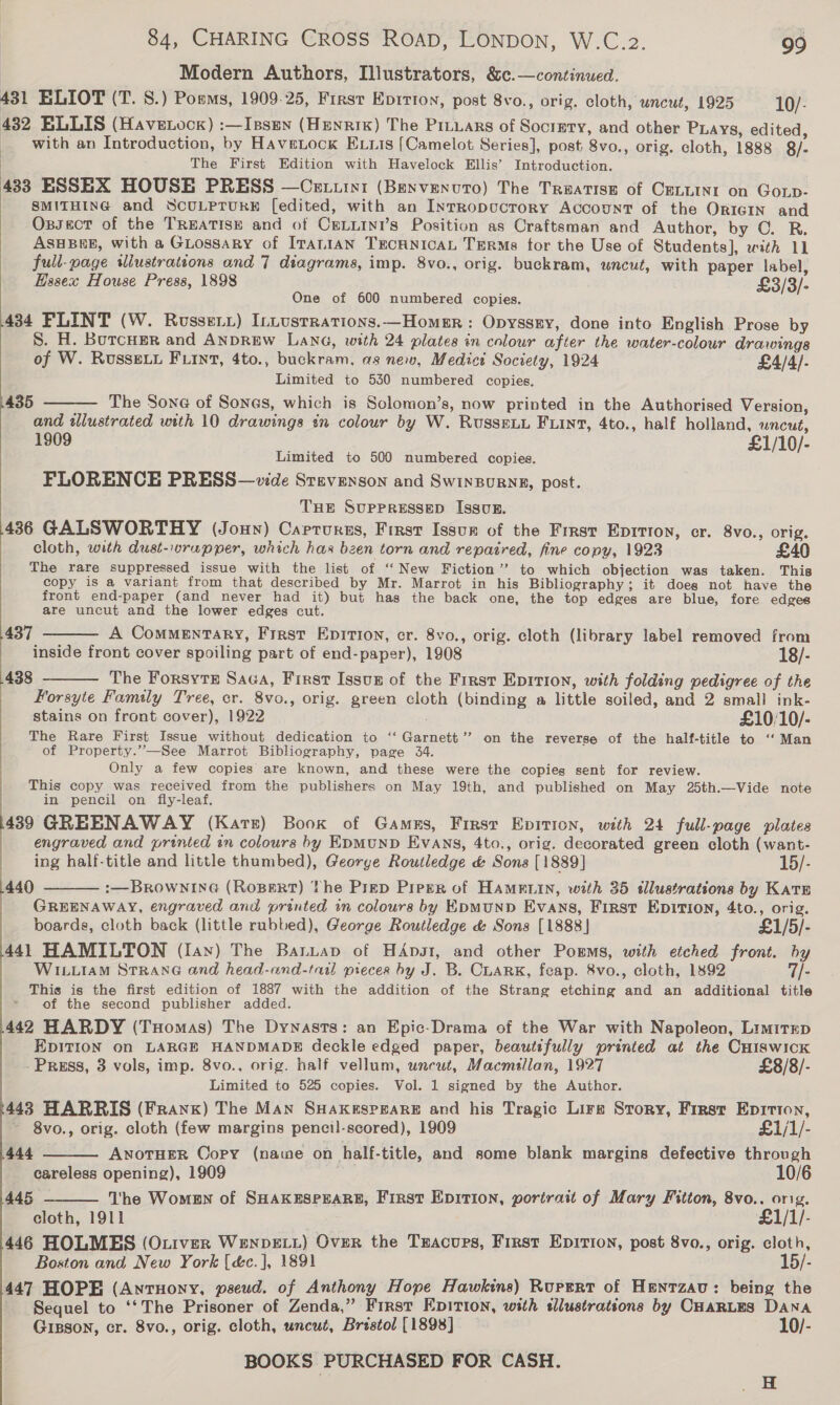 Modern Authors, Illustrators, &amp;c.—continued. 431 ELIOT (T. 8.) Poms, 1909-25, First Epirion, post 8vo., orig. cloth, uncut, 1925 10/- 432 ELLIS (Havetoor) :—Issen (HEnRIK) The Pruuars of Society, and other Pays, edited, _ with an Introduction, by Havetock Exuis [Camelot Series], post 8vo., orig. cloth, 1888 §8/- The First Edition with Havelock Ellis’ Introduction. 433 ESSEX HOUSE PRESS —Cetuint (Benvenuto) The Treatise of CELLINI on GoLp- SMITHING and SCULPTURE [edited, with an Inrropucrory Account of the OricIN and Oxzsect of the TREATISE and of CELLINI’s Position as Craftsman and Author, by ©. R. ASHBEE, with a GLossary of ITALIAN TECHNICAL TuRMs for the Use of Students], with 11 full-page illustrattons and 7 diagrams, imp. 8vo., orig. buckram, uncut, with paper label, Essex House Press, 1898 £3/3/- One of 600 numbered copies. 434 FLINT (W. Rossery) [ntustrations.—HomeEr: Opyssry, done into English Prose by S. H. BurcHer and ANDREW Lana, with 24 plates in colour after the water-colour drawings of W. Russe. F.int, 4to., buckram, as new, Medict Society, 1924 £4/4/- Limited to 530 numbered copies, The Sone of Sones, which is Solomon’s, now printed in the Authorised Version, and wlustrated with 10 drawings in colour by W. RusseLu Fiint, 4to., half holland, wncut, 1909 £1/10/- Limited to 500 numbered copies. FLORENCE PRESS—vide Stevenson and Swinpurng, post. THE SUPPRESSED IssuE. 436 GALSWORTHY (Joun) Carrursns, First Issum of the Frrst Eprrton, er. 8vo., orig. cloth, with dust-.vrupper, which has been torn and repaired, fine copy, 1923 £40 The rare suppressed issue with the list of “New Fiction’’ to which objection was taken. This copy is a variant from that described by Mr. Marrot in his Bibliography; it does not have the front end-paper (and never had it) but has the back one, the top edges are blue, fore edges are uncut and the lower edges cut. A ComMENTaRY, First EpITion, cr. 8vo., orig. cloth (library label removed from inside front cover spoiling part of end-paper), 1908 18/- 438 The Forsyte Saca, First Issug of the Frrst EpItion, with folding pedigree of the Forsyte Family Tree, cr. 8vo., orig. green cloth (binding a little soiled, and 2 small ink- 435   437   stains on front cover), 1922 £10/10/- The Rare First Issue without dedication to ‘‘ Garnett’? on the reverse of the half-title to ‘‘ Man of Property.”—See Marrot Bibliography, page 34. Only a few copies are known, and these were the copies sent for review. This copy was received from the publishers on May 19th, and published on May 25th.—Vide note in pencil on fly-leaf. 439 GREENAWAY (Kare) Book of Gamns, Firsr Epition, with 24 full-page plates engraved and printed in colours by EpMunD Evans, 4to., orig. decorated green cloth (want- ing half-title and little thumbed), George Routledge &amp; Sons [1889] 15/- 440 :—BROWNING (ROBERT) The Prep Piper of HAMELIN, with 35 sllustrations by KaTE GREENAWAY, engraved and printed in colours by EpmunD Evans, First EpITIion, 4to., orig. boards, cloth back (little rubbed), George Routledge &amp; Sons [1888] £1/5/- 441 HAMILTON (lay) The Battap of HAps1, and other Porms, with etched front. by WILLIAM StTRANG and head-and-tatl preces by J. B. CLARK, feap. 8vo., cloth, 1892 7/- This is the first edition of 1887 with the addition of the Strang etching and an additional title * of the second publisher added. 442 HARDY (Tuomas) The Dynasts: an Epic-Drama of the War with Napoleon, LimitEp EDITION on LARGE HANDMADE deckle edged paper, beautifully printed at the CHiswick Press, 3 vols, imp. 8vo., orig. half vellum, uncut, Macmillan, 1927 £8/8/- Limited to 525 copies. Vol. 1 signed by the Author. 443 HARRIS (Frank) The Man SuHaxkespeare and his Tragic Lire Story, First Epirton,    8vo., orig. cloth (few margins pencil-scored), 1909 £1/1/- 444 ANOTHER Copy (name on half-title, and some blank margins defective through careless opening), 1909 10/6 445 The Women of SHAKESPEARE, First Epition, portrait of Mary Fitton, 8vo.. orig. cloth, 1911 £1/1/- 446 HOLMES (Ouiver WeNDELL) OvER the Tzacups, First Epirion, post 8vo., orig. cloth, Boston and New York (é&amp;c.], 1891 15/- 447 HOPE (Antuony, pseud. of Anthony Hope Hawkins) Rupert of Henrzavu: being the Sequel to ‘‘The Prisoner of Zenda,” First Epition, with tlustratsons by CHARLES DANA Gipson, cr. 8vo., orig. cloth, uncut, Bristol [1898] 10/- BOOKS PURCHASED FOR CASH. | H