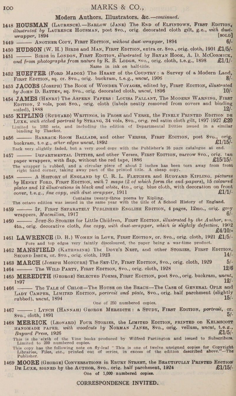 Modern Authors, Illustrators, &amp;c.—continued. E 1448 HOUSMAN (Lavrencs).—BarLow (Jang) The Enp of Extrintown, First Epition, éliustrated by LAURENCE Housman, post 8vo., orig. decorated cloth gilt, g.e., weth dust- wrapper, 1894 [soup] 1449 ANoTHER Copy, First EpItion, without dust-wrapper, 1894 6/- 1450 HUDSON (W. H.) Brrps and Mav, First Epirion, extra er. 8vo., orig. cloth, 1901 £1/5/- 1451 — Binps in Lonpon, First Epition, «£lustrated by Bryan Hook, A. D. McCormick, — and from photographs from nature by R. B. Loper, 8vo., orig. cloth, t.e.g., 1898 £1/1/-_ Name in ink on half-title. 3 1452 HUEFFER (Forp Mapox) The Hxart of the Country: a Survey of a Modern Land,   _ First Epition, sq. cr. 8vo., orig. buckram, t.e.g., wneut, 1906 8/- 1453 JACOBS (Joszrx) The Boox of Wonpmr Voyages, edited by, First Eprrion, tdlustrated by Jonn D. Batten, sq. 8vo., orig. decorated cloth, uncut, 1896 10/- 1454 JAMES (Henry) The AspERN Papers: Louisa PALLANT, The MopERN WARNING, FIRST Epition, 2 vols, post 8vo., orig. cloth (labels neatly removed from covers and binding © soiled), 1888 12/- 1455 KIPLING (Rupyarp) Writines, in Prose and Verss, the FINELY PRINTED EDITION DB LUXE, with etched portrait by STRANG, 34 vols, 8vo., orig. red satin cloth gilt, 1897-1927 £20 Limited to 1050 sets, and including the edition of Departmental Ditties issued in a similar binding by Thacker. BAaRRACK-Room BALLADS, and other Versss, First Epition, post 8vo., orig. buckram, t.e.g., other edges uncut, 1892 £1/15/- Back very slightly faded, but a very good copy with the Publisher’s 16 page catalogue at end. 1457 DEPARTMENTAL Ditties, and other Verses, First EDITION, narrow 8vo., orig. tau paper wrappers, with flap, without the red tape, 1886 £15/15/- The wrapper is rubbed, and a circular piece of about 2 inches has been torn away from front right hand corner, taking away part of the printed title. A cheap copy. A History of ENGLAND by C. R. L. FLercHer and RupyaRD KIPLING, pictures by Henry Forp, First Epirion, with 7 maps (2 of whech form the end-papers), 15 coloured — plates and 12 sllustrations in black and white, 4to., orig. blue cluth, with decoration on front cover, t.e.g., fine copy, with dust-wrapper, 1911 £1/1/- Contains twenty-three poems by Kipling. The octavo edition was issued in the same year with the title of A School History of England. 1459 Ir, Frrst SEPARATELY PusLisHeD ENGLISH EDITION, 4 pages, 12mo., orig. grey wrappers, Macmillan, 1917 6/- Just-So Strorius for Little Children, First Epition, idlustrated by the Author, sin.— 4to., orig. decorative cloth, fine copy, with dust-wrapper, which %8 slightly pelea er O/= 1461 LAWRENCE (D. H.) Women in Lovs, First Epirion, cr. 8vo., orig. cloth, 1921 £1/5/- Fore and top edges very faintly discoloured, the paper being a war-time product. 1462 MANSFIELD (Karuertys) The Dove’s Nzst, and other Stories, First EpItion, 1456   1458   1460  SrconpD Issuxn, cr. 8vo., orig. cloth, 1923 14/-. 1463 MARCH (Jossen Moncoure) The Set-Up, Frrst Epirion, 8vo., orig. cloth, 1929 5/-- 1464 The Winp Party, Frrst Epirion, 8vo., orig. cloth, 1928 12/6  1465 MEREDITH (Grorcsr) Ss.ectep Poems, First Epirion, post 8vo., orig. buckram, arr 1897 12/-  The TALE of Caton—The Houss on the BrachH—The Casa of GENERAL OPLE and Lapy Campsr, Limritep EDITION, portrait and. plate, 8vo., orig. half parchment (slightly — rubbed), wneut, 1894 15/- One of 250 numbered copies. : Lynch (Hannan) George Merepita: a Stupy, First Epirion, portrast, cr. 8vo., cloth, 1891 5/- 1468 MERRICK (Lronarp) Four Storiss, the Limitsp EDITION, PRINTED on KELMSCOTT HANDMADE PAPER, with woodcuts by NORMAN JANES, 8vo., orig. vellum, wneut, t.e.g., Bayard Press, 1926 £1/5/- This is the sixth of the Vine books produced by Wilfred Partington and issued to Subscribers. Limited to 200 numbered copies. This copy has the following note on fly-leaf ‘“‘ This is one of twelve unsigned copies for Copyright Libraries, Files, etc., printed out of series, in excess of the edition described above.’”—The 1466 1467  Publisher. 1469 MOORE (Gzroraxr) ConveRSATIONS in EBuRY STREET, the BEAUTIFULLY Printep Epitron De Luxn, siGNrp by the AutHor, 8vo., orig. half parchment, 1924 £1/15/- One of 1,000 numbered copies. ae 2