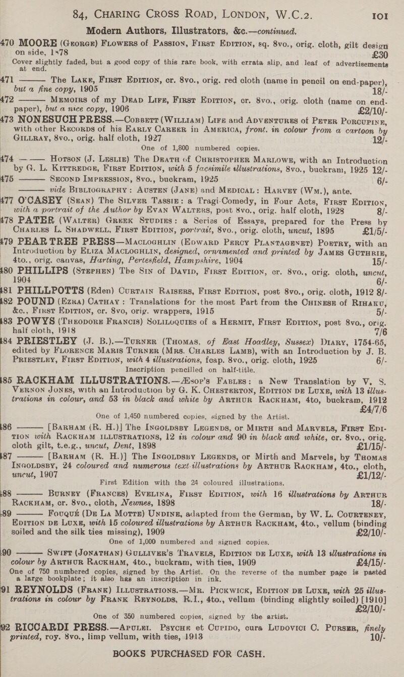 Modern Authors, Illustrators, &amp;c.—continued. 470 MOORE (Grorer) Frowers of Passion, First Epition, sq. 8vo., orig. cloth, gilt desion on side, 178 £30 Gover sliahely faded, but a good copy of this rare book, with errata slip, and leaf of advertisements | at end. 471 The Lake, First EpIrTIon, cr. 8vo., orig. red cloth (name in pencil on end-paper), but a fine copy, 1905 18/- 472 Memoirs of my Deap Lirs, First Epition, cr. 8vo., orig. cloth (name on end- paper), but a nice copy, 1906 £2/10/- 473 NONESUCH PRESS.—Cossert (Witi1AM) Lira and Apventurss of Pater PorcurPinne, _ with other Recorps of his EARLY CaRgER in AMERICA, front. in colour from a cartoon by GILLRAY, 8vo., orig. half cloth, 1927 ‘12/- One of 1,800 numbered copies.    ee — Hortson (J. Lestiz) The Deata of CuristopHER MARLOWEZ, with an Introduction by G. L. KirrrepeGr, First Epirion, with 5 facsimile wlustrations, 8vo., buckram, 1925 12/- SECOND IMPRESSION, 8vo., buckram, 1925 —-6/- vide BIBLIOGRAPHY : AUSTEN (JANE) and MepicaL: Harvey (Wwo.), ante. 77 O';CASEY (Sean) The Sitvzr Tassig: a Tragi-Comedy, in Four Acts, First Epition, 75   with a portratt of the Author by EVAN WALTERS, post 8vo., orig. half cloth, 1928 8/- 478 PATER (Water) Greek Stupins: a Series of Essays, prepared for the Press by _ Cuarues L. SHapwe tt, First EpItion, portrast, 8vo., orig. cloth, uncut, 1895 £1/5/- | 179 PEAR TREE PRESS—Mactoeauin (Eowarp Percy PLANTAGENET) Porrry, with an | Introduction by ELiza MACLOGHLIN, designed, ornamented and printed by James GuTHRIRE, 4to., orig. canvas, Hurteng, Pertesfield, Hampshire, 1904 15/- 80 PHILLIPS (Sternen) The Sin of Davin, First Epition, cr. 8vo., orig. cloth, uncut, 1904 6/- 81 PHILLPOTTS (Eden) Curtain Raisers, First EpIrion, post 8vo., orig. cloth, 1912 8/- 82 POUND (Ezra) Catuay: Translations for the most Part from the Cutnese of Rraaxo &amp;c., First EpITIon, cr. 8vo, orig. wrappers, 1915 5/- 83 POWYS (TxHropore Francis) Souitogurss of a Hermit, First Epirion, post 8vo., orig. half cloth, 1918 7/6 84 PRIESTLEY (J. B.).—Tourner (Tuomas, of Hast Hoadley, Sussex) Diary, 1754-65, edited by FLorENcE Maris Turner (Mrs. Cuartes Lams), with an Introduction by J. B. PRIESTLEY, First Epition, with 4 tlustrations, feap. 8vo., orig. cloth, 1925 6/- Inscription pencilled on half-title. 85 RACKHAM ILLUSTRATIONS.—Aisop’s Fasies: a New Translation by V. 8S. VERNON JONES, with an Introduction by G. K. Cuzstertron, Epirion pg Luxs, with 13 tllus- trattons in colour, and 53 in black and white by ArtTHUR RackHaM, 4to, buckram, 1912 £4/7/6 One of 1,450 numbered copies, signed by the Artist. / [Baruam (R. H.)] The Incotpssy Lecenps, or Minto and MARVELS, First Ept- TION with RACKHAM ILLUSTRATIONS, 12 sn colour and 90 in bluck and white, cr. 8vo., orig. cloth gilt, t.e.g., uncut, Dent, 1898 £1/15/- 187 [Baruam (R. H.)] The Inegotpssy Lecenps, or Mirth and Marvels, by Tuomas _ Inaonpspy, 24 coloured and numerous text-illustrations by ARTHUR RACKHAM, 4to., cloth, uncut, 1907 £1/12/- First Edition with the 24 coloured illustrations. 86   285  Burney (Frances) Eventna, First Epition, with 16 illustrations by ARTHUR RacKHAM, cr. 8vo., cloth, Newnes, 1898 18/- Fovqus (De La Motrs) Unpina, adapted from the German, by W. L. CourTEnry,  | | 89 _ EpITIon DB Luxg, with 15 coloured tlustrations by ARTHUR RACKHAM, 4to., vellum (binding : soiled and the silk ties missing), 1909 £2/10/- | One of 1,000 numbered and signed copies. |  90 Swirt (JONATHAN) GULLIVER’S ''RAVELS, EDITION DE LuxA, with 13 dlustrations in colour by ARTHUR RackuaM, 4to., buckram, with ties, 1909 £4/15/- One of 750 numbered copies, signed by the Artist. On the reverse of the number page is pasted a large bookpiate; it also has an inscription in ink. 91 REYNOLDS (Frank) Intustrations.—Mr. Pickwick, EprTion pg Luxn, wth 25 sllus- : trattons tn colour by FRANK REYNOLDS, R.I., 4to., vellum (binding slightly eee DOr 10/- One of 350 numbered copies, signed by the artist. 2 RICCARDI PRESS.—Aroist. Psycur et Currpo, cura Lupovict C. Pursmr, finely printed, roy. 8vo., limp vellum, with ties, 1913 10/-