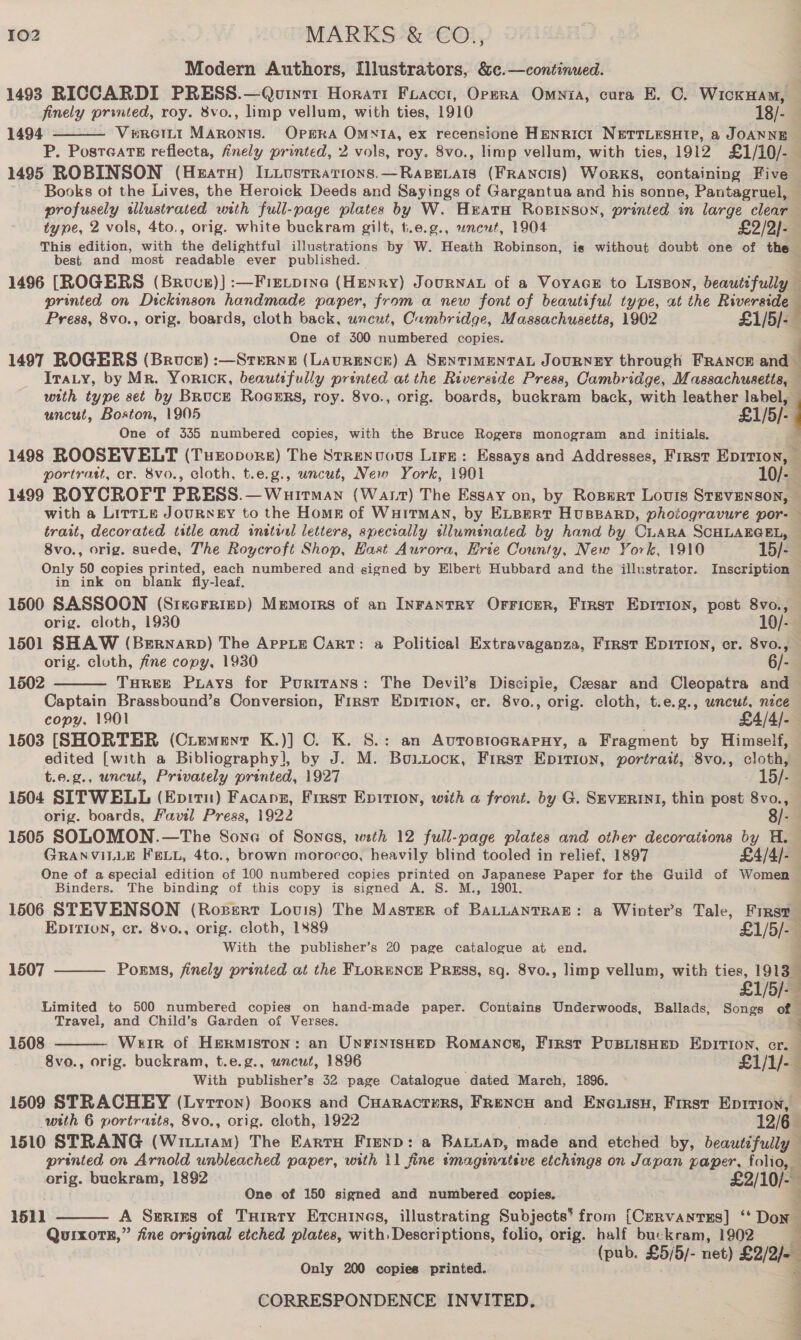 Modern Authors, Illustrators, &amp;c.—continued. 1493 RICCARDI PRESS.—Qovint1 Horati Foacct, Opera Omnia, cura E. C. WickHAM, finely printed, roy. 8vo., limp vellum, with ties, 1910 18/- 1494 :- Virertt Marontis. OPERA OmNtTA, ex recensione HENRICI NETTLESHTP, a JOANNE P. PosteatE reflecta, finely printed, 2 vols, roy. 8vo., limp vellum, with ties, 1912 £1/10/- 1495 ROBINSON (Hearn) ILiusrrations.—Raperais (FRANCIS) Works, containing Five Books ot the Lives, the Heroick Deeds and Sayings of Gargantua and his sonne, Pantagruel, profusely wlustrated with full-page plates by W. Hrata Ropinson, printed in large clear type, 2 vols, 4to., orig. white buckram gilt, t.e.g., uncut, 1904 £2/2)- This edition, with the delightful illustrations by W. Heath Robinson, is without doubt one of the best. and most readable ever published. }  1496 [ROGERS (Brove)) :—Fie.pine (Henry) JOURNAL of a VoyacE to Liszon, beautifully printed on Dickinson handmade paper, from a new font of beautiful type, at the hue Press, 8vo., orig. boards, cloth back, uncut, Cambridge, Massachusetts, 1902 £1/5/-— One of 300 numbered copies. . 1497 ROGERS (Bruce) :—Sterne (LavRENCE) A SENTIMENTAL JOURNEY through FRANCE and — Ira.y, by Mr. Yorick, beautifully printed at the Riverside Press, Cambridge, Massachusetis, with type set by BRucE RocERs, roy. 8vo., orig. boards, buckram back, with leather label, uncut, Boston, 1905 £1/5)- One of 335 numbered copies, with the Bruce Rogers monogram and initials. ; , 1498 ROOSEVELT (Tueopore) The Strenvovs Lire: Essays and Addresses, First Bormonl portrastt, cr. 8vo., cloth, t.e.g., uncut, New York, 1901 10/- 1499 ROYCROFT PRESS. — Wuitman (Watt) The Essay on, by Rosert Louis Stevenson, with a LitrLe JouURNEY to the Home of WHITMAN, by ELBERT HUBBARD, photogravure por- — trait, decorated title and initial letters, specially wluminated by hand by CLARA SCHLAEGEL, — 8vo., orig. suede, The Roycroft Shop, Hast Aurora, Hrie County, New York, 1910 15/- Only 50 copies printed, each numbered and signed by Elbert Hubbard and the illustrator. Inscription - in ink on blank fly-leaf. 1500 SASSOON (Siecrriep) Memorrs of an Inrantry Orricer, First Eprvion, post 8vo., orig. cloth, 1930 10/- 1501 SHAW (Bernarp) The Appts Cart: a Political Extravaganza, First EpITIoN, cr. 8vo., orig. cluth, fine copy, 1930 6/-. 1502 Turee Puays for Puritans: The Devil’s Disciple, Cesar and Cleopatra and Captain Brassbound’s Conversion, Firsr Epition, er. 8vo., orig. cloth, t.e.g., uncut, neice copy, 1901 £4/4/-— 1503 [SHORTER (Ciement K.)] C. K. S.: an AvrostograpHy, a Fragment by Himself, edited [with a Bibliography], by J. M. Box.tockx, First Epition, portrait, 8vo., cloth, t.e.g., uncut, Privately printed, 1927 15/- 1504 SITWELL (Eprrn) Facanz, Frrst Evition, with a front. by G. SEVERINI, thin post 8vo., orig. boards, Favil Press, 1922 8/- 1505 SOLOMON.—The Sone of Sones, with 12 full-page plates and other decorations by H. GRANVILLE FELL, 4to., brown morocco, heavily blind tooled in relief, 1897 £4/4/- One of a special edition of 100 numbered copies printed on Japanese Paper for the Guild of Women Binders. The binding of this copy is signed A. S. M., 1901. 1506 STEVENSON (Rozerr Louis) The Master of BALLANTRAE: a Winter’s Tale, First Epirion, cr. 8vo., orig. cloth, 1889 £1/5/-— With the publisher’s 20 page catalogue at end. Porms, finely printed at the FLORENCE PRESS, sq. 8vo., limp vellum, with ties, 1913 £1/5/- Limited to 500 numbered copies on hand-made paper. Contains Underwoods, Ballads, Songs of Travel, and Child’s Garden of Verses.  1507   1508 Weir of Hermiston: an UnFintsHeD Romances, First PusLisHep EDITION, cr. : 8vo., orig. buckram, t.e.g., uncut, 1896 £1/1/- : With publisher’s 32 page Catalogue dated March, 1896. 1509 STRACHEY (Lytton) Booxs and Cuaractyrs, Frencu and Enexisy, First Epirion, with 6 portratts, 8vo., orig. cloth, 1922 12/6 1510 STRANG [aarrcarliad) The EartH Frenp: a BALLAD, iiade and etched by, beautifully printed on Arnold unbleached paper, with 11 fine imaginative etchings on Japan paper, folio, — orig. buckram, 1892 £2/10/-— Ss One of 150 signed and numbered copies. A Seriss of Turrty Etcuines, illustrating Subjects’ from [Cm — QuixoTE,” fine original etched plates, with, prensa folio, orig. half buckram, 1902 (pub. £5/5/- net) L2/2%= 1511  Only 200 copies printed. ;