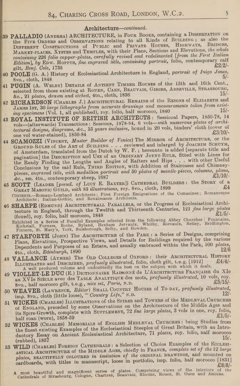       Architecture—continued. 39 PALLADIO (Anprza) ARCHITECTURE, in Four Books, containing a DISSERTATION on the Five ORDERS and OssERvaTions relating to all Kinds of BUILDING; as also the DIFFERENT ConstRucTIONS of Ptsiic and Private Hovusss, HicgHWAYS, BRIDGES, MARKBET-PLACES, XYSTES and TEMPLES, with their Plans, Sections and Elevations, the whole containing 226 folio copper-plates, carefully revised and redelineated [from the First Italian Edition], by Epw. Hoppus, fine engraved tittle, containing portrait, folio, contemporary calf | gilt, Benj. Cole, 1735 £2/2/- /40 POOLE (G. A.) History of Ecclesiastical Architecture in England, portrait of Inigo Jones, | Svo., cloth, 1848 : 5/- }41 PUGIN (A. We sy) DEraIis of Anrrent Timber Hovses of the 15th and 16th Cent., selected from those existing at RouEN, Cann, BEAUVAIS, tisors, ABBEVILLE, STRASBOURG, | &amp;e., 21 plates, drawn and etched, 4to., cloth, 1836 15/- 42 RICHARDSON (Cuaruzs J.) ARCHITECTURAL Remains of the REIGNS of ELIZABETH and | JamEs Ist, 30 large lithographs from accurate drawings and measurements taken from exist- ing specimens (Vol. 1, all published), roy. folio, half morocco, 1840 15/- 43 ROYAL INSTITUTE OF BRITISH ARCHITECTS : Sessional Papers, 1850-78, 14 vols—(afterwards) Transactions : Sessions, 1878-84, 6 vols—with numerous plates of archi- tectural designs, diagrams, &amp;c., 35 years inclusive, bound in 20 vols, binders’ cloth (cover of  | one vol water-stained), 1850-84 £3/10/- 144 SCAMOZZI (Vincent, Master Builder of Venice) The Mirror of ARCHITECTURE, or the Grounp-RuLss of the ART of BUILDING . . . reviewed and inlarged by JoacHIM SCHUYM, of Amsterdam, translated from the Dutch by W. F.; hereunto is added [separate title and pagination] the Description and Usz of an OrnpINaRY Joynt-RuLs, fitted with Lines for the Ready Finding the Lengths and Angles of Rafters and Hips. . . with other Useful Conclusions by the said Rule, Tuirp Epition, with Addition of Staircases and Chimney- pieces, engraved title, with medallion portratt and 50 plates of mantle- pieces, columns, plans, &amp;c., sm. 4to., contemporary sheep, 1687 £1/10/- 45 SCOTT (Leaver [pseud. of Lucy E. BaxtER]) CATHEDRAL BuILpERS: the Story of a Great Masonic GuILp, with 83 illustrations, roy. 8vo., cloth, 1899 CONTENTS.—Romano-Lombard Architects; First Foreign Emigrations of the Comacines; Romanesque Architects; Italian-Gothic, and Renaissance Architects. | 46 SHARPE (Epmunp) ARCHITECTURALL PARALLELS, or the Progress of Ecclesiastical Archi- tecture in England, through the Twelfth and Thirteenth Centuries, 121 fine large plates (foxed), roy. folio, half morocco, 1848 £1/5/- Exhibited in a Series of Parallel Examples selected from the following Abbey Churches: Fountains, Kirkstall, Furness, Roche, Byland, Hexham Jervaulx, Whitby, Rievaulx, Netley, Bridlington, Fintern, St. Mary’s, York, Suisborough, Selby, and Howden. 47 STARFORTH (Joun) The Arcutracrurs of the Park: a Series of Designs, comprising Plans, Elevations, Prospective Views, and Details for Buildings required by the various Dependents and Purposes of an Estate, and usually embraced within the Park, 100 plates, 4to., cloth, Hdinburgh, 1890 48 VALLANCE (Aymer) The OLD CoLLEGES of OxrorD: their ARCHITECTURAL HISTORY ILLUSTRATED and DESCRIBED, profusely illustrated, folio, cloth gilt, t.e.g. [1912] £4/4/- A well produced volume and undoubtedly the best on the subject with which it deals. 49 VIOLLET-LE DUC (E.) DicrionNaIRnE Rarsonné de L? ARCHITECTURE FRANGAISE du XIe au XVle SizcLE avec des TABLE ANALYTIQUE des mots, profusely illustrated, 10 vols, roy. 8vo., half morocco gilt, t.e.g., nice set, Paris, N.D. £5/15/- 50 WEAVER (Lawrence, Hditor) Smat~ Country Houses of To-pay, profusely illustrated, imp. 8vo., cloth (little loose), ‘* Country Life,” N.D. 12/- 51 WICKES (Cuaguzs) Iniusrrations of the SPIRES and Towers of the MepImvaL CHURCHES of ENGLAND, preceded by some Observations on the Architecture of the Middle Ages and its Spire-Growth, complete with SUPPLEMENT, 72 fine large plates, 3 vols in one, roy. folio, half roan (worn), 1858-59 £1/5/- 52 WICKES (CHaRLes) Mumoriats of Enciish MEpiavan Cuurcuss: being Studies from the finest existing Examples of the Ecclesiastical Steeples of Great Britain, with an Intro- ductory Essay on Ancient Ecclesiastical Architecture, 71 plates, roy. folio, half morocco (rubbed), 1857 15/. 53 WILD (Cuarues) FornIGN CATHEDRALS: a Selection of Choice Examples of the Eccuzst- ASTICAL ARCHITECTURE of the MIDDLE Agss, chiefly in FRANCE, complete set of the 12 large plates, BEAUTIFULLY COLOURED in imitation of the ORIGINAL DRAWINGS, and mounted on eardboards, with titles in manuscript, loose in portfolio, imp. folio, half morocco [1831] £8/8/- A most beautiful and magnificent series of plates. | Comprising views of the interiors of the Cathedrals of Strasbourg, Cologne, Chartres, Beauvais, Rheims, Rouen, St. Ouen and Amiens.