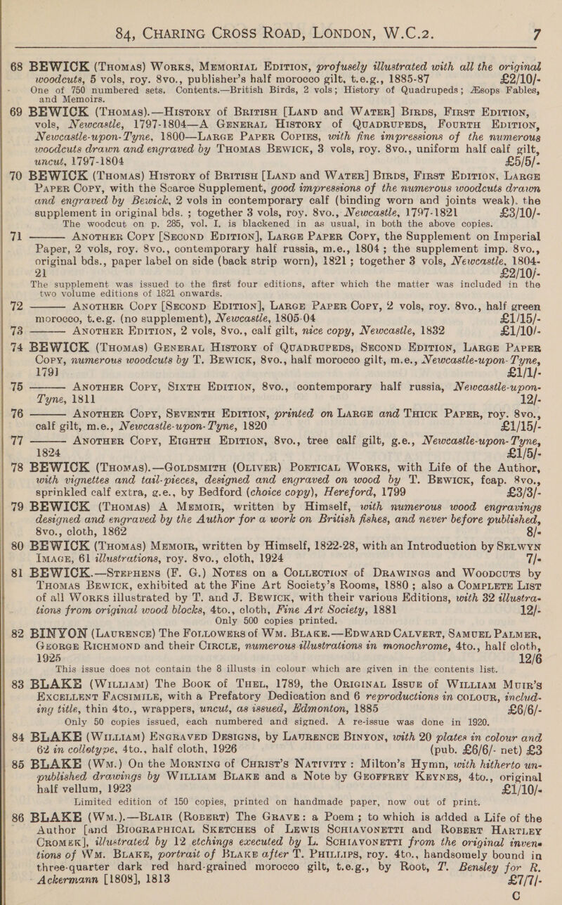  68 BEWICK (TxHomas) Works, Memoria Epition, profusely illustrated with all the original woodcuts, 5 vols, roy. 8vo., publisher’s half morocco gilt, t.e.g., 1885-87 £2/10/- One of 750 numbered sets. Contents.—British Birds, 2 vols; History of Quadrupeds; Asops Fables, and Memoirs. 69 BEWICK (TxHomas).—History of British [LAND and WarsrR] Birps, First Epition, vols, Newcastle, 1797-1804—A GENERAL History of QUADRUPEDS, FourtH EpitTion, Newcastle-upon-Tyne, 1800—Laree Paper Copins, with fine impressions of the numerous wocdcuts drawn and engraved by THomMAS BEWICK, 3 vols, roy. 8vo., uniform half calf gilt, uncut, 1797-1804 £5/5/- 70 BEWICK (Tuomas) History of British [LAND and WATER] Brrps, First Epirion, LARGE Paper Copy, with the Scarce Supplement, good impressions of the numerous woodcuts drawn and engraved by Bewick, 2 vols in contemporary calf (binding worn and joints weak). the supplement in original bds. ; together 3 vols, roy. 8vo., Newcastle, 1797-1821 £3/10/- The woodcut on p. 285, vol. I, is blackened in as usual, in both the above copies. ANOTHER Copy [SEconD Epition], Lance Papgr Copy, the Supplement on Imperial Paper, 2 vols, roy. 8vo., contemporary half russia, m.e., 1804; the supplement imp. 8vo., original bds., paper label on side (back strip worn), 1821; together 3 vols, obwte y10f. 21 2/10/- The supplement was issued to the first four editions, after which the matter was included in the two volume editions of 1821 onwards. 71    (2: ANOTHER Copy [Szeconp Eprtrion], LARGE PAPER Copy, 2 vols, roy. 8vo., half green morocco, t.e.g. (no supplement), Newcastle, 1805-04 £1/15/- 73 ANOTHER EDITION, 2 vols, 8vo., calf gilt, nece copy, Newcastle, 1832 £1/10/- 74 BEWICK (Tuomas) GeneraAL History of QuADRUPEDS, Seconp EpiTion, LARGE PAPER Copy, numerous woodcuts by T. BEwIcKk, 8vo., half morocco gilt, m.e., Newcastle-upon- Tyne,    179] £1/1/- 75 ANOTHER Copy, S1xtH EDITION, 8vo., contemporary half russia, Newcastle-upon- Tyne, 1811 12/- 76 ANOTHER Copy, SEVENTH EDITION, printed on LARGE and THICK PAPER, roy. 8vo., calf gilt, m.e., Newcastle-upon- Tyne, 1820 £1/15/- 77 ANOTHER Copy, E1eutH Epirion, 8vo., tree calf gilt, g.e., Newcastle-upon- Tyne, 1824 £1/5)- 78 BEWICK (Txomas).—GotpsmitaH (OLIVER) PorticaL Works, with Life of the Author, with vignettes and tarl-pieces, designed and engraved on wood by T. Brwick, feap. 8vo., sprinkled calf extra, g.e., by Bedford (choice copy), Hereford, 1799 £3/3/- 79 BEWICK (Tuomas) A Memoir, written by Himself, with numerous wood engravings designed and engraved by the Author for a work on British fishes, and never before published, 8vo., cloth, 1862 8/- 80 BEWICK (Tuomas) Memorr, written by Himself, 1822-28, with an Introduction by SeLwYN IMAGE, 61 alustrations, roy. 8vo., cloth, 1924 7/» 81 BEWICK.—Steruens (F. G.) Nores on a CoLtiection of Drawines and Woopcuts by THomas BEwIckK, exhibited at the Fine Art Society’s Rooms, 1880; also a CompLetrE List of all Works illustrated by T. and J. Baewicxk, with their various Editions, with 32 dlustra- tzons from original wood blocks, 4to., cloth, Fine Art Society, 1881 12/- Only 500 copies printed. 82 BINYON (Laurence) The ForLowers of Wm. BLAKE.—EpDWARD CALVERT, SAMUEL PALMER, GeorGE RICHMOND and their CIRCLE, numerous tlustrattons in monochrome, 4to., half cloth, 1925 This issue does not contain the 8 illusts in colour which are given in the contents list. aS 838 BLAKE (Witu1AM) The Book of THE, 1789, the OriainaL Issue of WinLiAmM MutRr’s EXCELLENT FAcsimILE, with a Prefatory Dedication and 6 reproductions in coLouR, includ- ing title, thin 4to., wrappers, uncut, as issued, Hdmonton, 1885 £6/6/- Only 50 copies issued, each numbered and signed. A re-issue was done in 1920. 84 BLAKE (Winuiam) Encravep Drsiens, by LaAvRENcE Binyon, with 20 plates in colour and 62 in colletype, 4to., half cloth, 1926 (pub. £6/6/- net) £3 85 BLAKE (Wm.) On the Mornine of Curist’s Nativity: Milton’s Hymn, with hitherto un- published drawings by WiLLIiAM BLAKE and a Note by Gzuorrrny Kuyyas, 4to., original half vellum, 1923 £1/10/- Limited edition of 150 copies, printed on handmade paper, now out of print. 86 BLAKE (Wm.).—BLair (Robert) The GRAvE: a Poem; to which is added a Life of the Author [and BrogRaPHIcAL SketcHes of Lewis ScHIAVONETTI and Rospert HARTLEY Cromek], illustrated by 12 etchings executed by L. Scutavonetti from the original invene tions of WM. Buak®, portrait of BLAKE after T. PHILLIPS, roy. 4to., handsomely bound in three-quarter dark red hard-grained morocco gilt, t.e.g., by Root, 7. Bensley for R. - Ackermann [1808], 1813 £7/7/- C
