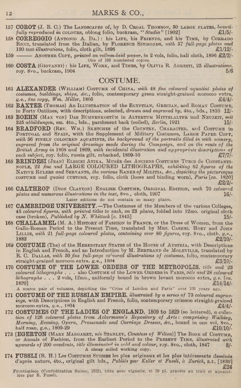  157 COROT (J. B. C.) The Lanpsoargs of, by D. Croat THomson, 30 LARGE PLATES, beants- fully reproduced in coLours, oblong folio, buckram, ‘‘ Studio” [1902] £1/5/- 158 CORREGGIO (Antonio A. Da.): his Lirz, his Frrenps, and his Tims, by Corrapo Ricct, translated from the Italian, by FLoRmNcE Simmonps, with 37 full-page plates and 190 text-llustrations, folio, cloth gilt, 1896 . £1/12/- 159 ANOTHER Copy, printed on vellum-laid paner, in 2 vols, folio, half cloth, 1896 £2/2/- One of 100 numbered copies. 160 COSTA (Grovann1): his Lirz, Work, and Timzs, by Oxivia R. AGRest1, 25 alustrations, roy. 8vo., buckram, 1904 5/6  COSTUME. 161 ALEXANDER (Wituram) Costume of CHINA, with 48 fine coloured aquatint plates of costumes, buildings, ships, &amp;c., folio, contemporary green straight-grained morocco extra, g.e., fine copy, Wm. Miller, 1805 £4/4/- 162 BAXTER (Tuomas) An ILLusrrRation of the Ecyprian, GRECIAN, and Roman Costume, in Forty Outlines, with descriptions, selected, drawn and engraved by, 4to., bds., 1810 12/- 163 BOBHN (Max von) Das BiuNnenxkostim in ALTERTUM MITTELALTFR und NEUZzEIT, mitt 325 abbildungen, sm. 4to., bds., parchment back (soiled), Beriin, 1921 15/- 164 BRADFORD (Rev. Wm.) Skeroues of the Counrry, CHARACTER, and CosrumE in PortTuGAL and Spain, with the Supplement of Military Costumes, Lares Papzr Copy, with 56 FINELY COLOURED AQUATINTS, the background of the portratts filled in with scenery, engraved from the original drawings made during the Campaign, and on the route of the British Army in 1808 and 1809, with incidental illustration and approprixte descriptions of each subject, roy. folio, russia gilt, rebacked, 1809-10 £7/7/- 165 BRINDESI (Jean) Exsicer Atrka, Musts des Anciens Costumes Turcs de Constanti- NOPLE, 22 fine and LARGE COLOURED LITHOGRAPHS, exhibiting 82 figures of the Native Ruuers and SERVANTS, the various RANKS of MILITIA, &amp;c., depicting the picturesque COSTUME and quaint customs, roy. folio, cloth (loose and binding worn), Paris [ca. 1820] £2/2/- 166 CALTHROP (Dion Ciayton) Enerisu Costumr, Original Epition, with 70 coloured plates and numerous illustrations in the text, 8vo., cloth, 1907 16/- Later editions do not contain so many plates. 167 CAMBRIDGE UNIVERSITY. —The Costumes of the Members of the various Colleges, 45 coloured figures, with printed titles to each, on 23 plates, folded into 12mo. original cloth case (broken), Publeshed by N. Whittock [c. 1845] 15/- 168 CHALLAMEL (M. A.) Hisrory of FasHion in FRANCE, or the Dress of Women, from the Gallo-Roman Period to the Present Time, translated by Mrs. CasHnn Hory and JoHn LILLIB, with 21 full-page coloured plates, containing over 80 figures, roy. 8vo., cloth. g.e., 1882 £2/10/- 169 COSTUME (The) of the Herepitary Sratss of the House of Austria, with Descriptions in English and French, and an Introduction by M. Berrranp de MOLEVILLE, translated by R. C. Dauyas, with 50 fine full-page co’oured illustrations of costwmes, folio, contemporary straight-grained morocco extra, g.e., 18(4 £3/10/- 170 COSTUME OF THE LOWER ORDERS OF THE METROPOLIS, title and 23 coloured lithographs . . . also Costumes of the LowER ORDERS in Paris, ttt/e and 28 coloured lithographs . . . 2 vols, 12mo., uniformly bound in brown levant morocco extra, g.e. [ca. 1820] £14/14/- A scarce pair of volumes, depicting the ‘‘Cries of London and Paris’’ over 100 years ago. 171 COSTUME OF THE RUSSIAN EMPIRE, tilustrated by a series of 73 coloured engrav- ings, with Descriptions in English and French, folio, contemporary crimson straight-grained morocco. extra, ¢.e., 1804 £4/4/- 172 COSTUMES OF THE LADIES OF ENGLAND, 1809 to 1829 (so lettered), a enllec- tton of 126 coloured plates from Ackermann’s Repository of Arts: comprising Walking, Morning, Evening, Opera, Promenade and Carriage Dresses, d&amp;c., bound in one vol, 8vo., half roan, g.e., 1809-29 £10/10/- 173 [EGERTON (Mary Maraaret, née STANLEY, Countess of Walton)] The Book of Costrumn, or Annals of Fashion, from the Earliest Period to the Present Timn, dllustrated with upwards of 200 woodcuts, title illuminated. in cold and colour, roy. 8vo., cloth, 1847 8/- A cheap soiled working copy. 174 FUSSLI (R. H.) Les Costumzs Suissszs les plus originaux et les plus intéressants dessinés d’aprés nature, 4to., original gilt bds., Publiés par Keller et Fussli, a Zurich, s.c. [1830] © Frontispiece (Confédération Suisse, 1815), titre avec vignette, et 29 pl. gravées au trait et ee lées par R. Fussli.