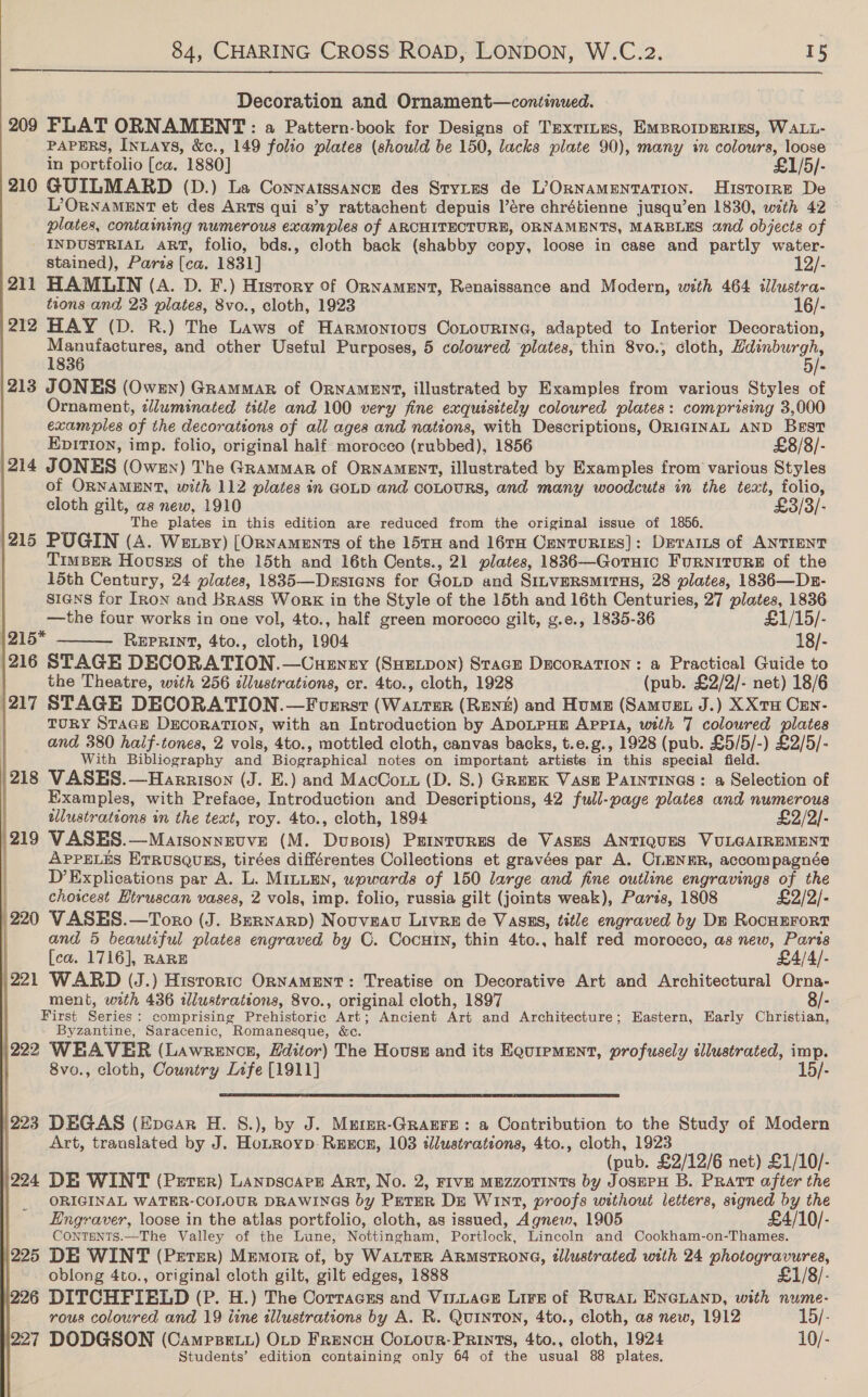          Decoration and Ornament—continued. 209 FLAT ORNAMENT: a Pattern-book for Designs of TEXTILES, EMBROIDERIES, WALL- PAPERS, InLays, &amp;c., 149 folio plates (should be 150, lacks plate 90), many in Set oe loose in portfolio [ca. 1880] £1/5/- 210 GUILMARD (D.) La CoNNAISSANCE des StyLes de L/ORNAMENTATION. Histoire De L’ORNAMENT et des ARTS qui s’y rattachent depuis l’ére chrétienne jusqu’en 1830, with 42 plates, containing numerous examples of ARCHITECTURE, ORNAMENTS, MARBLES and objects of INDUSTRIAL ART, folio, bds., cloth back (shabby copy, loose in case and partly water- stained), Paris [ca. 1831] 12/- 211 HAMLIN (A. D. F.) History of Ornament, Renaissance and Modern, with 464 ilustra- tions and 23 plates, 8vo., cloth, 1923 16/- 212 HAY (D. R.) The Laws of Harmontous CoLourine, adapted to Interior Decoration, mere and other Useful Purposes, 5 coloured ‘plates, thin 8vo., cloth, rape 213 JONES (Owen) Grammar of ORNAMENT, illustrated by Examples from various Styles of Ornament, clluminated title and 100 very fine exquesitely coloured plates: comprising 3,000 examples of the decorations of all ages and nations, with Descriptions, ORIGINAL AND Best EpItIon, imp. folio, original half morocco (rubbed), 1856 £8/8/- 214 JONES (Owen) The Grammar of ORNAMENT, illustrated by Examples from various Styles of ORNAMENT, with 112 plates in GOLD and coLouRS, and many woodcuts in the text, Ane cloth gilt, as new, 1910 £3/3/- The plates in this edition are reduced from the original issue of 1856. 215 PUGIN (A. Wetsy) [ORNAmeEnTs of the 15TH and 16TH CENTURIES]: DErarIts of ANTIENT TimpBer Hovsss of the 15th and 16th Cents., 21 plates, 1836—Gortuic Furniture of the 15th Century, 24 plates, 1835—Desians for GoLp and SiLveRsMItHs, 28 plates, 1836—Drn- sians for IRon and Brass Work in the Style of the 15th and 16th Centuries, 27 plates, 1836 —the four works in one vol, 4to., half green morocco gilt, g.e., 1835-36 £1/15/- 1215* REPRINT, 4to., cloth, 1904 18/- 216 STAGE DECORATION. —Cuenry (SHEtpon) Stace Dacoration: a Practical Guide to the Theatre, with 256 illustrations, cr. 4to., cloth, 1928 (pub. £2/2/- net) 18/6 '217 STAGE DECORATION.—Fusrst (WALTER (RENE) and Hume (Samugt J.) XXtH Cen- | TURY STAGE DECORATION, with an Introduction by ADOLPHE APPIA, with 7 coloured plates and 380 half-tones, 2 vols, 4to., mottled cloth, canvas backs, t.e.g., 1928 (pub. £5/5/-) £2/5/- With Bibliography and Biographical notes on important artists in this special field. |}218 VASES.—Harrison (J. E.) and MacCotz (D. S.) Greek Vase PaintTINGs: a Selection of Examples, with Preface, Introduction and Descriptions, 42 full-page plates and numerous : tllustrations in the text, roy. 4to., cloth, 1894 £2/2/- 219 VASES.—Matsonnevve (M. Dusois) Peinturss de Vases ANTIQUES VULGAIREMENT | APpPELES EtTRusQugs, tirées différentes Collections et gravées par A. CLENER, accompagnée D’Explications par A. L. MILLEN, upwards of 150 large and fine outline engravings of the choicest Htruscan vases, 2 vols, imp. folio, russia gilt (joints weak), Paris, 1808 £2/2/- | 220 VASES.—Toro (J. Bernarp) Nouveau Livre de Vasss, title engraved by Dm RocHEForT and 5 beautiful plates engraved by OC. CocHIn, thin 4to., half red morocco, as new, Paris  [ca. 1716], RARE £4/4/- )221 WARD (J.) Historic ORNAMENT: Treatise on Decorative Art and Architectural Orna- ment, oath 436 illustrations, 8vo., original cloth, 1897 8/- First Series : comprising Prehistoric Art; Ancient Art and Architecture; Eastern, Early Christian, - Byzantine, Saracenic, Romanesque, &amp;c. 222 WEAVER (Lawrencr, Editor) The House and its Equipment, profusely illustrated, imp. 8vo., cloth, Country Life [1911] 15/-  |223 DEGAS (Epear H. §.), by J. Muter-GrarFe: a Contribution to the Study of Modern Art, traauslated by J. HoLRoyp- Rexcer, 103 tlustrations, 4to., cloth, 1923 (pub. £2/12/6 net) £1/10/- 224 DE WINT (Perer) Lanpscare Art, No. 2, FIVE MEZZOTINTs by JosePH B. Pratt after the ORIGINAL WATER-COLOUR DRAWINGS by PETER DE WIn1, proofs without letters, signed by the Engraver, loose in the atlas portfolio, cloth, as issued, Agnew, 1905 £4/10/- CONTENTS.—The Valley of the Lune, Nottingham, Portlock, Lincoln and Cookham-on-Thames. 225 DE WINT (Perer) Memorr of, by WALTER ARMSTRONG, dllustrated with 24 photogravures, | —. oblong 4to., original cloth gilt, gilt edges, 1888 ; 226 DITCHFIELD (P. H.) The Corracss and Vi_uace Lire of RuRAL ENGLAND, with nume- rous coloured and 19 ine tllustrations by A. R. Quinton, 4to., cloth, as new, 1912 15/- 227 DODGSON (Camrsett) OLD FreNcH Cotour-PRints, 4to., cloth, 1924 10/- Students’ edition containing only 64 of the usual 88 plates.
