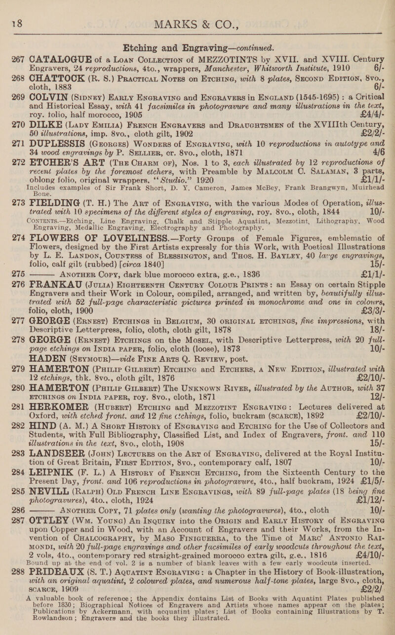  Etching and Engraving—continued. 267 CATALOGUE of a Loan Cotuection of MEZZOTINTS by XVII. and XVIII. Century Engravers, 24 reproductions, 4to., wrappers, Manchester, Whitworth Institute, 1910 6/- 268 CHATTOCK (R. 8.) Paatricst: Notes on Ercuine, with 8 plates, SeconD EprirTion, 8vo., cloth, 1883 6/- 269 COLVIN (Sipney) Earty EncRAvine and ENGRAVERS in ENGLAND (1545-1695) : a Critical and Historical Essay, with 41 facsimsles in photogravure and many illustrations im the text, roy. tolio, half morocco, 1905 £4/4)- 270 DILKE (Lapy Eminia) Frencn ENGRAVERS and DRAUGHTSMEN of the X VIIIth Century, 50 illustrations, imp. 8vo., cloth gilt, 1902 £2/2/- 271 DUPLESSIS (Grorers) Wonpers of ENGRAVING, with 10 reproductions in autotype and 34 wood engravings by P. SELLIER, cr. 8vo., cloth, 1871 4/6 272 ETCHER’S ART (Tue Cuarm oF), Nos. 1 to 3, each illustrated by 12 reproductions of recent plates by the foremost etchers, with Preamble by Matcoum C. SALAMAN, 3 i oblong folio, original wrappers, ‘‘ Studzo.” 1920 £1/1/- neue examples of Sir Frank Short, D. Y. Cameron, James McBey, Frank Brangwyn, Muirhead one 273 FIELDING (T. H.) The Art of ENGRAVING, with the various Modes of Operation, é/us- trated with 10 specimens of the different styles of engraving, roy. 8vo., cloth, 1844 10/- CONTENTS.—Etching, Line Engraving, Chalk and Stipple Aquatint, Mezzotint, Lithography, Wood Engraving, Medallic Engraving, Electrography and Photography. 274 FLOWERS OF LOVELINESS.—Forty Groups of Female Figures, emblematic of | Flowers, designed by the First Artists expressly for this Work, with Poetica] Illustrations by L. E. Lanpon, Countrss of BLessineron, and THos. H. BAYLeEy, 40 large engravings, folio, calf gilt (rubbed) [ci7ca 1840] 15/- 275 ANOTHER Copy, dark blue morocco extra, g.e., 1836 £1/1/- 276 FRANKAUD (Juuia) Ercuteenta Century CoLour Prints: an Essay on certain Stipple Engravers and their Work in Colour, compiled, arranged, and written by, beautifully adlus- trated with 52 full-page characteristic pictures printed in monochrome and one in colours, folio, cloth, 1900 £3/3/- 277 GEORGE (Ervestr) Ercuines in Beraium, 30 ORIGINAL ETCHINGS, fine tmpressions, with Descriptive Letterpress, folio, cloth, cloth gilt, 1878 18/- 278 GEORGE (Ernest) Ercuines on the Mose, with Descriptive Letterpress, with 20 full- page etchings on INDIA PAPER, folio, cloth (loose), 1873 10/- HADEN (Stymovur)—vide Finz Arts Q. REVIEW, post. 279 HAMERTON (Puriuie Ginsert) Ercuine and Ercuers, A New Epition, illustrated with 12 etchings, thk. 8vo., cloth gilt, 1876 £2/10/-  ETCHINGS on INDIA PAPER, roy. 8vo., cloth, 1871 12/- 281 HERKOMER (Huserr) Ercaine and Muzzzotint ENGRAVING: Lectures delivered at Oxford, with etched front. and 12 fine ctchings, folio, buckram (SCARCE), 1892 £2/10/- Students, with Full Bibliography, Classified List, and Index of Engravers, front. and 110 wlustrations in the text, 8vo., cloth, 1908 15/- 283 LANDSEER (Joun) neccea on the Art of ENGRAVING, delivered at the Royal Institu- tion of Great Britain, First Eprrion, 8vo., contemporary calf, 1807 10/- 284 LEIPNIK (F. L.) A History of Frencu Ercuine, from the Sixteenth Century to the Present Day, front. and 106 reproductions in photogravure, 4to., half buckram, 1924 £1/5/- 285 NEVILL (Rates) Orv Frencn Line Encravines, with 89 rap -page plates (18 being fine photogravures), 4to., cloth, 1924 £1/12/- 286 ANOTHER Copy, 71 plates only (wanting the ee a 4to., cloth 10/- 287 OTTLEY (Wm. Youne) An Inquiry into the OrieIn and Earty History of ENGRAVING upon Copper and in Wood, with an Account of Engravers and their Works, from the In- vention of CHALCOGRAPHY, by Maso Finieurrra, to the Time of Maro’ Antonio Rat- MONDI, with 20 full-page engravings and other facsimiles of early woodcuts throughout the text, 2 vols, 4to., contemporary red straight-grained morocco extra gilt, g.e., 1816 £4/10/- Bound up at ‘the end of vol. 2 is a number of biank leaves with a few early woodcuts inserted. 288 PRIDEAUX (8. T.) Aquatinr EneRavine: a Chapter in the History of Book-illustration, with an original aquatint, 2 coloured plates, and numerous half-tone plates, large 8vo., isi . SCARCE, 1909 £2/9). a. A valuable book of reference; the Appendix déontains List of Books with Aquatint Plates published before 1830; Biographical Notices of Engravers and Artists whose names appear on the plates sg Publications by Ackermann, with acquatint plates; List of Books containing Illustrations by T. Rowlandson ; Engravers and the books they i lustrated. 