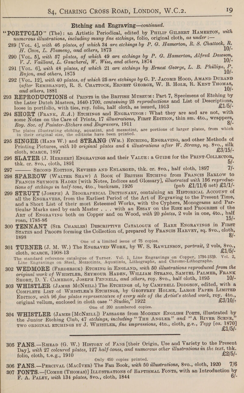 j ; i : q | 84, CHARING CROSS RoaD, LONDON, W.C.2. 19  Etching and Engraving—continued. “PORTFOLIO” (The): an Artistic Periodical, edited by Puttie Gitpert HaMERTON, with numerous illustrations, including many fine etchings, folio, original cloth, as under :— 289 [VoL. 4], with 46 plates, of which 34 are etchings by P. G. Hamerton, R. 8. Chattock, R. H. Cave, L. Flameng, and others, 1873 10/- 290 [Vou. 5], with 57 plates, of which 49 are etchings by P. G. Hamerton, Alfred Dawson, V. J. Vaillant, DL. Gaucherel, W. Wise, and others, 1874 10/- 291 [Vou. 6], with 48 plates, of which 21 are etchings by Ernest George, L. B. Phillips, P. Rajon, and others, 1875 10/- 292 [Vou. 12], with 40 plates, of which 25 are etchings by G. P. Jacoms Hoop, AMAND DuRAND (after REMBRANDT), R. 8. Cuarrock, Ernest Grorcs, W. B. Hous, R. Kent THOMAS, and others, 1881 10/- 293 REPRODUCTIONS of Pariyts in the Britisx Museum: Part 7, Specimens of Etching by the Later Dutch Masters, 1640-1700, containing 25 reproductions and List of Descriptions, loose in portfolio, with ties, roy. folio, half cloth, as issued, 1913 £1/5/- 294 SHORT (Frank, R.A.) Ercuines and Eneravines: What they are and are not, with some Notes on the Care of Prints, 17 dlustrations, First EpITIon, thin sm. 4to., wrappers, Roy. Soc. of Painter-Htchers and Engravers, 1911 8/- The plates illustrating etching, aquatint, and mezzotint, are portions of larger plates, from which in their original size, the editions have been printed. 295 SINGER (Haws W.) and STRANG (Wm.) Ercuine, Eneravine, and other Methods of Printing Pictures, with 10 original plates and 4 illustrations after W. Strang, sq. 8vo., silk cloth, scaARcE, 1897 £3/15/- 296 SLATER (J. Hersert) Enaravines and their VALUE: a Guip for the Print-CoLLECTOR, thk. cr. 8vo., cloth, 1891 5/- 297 Szconp Epition, REVISED AND ENLARGED, thk. cr. 8vo., half cloth, 1897 7/-  298 SPARROW (Watter SHaw) A Boox of British Ercuine from Francis BaRLow to FRANGIS SEYMOUR HapEN [with Notes, Indices and Glossary], dlustrated with 156 reproduc- tions of etchings in half-tone, 4to., buckram, 1926 (pub. £1/11/6 net) £1/1/- 299 STRUTT (Josupn) A BrograpuicaL Dictionary, containing an HistoricaL ACCOUNT of all the ENGRAVERS, from the Earliest Period of the Art of Engraving to the Present Time, and a Short List of their most Esteemed Works, with the Cyphers, Monograms and Par- ticular Marks used by each Master . . . with an Essay on the Risk and Progress of the Art of EnGraAvine both on Copper and on Wood, with 20 plates, 2 vols in one, 4to., half roan, 1785-86 15/- 300 TENNANT (Sir Cuarues) Descriptive CataLoeur of Rare Eneravines in First Srates and Proors forming the Collection of, prepared by Francis HARVEY, sq. 8vo., arr 1898 e One of a limited issue of 75 copies. 301 TURNER (J. M. W.) The Exeravep Work, by W. S. RAWLINSON, portrait, 2 vols, 8vo., cloth, SCARCE, 1908-13 £1/5/- The standard reference catalogue of Turner. Vol. 1, Line Engravings on Copper, 1794-1839. Vol. 2, Line Engravings on Steel, Mezzotints, Aquatints, Lithographs, and Chromo-Lithographs. 302 WEDMORE (FreEvERIcK) Ercuine in Exanann, with 50 dlustrations reproduced from the original work of WHISTLER, SeyMouR Hapen, WILLIAM StranG, SAMUEL PALMER, FRANK Suort, D. Y. CamERon, JosEPH PENNELL, and others, roy. 8vo., half cloth, 1895 10/- 308 WHISTLER (James McNett.) The Ercutnes of, by CampBELL Dopeson, edited, with a CompLete List of WuistLer’s Ercutnes, by Gsrorrrey Hoime, Larce Paper LIMITED Epition, with 96 fine plates represeniateve of every side of the Artist’s etched work, roy. 4to., original vellum, enclosed in cloth case ‘‘ Studio,” 1922 £3/10/- One of 200 numbered copies. 304 WHISTLER (James [McNertt]) Passages from Mopern Enewisu Ports, illustrated by the Junior Etching Club, 47 etchings, including ** THE AneLEeR” and ‘SA River SCENE,” TWO ORIGINAL ETCHINGS BY J. WHISTLER, fine impressions, 4to., cloth, g.e., Z’egg re a EE ET I ET LT AE EE 305 FANS.—Rusgap (G. W.) History of Fans[their Origin, Use and Variety to the Present Day], with 27 coloured plates, 127 half-tones, and numerous other illustrations in the text, thk. folio, cloth, t.e.g., 1910 £2/5/- Only 450 copies printed. 306 FANS.—Percivat (MacIver) The Fan Book, with 50 illustrations, 8vo., cloth, 1920 7/6 307 FONTS.—[Comsz (THomas)] InLustrations of BaprismaL Fonts, with an Introduction by F. A. Pauey, with 134 plates, 8vo., cloth, 1844 6/-