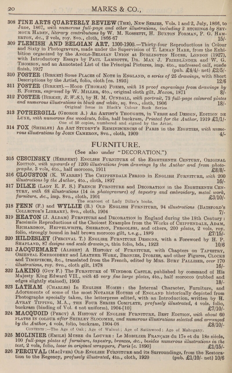  308 FINE ARTS QUARTERLY REVIEW (Tue), New Szriss, Vols. 1 and 2, July, 1866, to June, 1867, with numerous full-page and other illustrations, including 2 ETCHINGS by SEY- MOUR Habe, literary contributeons by W. M. Rossert1, H. Buxton Forman, P. G. Ham- ERTON, &amp;c., 2 vols, roy. 8vo., cloth, 1866-67 15/- 309 FLEMISH AND BELGIAN ART, 1300-1900.—Thirty-four Reproductions in Colour bition organized by the Aneno-BrLc1an Union at Burtincron Hovuss, Lonpon (1927), with Introductory Essays by Paut Lamport, Dr. Max J. FrinpLanpeR and W. G. THomson, and an Annotated List of the Principal Pictures, imp. 4to., undressed calf, suede finish, 1927 (pub. £4/4/- net) £2/5/- 311 FOSTER (Birxet).—Hoop (Tuomas) Porms, with 18 proof engravings from drawings by B. Fosrmr, engraved by W. Mitte, 4to., original cloth gilt, Moxon, 1871 8/- 312 FOSTER (Brrxer, Rk. W.8.), by H. M. Cunpatu, with portrait, 73 full-page coloured piates and numerous tllustrations in black and white, sq. 8vo., cloth, 1906 18/- Original Issue in Black’s Colour Book Series. 313 FOTHERGILL (Groner A.) An Arrist’s Tuoucurs, in Verse and Dustan, Epitron DE LUXE, with numerous fine woodcuts, folio, half buckram, Printed for the Author, 1919 £1/1/- One of 50 copies, numbered and signed by the Artist. 314 FOX (Surruey) An Art Stupunt’s Reminiscences of Paris in the EIcsrins, with nume- rous tllustrations by JoHN CAMERON, 8vo., cloth, 1909 4/- FURNITURE. (See also under “DECORATION.”) - 315 CESCINSKY (Herzserr) Excusu Furnirore of the EIGHTEENTH OENTURY, ORIGINAL EDITION, with wpwards of 1200 illustrations from drawings by the Author and from photo- graphs, 3 vols, 4to., half morocco, 1911 £8/8/- 316 CLOUSTON (K. Warren) The CuippenpALe Periop in Eneiisa FuRNiITURE, with 200 illustrations by the Author, 4to., cloth, 1897 16/- 317 DILKE (Lavy E. F. 8.) Frencu Furniture and Decoration in the EIGHTEENTH CEN- TURY, with 68 sllustrations (14 in photogravure) of tapestry and embroidery, metal work, furniture, &amp;c., imp. 8vo., cloth, 1901 £3/10/- The scarcest of Lady Dilke’s books. 318 FENN (F.) and WYLLIE (B.) Oxp Eneuisu Furnirure, 94 dlustrations (BATSFORD’S CoLLEcTor’s Liprary), 8vo., cloth, 1904 7/- 319 HEATON (J. Atpam) Furniture and Decoration in England during the 18th Century : Facsimile Reproductions of the Choicest Examples from the Works of CHIPPENDALE, ADAM, RICHARDSON, HEPePELWHITH, SHERATON, PERGOLESI, and others, 200 plates, 2 vols, roy. folio, strongly bound in half brown morocco gilt, t.e.g., 1889 £7/15/- 320 HILDESLEY (Prrcivat T.) Exerisn Furyiture Dssiens, with a Foreword by H. P. SHAPLAND, 87 designs and acale drawin3s, thin folio, bds., 1923 10/6 321 JACQUEMART (Atzsert) A History of Furytrure, with Chapters on Tapestry, OrtenTaAL EMeroipery and Leatuer Work, Bronzzs, Ivories, and other Figures, Cocks and Timeprucss, &amp;c., translated from the French, edited by Mrs. Bury PALLISER, over 170 - tlustrations, roy. 8vo., cloth gilt, 1878 16/- 322 LAKING (Guy F.) The Furnrrurz of Winpsor Caste, published by command of His Majesty King Edward VIL., with 45 very fine large plates, 4to., half morocco (rubbed and edges slightly stained), 1905 18/- 323 LATHAM (Cuarues) In Enatisah Homes: the Internal Character, Furniture, and Adornments of some of the most Notasie Hovsszs of Eneianp historically depicted from Photographs specially taken, the letterpress edited, with an Introduction, written by H. Avray Tippine, M.A., tHE Four Series Compiers, profusely illustrated, 4 vols, folio, buckram (binding of Vol. 4 not uniform), 1904-[10] £7/10/- 324 MACQUOID (Percy) A History of Enciisn Furnirurn, Bust Eprrion, with about 60 PLATES IN COLOUR after SHIRLEY SLocoMBE, and numerous illustrations selected and arranged by the Author, 4 vols, folio, buckram, 1904-08 £8/10/- CONTENTS’:—The Age of Oak; Age of Walnut; Age of Satinwood; Age of Mahogany. 325 MOLINIER (Emiie) Mousse du Louvre: Le Mosier Franoats du 17e et du 18e sidcle, 100 full-page plates of furniture, tapestry, bronzes, dc., besides numerous illustrations in the text, 2 vols, folio, loose in original wrappers, Paris [c. 1890] £1/15/- 326 PERCIVAL (Maclver) Oxp Eneris Furniture and its Surroundings, from the Restora- tion to the Regency, profusely illustrated, 4to., cloth, 1920 (pub. £1/10/- net) 10/6