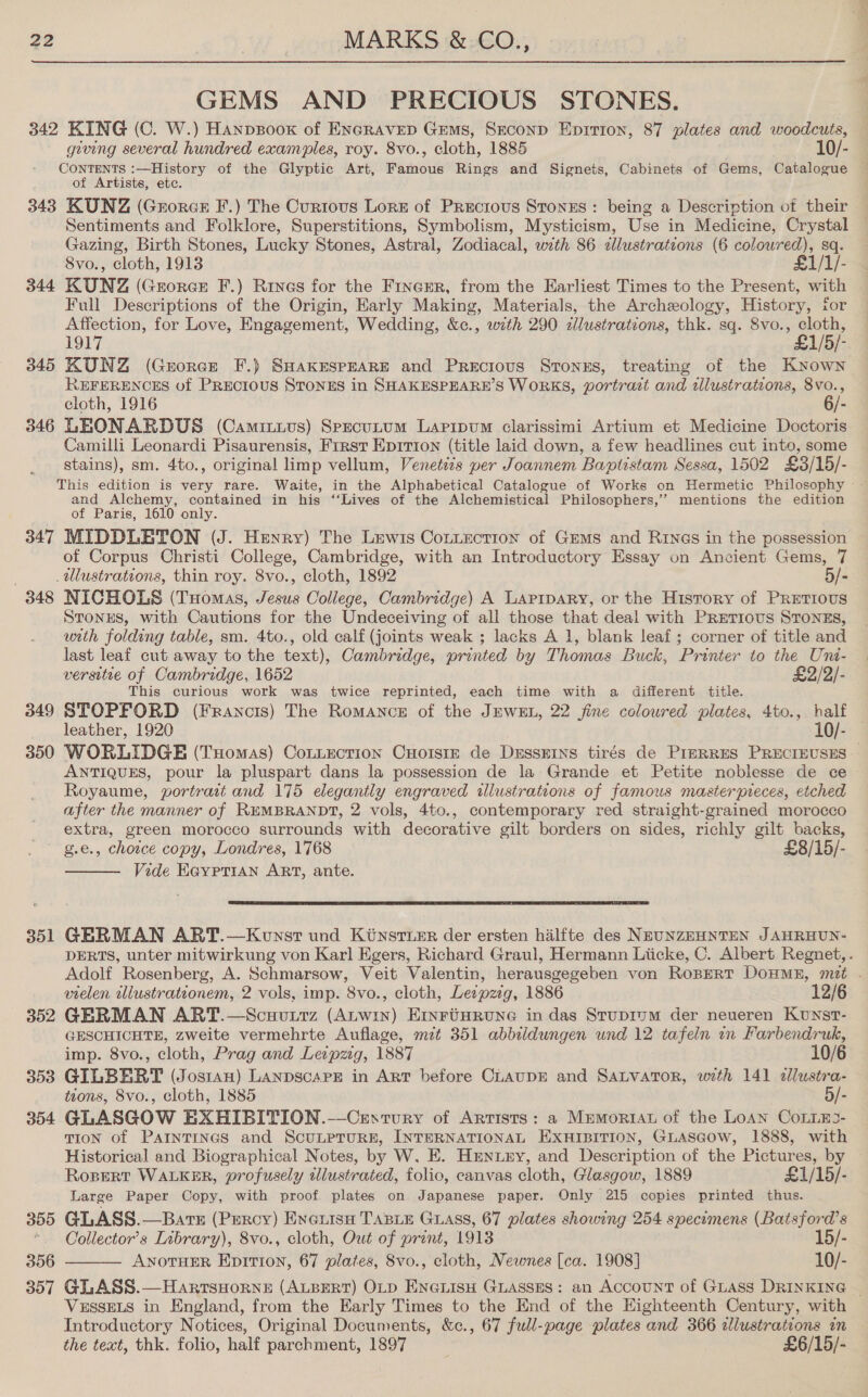 GEMS AND PRECIOUS STONES. 342 KING (C. W.) Hanpsoox of ENGRAVED Gems, SECoND Eprrion, 87 plates and woodcuts, giving several hundred examples, roy. 8vo., cloth, 1885 10/- CONTENTS :—History of the Glyptic Art, Famous Rings and Signets, Cabinets of Gems, Catalogue of Artists, etc. 343 KUNZ (Grorcr F.) The Curtous Lorz of Prectous Stones: being a Description of their Sentiments and Folklore, Superstitions, Symbolism, Mysticism, Use in Medicine, Crystal Gazing, Birth Stones, Lucky Stones, Astral, Zodiacal, with 86 zllustrateons (6 colowred), sq. 8vo., cloth, 1913 £1/1/- 344 KUNZ (Georce F.) Rives for the Fincer, from the Earliest Times to the Present, with Full Descriptions of the Origin, Early Making, Materials, the Archeology, History, for Affection, for Love, Engagement, Wedding, &amp;c., with 290 zlustrations, thk. sq. 8vo., cloth, 1917 £1/5/- 345 KUNZ (Grorce F.) SHAKESPEARE and Precious Srongs, treating of the Known REFERENCES of PRECIOUS STONES in SHAKESPEARE’S WORKS, portrazt and illustrations, 8vo., cloth, 1916 6/- 346 LEONARDUS (Camitivus) SpecuLtum Lapipum clarissimi Artium et Medicine Doctoris Camilli Leonardi Pisaurensis, First Ep1tion (title laid down, a few headlines cut into, some stains), sm. 4to., original limp vellum, Venetiis yer Joannem Baptistam Sessa, 1502 £3/15/- This edition is very rare. Waite, in the Alphabetical Catalogue of Works on Hermetic Philosophy — - and Alchemy, contained in his ‘‘Lives of the Alchemistical Philosophers,’’ mentions the edition of Paris, 1610 only. 347 MIDDLETON (J. Henry) The Lewis Connection of Gems and Rrin@s in the possession of Corpus Christi College, Cambridge, with an Introductory Essay on Ancient Gems, 7 tllustrations, thin roy. 8vo., cloth, 1892 5/- 348 NICHOLS (Tuomas, Jesus College, Cambridge) A Laprpary, or the History of PRETIOUS Stones, with Cautions for the Undeceiving of all those that deal with PRetious SToNEs, utth folding table, sm. 4to., old calf (joints weak ; lacks A 1, blank leaf; corner of title and last leaf cut away to the text), Cambridge, printed by Thomas Buck, Printer to the Uni- versitie of Cambridge, 1652 £2/2/- This curious work was twice reprinted, each time with 3a different title. 349 STOPFORD (Francis) The Romance of the JEWEL, 22 fine coloured plates, 4to., half leather, 1920 10/- — 350 WORLIDGE (Tuomas) Cotnection CHorsir de Dresserns tirés de PizRRES PRECIEUSES — ANTIQUES, pour la pluspart dans la possession de la Grande et Petite noblesse de ce Royaume, portrat and 175 elegantly engraved illustrations of famous masterpieces, etched after the manner of REMBRANDT, 2 vols, 4to., contemporary red straight-grained morocco extra, green morocco surrounds with decorative gilt borders on sides, richly gilt backs, g.e., choice copy, Londres, 1768 £8/15/- Vide EGypTiAN ART, ante.   351 GERMAN ART.—Konsr und Kinstuer der ersten halfte des NEUNZEHNTEN JAHRHUN- DERTS, unter mitwirkung von Karl Kgers, Richard Graul, Hermann Liicke, C. Albert Regnet, . Adolf Rosenberg, A. Schmarsow, Veit Valentin, herausgegeben von Ropert DoHME, mt . vielen illustrationem, 2 vols, imp. 8vo., cloth, Leipzig, 1886 12/6 352 GERMAN ART.—Scuutrz (Auwin) Erxriinrune in das Stupium der neueren Kunst- GESCHICHTE, zweite vermehrte Auflage, mzt 351 abbildungen und 12 tafeln in Farbendruk, imp. 8vo., cloth, Prag and Leipzig, 1887 10/6 353 GILBERT (Jostan) LANDSCAPE in ART before CLAUDE and SALVATOR, with 141 dllustra- tions, 8vo., cloth, 1885 5/- 354 GLASGOW EXHIBITION.-—Cesrtury of Artists: a Mremorian of the Loan CoLLE3- TION of PAINTINGS and ScuLPTuRE, INTERNATIONAL EXHIBITION, GLASGOW, 1888, with Historical and Biographical Notes, by W, E. Hmniny, and Description of the Pictures, by RospeRT WALKER, profusely illustrated, folio, canvas cloth, Glasgow, 1889 £1/15/- Large Paper Copy, with proof plates on. Japanese paper. Only 215 copies printed thus. 355 GLASS.—Bars (Percy) Everisu TABLE GLAss, 67 plates showing 254 specimens (Batsford’s * Collector’s Iabrary), 8vo., cloth, Out of print, 1913 15/- 356 ANOTHER EpiTion, 67 plates, 8vo., cloth, Newnes [ca. 1908] 10/- 357 GLASS.—Harrsyorne (ALBERT) OLD ENGLISH GLASSES: an AccouNT of GLASS DRINKING | VussELs in England, from the Early Times to the End of the Eighteenth Century, with Introductory Notices, Original Documents, &amp;c., 67 full-page plates and 366 illustrations in the text, thk. folio, half parchment, 1897 £6/15/- 