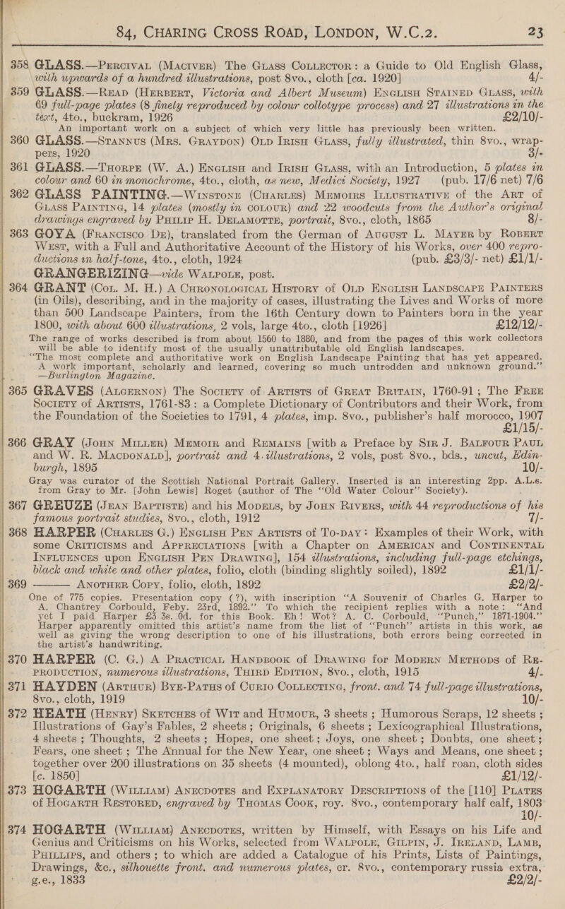  | 358 GLASS.—PercrvaL (Mactver) The Grass CoLtuecror: a Guide to Old English Glass, | with upwards of a hundred illustrations, post 8vo., cloth [ca. 1920] 4/- | 359 GLASS.—Reap (Hersert, Victoria and Albert Musewm) ENGuisH STAINED GLASS, with | 69 full-page plates (8 finely reproduced by colour collotype process) and 27 illustrations in the text, 4to., buckram, 1926 £2/10/- An important work on a subject of which very little has previously been written. | 360 GLASS.—Stannus (Mrs. Graypon) Oup Irisa Guass, fully illustrated, thin 8vo., sa | pers, 1920 - | 361.GLASS.—Tuorrr (W. A.) Encxuise and Irisp Guass, with an Introduction, 5 plates in | colour and 60 in monochrome, 4to., cloth, as new, Medici Society, 1927 (pub. 17/6 net) 7/6 | 362 GLASS PAINTING.—Whuysront (Cuarztes) Memoirs Inuusrrative of the Art of GLASS PAINTING, 14 plates (mostly in coLouR) and 22 woodcuts from the Author's original | drawings engraved by Partie H. DELAMoTTE, portrait, 8vo., cloth, 1865 8/- | 363 GOYA (Francisco Dr), translated from the German of Aveusr L. Mayrr by Roperr | West, with a Full and Authoritative Account of the History of his Works, over 400 repro- ductions on half-tone, 4to., cloth, 1924 (pub. £3/3)- net) £1/1/- GRANGERIZIN Ge ats WALPOLE, post. 364 GRANT (Con. M. H.) A Curononogicat History of OLp ENGLISH LANDSCAPE PAINTERS | (in Oils), describing, and in the majority of cases, illustrating the Lives and Works of more than 500 Landscape Painters, from the 16th Century down to Painters born in the year 1800, weth about 600 zlustrations, 2 vols, large 4to., cloth [1926] £12/12/- The range of works described is from about 1560 to 1880, and from the pages of this work collectors will be able to identify most of the usually unattributable old English landscapes. -“The most complete and authoritative work on English Landscape Painting that has yet appeared. A work important, scholarly and learned, covering so much untrodden and unknown ground.” —Burlington Magazine. | 365 GRAVES (AtcERNOoN) The Socrety of Artists of Great Briraty, 1760-91; The FREE ) Society of Artists, 1761-83: a Complete Dictionary of Contributors and their Work, from the Foundation of the Societies to 1791, 4 plates, imp. 8vo., publisher’s half morocco, 1907 £1/15/- 1366 GRAY (Jonn Minuer) Memorr and Rematrys [with a Preface by Str J. BALFouR PAuL and W. R. Macponaup], portrait and 4.tllustrations, 2 vols, post 8vo., bds., wncut, Hdin- burgh, 1895 10/- Gray was curator of the Scottish National Portrait Gallery. Inserted is an interesting 2pp. A.L.s. | from Gray to Mr. [John Lewis] Roget (author of The “‘Old Water Colour’ Society). | 367 GREUZE (Jean Baptiste) and his MopELs, by JoHN RivERS, with 44 reproductions a his |. famous portrait studies, 8vo., cloth, 1912 7/- 368 HARPER (Cuaruzs G.) EneiisH Pen Artists of To-paAy: Examples of their Work, with : some CRITICISMS and APPRECIATIONS [with a Chapter on AMERICAN and CONTINENTAL INFLUENCES upon ENGLISH PEN Drawine], 154 dlustrations, including full-page etchings, black and white and other plates, folio, cloth (binding slightly soiled), 1892 £1/1/- ANOTHER Copy, folio, cloth, 1892 £2/2/- One of 775 copies. Presentation copy (?), with inscription ‘‘A Souvenir of Charles G. Harper to A. Chantrey Corbould, Feby. 23rd, 1892.’’ To which the recipient replies with a note: ‘And yet I paid Harper £3 3s. Od. for this Book. Eh! Wot? A. C. Corbould, ‘‘Punch,” 1871-1904.” Harper apparently omitted this artist’s name from the list of ‘‘Punch’’ artists in this work, as well as giving the wrong description to one of his illustrations, both errors being corrected in the artist’s handwriting. '370 HARPER (C. G.) A Practica Hanpsook of Drawine for MopERN Metuops of Rs-  369  PRODUCTION, numerous illustrations, THIRD EDITION, 8vo., cloth, 1915 4/. 271 HAYDEN (Artuur) Byz-Parus of Curto Cotiectine, front. and 74 full-page illustrations, | 8vo., cloth, 1919 10/- 372 HEATH (Henry) Sxetcues of Wit and Humoor, 3 sheets ; Humorous Scraps, 12 sheets ; ) Iilustrations of Gay’s Fables, 2 sheets; Originals, 6 sheets ; Lexicographical Illustrations, 4 sheets ; Thoughts, 2 sheets; Hopes, one sheet; Joys, one sheet; Doubts, one sheet; Fears, one sheet ; The Annual for the New Year, one sheet; Ways and Means, one sheet ; together over 200 illustrations on 35 sheets (4 mounted), oblong 4to., half roan, cloth sides [c. 1850] £1/12/- 1373 HOGARTH (Wittiam) Anecporss and ExpLanatory Descriptions of the [110] Piatss of HoeartH RESTORED, engraved by THomas Cook, roy. 8vo., contemporary half calf, 40) 10/- (374 HOGARTH (Wit11Am) Anecpores, written by Himself, with Essays on his Life and | Genius and Criticisms on his Works, selected from WALPOLE, GILPIN, J. IRELAND, Lamp, PHILLIPS, and others ; to which are added a Catalogue of his Prints, Lists of Paintings, Drawings, &amp;c., silhouette front. and numerous plates, er. &amp;8vo., contemporary russia extra,’ g.e., 1833 £2/2/-  