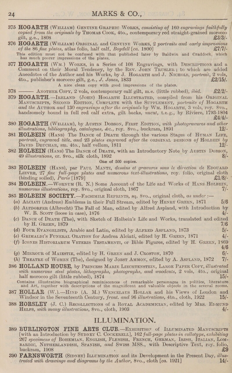  375 HOGARTH (WittiAm) Genuine GRAPHIC WORKS, consisting of 160 engravings faithfully copied from the originals by THomaAS Cook, 4to., contemporary red straight-grained morocco gilt, g.e., 1808 £3/3/- 376 HOGARTH (Writiam) OriernaL and Gexuine Works, 2 portraits and carly impressions of the 86 fine plates, atlas folio, half calf, Boydell [ca. 1800] £7/7/- This edition must not be confused with that published later by Baldwin and Craddock, which has much poorer impressions of the plates. 377 HOGARTH (Wm.) Works, in a Series of 108 Engravings, with Descriptions and a Comment on their Moral Tendency, by the Rev. Jonn TrusieR; to which are added Anecdotes of the Author and his Works, by J. Hocarru and J. NicHOoLs, portrazt, 2 vols, 4to., publisher’s morocco gilt, g.e., J. Jones, 1833 £2/15/. A nice clean copy with good impressions of the plates. 378 ANOTHER Copy, 2 vols, contemporary calf gilt, m.e. (little rubbed), zed. £2/2/-  379 HOGARTH.—Irenanp (Joun) Hocartu In.usrratep, compiled from his ORIGINAL Manuscripts, Seconp Epirion, CoMPLETE with the SUPPLEMENT, portrazts of HoGARTH and the AuTHOR and 130 engravings after the originals by Wu. Hocarru, 3 vols, roy. 8vo., handsomely bound in full red calf extra, gilt backs, wncewt, t.e.g., by Riviere, 1793-1804 £4/4/- 380 HOGARTH (Wiit1Am), by Austin Dosson, First Eprrion, with photogravures and other ilustrations, bibliography, catalogues, &amp;c., roy. 8vo., buckram, 1891 12/- 381 HOLBEIN (Hans) The Dance of Dearu through the various Stages of Human Lire, portrait, engraved title, and 23 plates engraved after the ORIGINAL DESIGNS of Houpurn by Davip DeucHar, sm. 4to., half vellum, 1811 12/- 382 HOLBEIN (Hans) The Dance of Deatu, with an Introductory Note by Austin Dorson, 49 illustrations, cr. 8vo., silk cloth, 1892 8/- One of 500 copies. 383 HOLBEIN (Hans), par Pavt Mantz, dessins et gravures sous le direction de EDOUARD LiEvRE, 27 jine full-page plates and numerous text-ilustrations, roy. folio, original cloth (binding soiled), Paris [1879] £1/8/- 384 HOLBEIN.—Wornvm (R. N.) Some Account of the Life and Works of Hans Honpern, numerous illustrations, roy. 8vo., original cloth, 1867 7/- 385 HOLBEIN SOCIETY.—Facsimite Reprints, sq. 8vo., original cloth, as under :— (a) AucratTr (Andrez) Emblems in their Full Stream, edited by Hmanry GREEN, 1871 5/6 (b) ALTDORFER (Albrecht) The Fall of Man, edited. by Alfred Aspland, with Introduction by W. B. Scort (loose in case), 1876 (c) Dance of Dratu (The), with Sketch of Holbein’s Life and Works, translated and edited by H. Grexn, 1879 7/6 (d2) Four Evaneeuists, Arabic and Latin, edited by ALFRED ASPLAND, 1873 5/- (e) GRIMALDI’S FUNERAL ORaTION for Andrea Alciati, edited by H. Gren, 1871 4]. (f) Iconrs Histor1ARUM VETERIS TESTAMENTI, or Bible Figures, edited by H. Grunn, 1869 4/6 (g) Mrrrour of Matxstiz, edited by H. GrreEn and J. Croston, 1870 6/- (h) THEATRE of WomEN (The), designed by Jopst Ammon, edited by A. ASPLAND, 1872 = 7/- 386 HOLLAND HOUSE, by Princess Marie LizcHTenstEIn, LarGE PAPER Copy, zlustrated with numerous steel plates, lithographs, photographs, and woodcuts, 2 vols, 4to., original half morocco gilt (little rubbed), 1874 15/- Contains illustrative biographical reminiscences of remarkable personages in politics, literature and Art, together with descriptions of the magnificent and valuable objects in the several rooms. 387 HOLLAR (W.).—Hinp (A. M.) Wencrnaus Honuar and his Views of London and Windsor in the Seventeenth Century, front. and 96 dlustrations, 4to., cloth, 1922 15/- 388 HORSLEY (J. C.) Reconiections of a Roya ACADEMICIAN, edited by Mrs. Epmunp HELPS, with many illustrations, 8vo., cloth, 1903 4/- ILLUMINATION. | [with an Introduction by Sypngy C. CocKERELL], 162 full-page plates in colloty pe, exhibiting 267 specomens of BOHEMIAN, ENGLISH, FLEMISH, FRENCH, GERMAN, IrisH, ITaLian, Lom- BARDIC, NETHERLANDISH, SPANISH, and Swiss MSS., with Descriptive Text, roy. folio, buckram, 1908 390 FARNSWORTH (Srpnzy) ing cantnstnes and its Development in the Present Day, dJ/us- trated with drawings and diagrams by the Author, 8vo., cloth [ca. 1921] 14/-