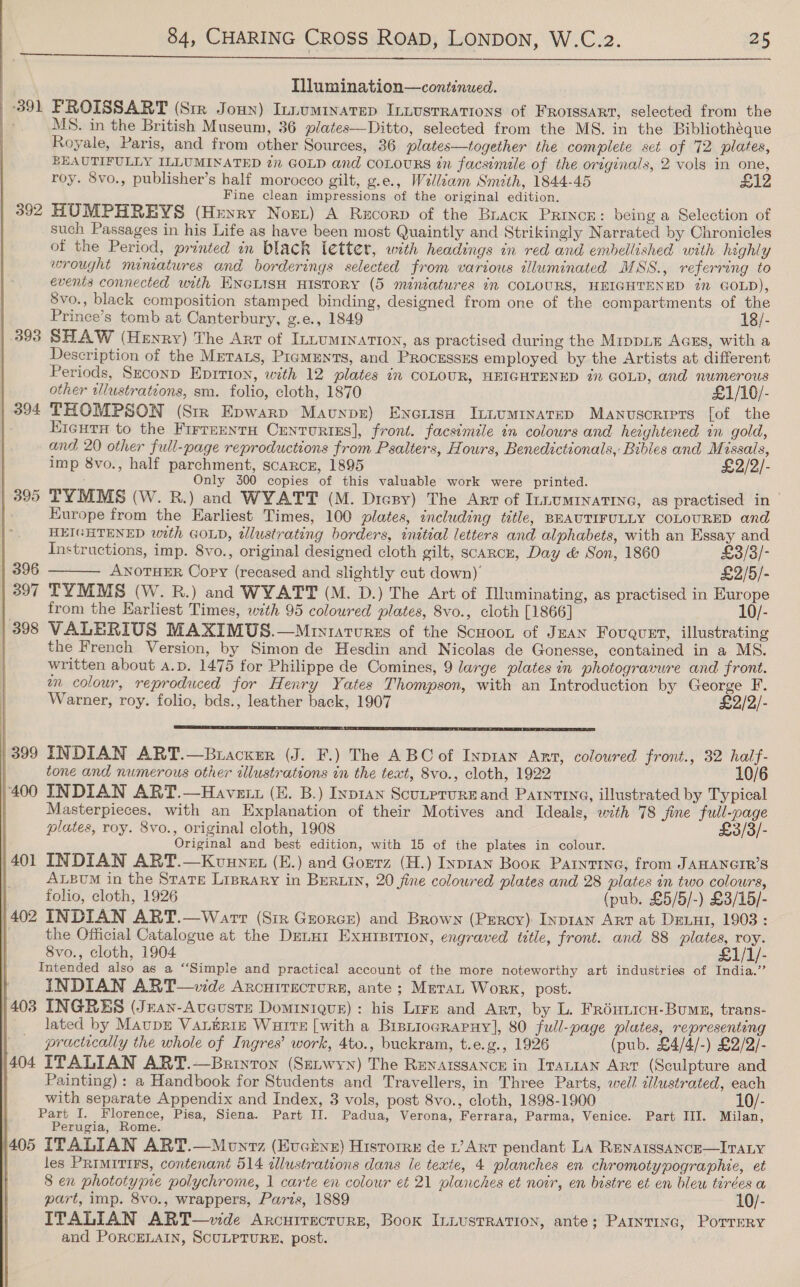  Tllumination—continued. | 391 PROISSART (Sir Joun) Innuminatep Intusrrations of FRoissart, selected from the MS. in the British Museum, 36 plates—Ditto, selected from the MS. in the Bibliothéque Royale, Paris, and from other Sources, 36 plates—together the complete set of 72 plates, BEAUTIFULLY ILLUMINATED 2” GOLD and COLOURS in facsimile of the originals, 2 vols in one, roy. 5vo., publisher’s half morocco gilt, g.e., Welliam Smith, 1844-45 £12 Fine clean impressions of the original edition. 392 HUMPHREYS (Henry Nort) A Recorp of the Buack PRINCE: being a Selection of such Passages in his Life as have been most Quaintly and Strikingly Narrated by Chronicles of the Period, printed in black letter, with headings in red and embellished with highly wrought miniatures and borderings selected from various illuminated MSS., referring to events connected unth ENGLISH HISTORY (5 miniatures im COLOURS, HEIGHTENED 7% GOLD), Svo., black composition stamped binding, designed from one of the compartments of the Prince’s tomb at Canterbury, g.e., 1849 18/- 393 SHAW (Henry) The Art of InLumINaTIoN, as practised during the Mippie Acms, with a Description of the Mrtats, Pigments, and Processes employed by the Artists at different Periods, Szconp Eprrion, with 12 plates in COLOUR, HEIGHTENED in GOLD, and numerous | other illustratzons, sm. folio, cloth, 1870 £1/10/- | 394 THOMPSON (Str Epwarp Maunps) Enerise Intumrinarep Manvusoriprs fof the Eieurn to the Firreentu Cunrurtes], front. facsimile in colours and heightened in gold, and 20 other full-page reproductions from Psalters, Hours, Benedictionals, Bibles and Missals, imp 8vo., half parchment, SCARCE, 1895 £2/2/- Only 300 copies of this valuable work were printed. 395 TYMMS (W. R.) and WYATT (M. Diesy) The Arr of ILLUMINATING, as practised in Europe from the Earliest Times, 100 plates, wncluding title, BEAUTIFULLY COLOURED and HEIGHTENED with GOLD, tllustrating borders, initial letters and alphabets, with an Essay and  Instructions, imp. 8vo., original designed cloth gilt, scarcer, Day &amp; Son, 1860 £3/3/- 396 ANOTHER Copy (recased and slightly cut down)’ £2/5/- 397 TYMMS (W. R.) and WYATT (M. D.) The Art of Illuminating, as practised in Europe from the Earliest Times, with 95 coloured plates, 8vo., cloth [1866] 10/- 398 VALERIUS MAXIMUS.—Mrs1arurss of the Scuoot of Juan Fougust, illustrating | the French Version, by Simon de Hesdin and Nicolas de Gonesse, contained in a MS. written about a.p. 1475 for Philippe de Comines, 9 large plates in photogravure and front. wn colour, reproduced for Henry Yates Thompson, with an Introduction by George F. Warner, roy. folio, bds., leather back, 1907 £2/2/-  | 399 INDIAN ART.—Buacxer (J. F.) The ABC of Inpian Ant, coloured front., 32 half- tone and numerous other cllustrations in the text, 8vo., cloth, 1922 10/6 400 INDIAN ART.—Havetn (E. B.) Inpran Scutprurzand Patyt1nq, illustrated by Typical Masterpieces, with an Explanation of their Motives and Ideals, with 78 fine full-page plates, roy. 8vo., original cloth, 1908 £3/3/- Original and best edition, with 15 of the plates in colour. 401 INDIAN ART.—Kuunen (E.) and Gorrz (H.) Ixpran Book Painrine, from JAHANGIR’S ALBvM in the Stare Liprary in Berwin, 20 fine coloured plates and 28 plates in two colours, folio, cloth, 1926 (pub. £5/5/-) £3/15/- 402 INDIAN ART.—Warr (Sir Gzorcr) and Brown (Psrcy) Inpran Art at DeLut, 1903: the Official Catalogue at the Dutur Exuretrion, engraved title, front. and 88 plates, roy. 8vo., cloth, 1904 £1/1/- Intended also as a “‘Simple and practical account of the more noteworthy art industries of India.” INDIAN ART—vide Ancuirecturs, ante; Mra Work, post. | 403 INGRES (Jean-Avcuste Dominique): his Lire and Arr, by L. Fréunicu-Bumn, trans- lated by MaupE VaLériz Waite [with a Bisniograpuy], 80 full-page plates, representing practically the whole of Ingres’ work, 4to., buckram, t.e.g., 1926 (pub. £4/4/-) £2/2/- )404 ITALIAN ART.—Brinron (Setwyn) The Renarssance in Iranian ART (Sculpture and | Painting) : a Handbook for Students and Travellers, in Three Parts, well zllustrated, each with separate Appendix and Index, 3 vols, post 8vo., cloth, 1898-1900 10/- Part I. Florence, Pisa, Siena. Part II. Padua, Verona, Ferrara, Parma, Venice. Part III. Milan, Perugia, Rome. 405 ITALIAN ART.—Monvz (Evucine) Hisrorre de Art pendant La RENAISSANCE—ITALY les Primitirs, contenant 514 illustrations dans le texte, 4 planches en chromotypographie, et 8 en phototyyne polychrome, 1 carte en colour et 21 planches et noir, en bistre et en bleu tirées a part, imp. 8vo., wrappers, Paris, 1889 10/- ITALIAN ART—vide Arcurrecture, Book In.usrRation, ante; Parntinc, Porrery and PoRCELAIN, SCULPTURE, post.  