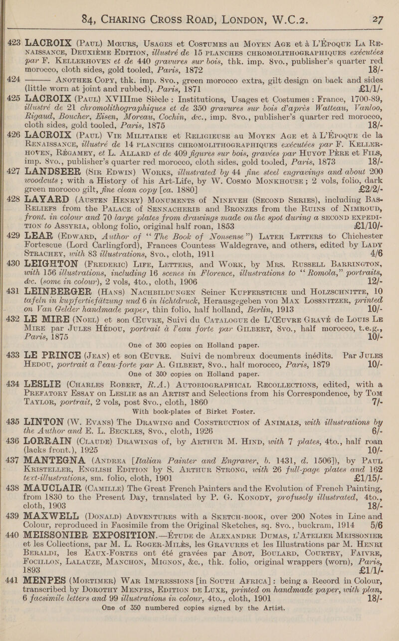   | 423 LACROIX (Pavx) Mavrs, Usacss et Costumes au Moyen AGE et A L’Eroqun La Re- | NAISSANCE, DruxiEME Eprrion, dllustré de 15 PLANCHES CHROMOLITHOGRAPHIQUES exécutées par ¥, KELLERHOVEN et de 440 gravures sur bots, thk. imp. 8vo., publisher’s quarter red 425 LACROIX (Pau) XVIIIme Siécle ; Institutions, Usages et Costumes : France, 1700-89, allustré de 21 chromolithographiques et de 350 gravures sur bois daprés Watteau, Vanloo, Rigaud, Boucher, Hisen, Moreau, Cochin, &amp;c., imp. 8vo., publisher’s quarter red morocco, 426 LACROIX (Pavut) Vie Minirarre et ReLigreuse au Moyen Acs et 4 L’Epoqun de la HOVEN, REGAMEY, et L. ALLARD et de 409 figures sur bois, gravées par Huyor PERE et FILs, imp. on , publisher’ 8 quarter red morocco, cloth sides, gold tooled, Paris, 1873 18/- | 427 LANDSEER (Str Epwry) Works, 2llustrated by 44 jine steel engravings and about 200 woodcuts ; with a History of his Art-Life, by W. Cosmo MonxHovsE; 2 vols, folio, dark green morocco gilt, fine clean copy [ca. 1880] £2/2/- 428 LAYARD (Austen Henry) Monuments of Nineven (Seconp Series), including Bas- RELIEFS from the PaLacre of SENNACHERIB and Bronzes from the Rurys of NimRovup, front. in colour and 70 large plates from drawings made on the spot during @ SECOND EXPEDI- TION to AssyRiA, oblong folio, original half roan, 1853 £1/10/- 429 LEAR (Epwarp, Author of “The Book of Nonsense”) Later Lerrers to Chichester Fortescue (Lord Carlingford), Frances Countess Waldegrave, and others, edited by Lapy STRACHEY, weth 83 dllustrations, 8vo., cloth, 1911 4/6 430 LEIGHTON (FREDERIC) Lire, rire. and Work, by Mrs. RussELL BaRRINGTON, with 156 illustrations, including 16 scenes in Florence, illustrations to ‘‘ Romola,” portrazts, &amp;c. (some tn colour), 2 vols, 4to., cloth, 1906 12/- 431 LEINBERGER (Hans) Nacuprupuncen Seiner KurrersTicHe und Honzscunitts, 10 tafeln in kupfertiefdtzung und 6 in lichtdruck, Herausgegeben von Max LossnitzerR, printed on Van Gelder handmade paper, thin folio, half holland, Berlin, 1913 10/- 432 LE MIRE (Noer) et son Quvrz, Suivi du CatsLocur de L’@uvre Grave de Lovis Le Mire par JuLes Hipov, portrait &amp; Veau forte par GILBERT, 8vo., half morocco, t.e.g., Paris, 1875 10/- One of 300 copies on Holland paper. | 433 LE PRINCE (Jean) et son uvre. Suivi de nombreux documents inédits. Par JULES HEDOU, portrait a Peau-forte par A. GILBERT, 8vo., half morocco, Paris, 1879 10/- One of 300 copies on Holland paper. 434 LESLIE (Cuarnes Ropert, R.A.) AUTOBIOGRAPHICAL RECOLLECTIONS, edited, with a PREFATORY Essay on LESLIE as an ARTIST and Selections from his Correspondence, by Tom TAYLOR, portrazt, 2 vols, post 8vo., cloth, 1860 7/- With book-plates of Birket Foster. 435 LINTON (W. Evans) The Drawine and Construction of ANIMALS, with allustrations by the Author and KH. L. BeckusEs, 8vo., cloth, 1926 436 LORRAIN (Ciaupr) Drawines i by ARTHUR M. Hinp, with 7 plates, 4to., half roan (lacks front.), 1925 10/- 437 MANTEGNA (Anprza [Italian Painter and Engraver, b. 1431, d. 1506]), by Pau KRiISTELLER, ENciisH Epirion by 8. ArtHur StRoNG, with 26 full-page plates and 162 tert-allustrations, sm. folio, cloth, 1901 £1/15/- 438 MAUCLAIR (Camritz) The Great French Painters and the Evolution of French Painting, from 1830 to the Present Day, translated by P. G. Konopy, profusely illustrated, 4to., cloth, 1903 18/- 439 MAXWELL (Donaup) ADVENTURES with a SkETCH-BOOoK, over 200 Notes in Line and Colour, reproduced in Facsimile from the Original Sketches, sq. 8vo., buckram, 1914 5/6 440 MBEISSONIER BXPOSITION.—Ervupz de ALEXANDRE Dumas, L’ ATELIER MuISsSONIER et les Collections, par M. L. Rogmr-Miuns, les GRavurss et les Illustrations par M. HenRt BerAupi, les Eaux-Fortss ont été gravées par Axpot, BounaRp, Courtry, Fatvrn, Focintton, LaLtauzp, Mancuon, Mienon, &amp;c., thk. folio, original wrappers (worn), Paris, 1893 £1/1/- 441 MENPES (Mortimer) War Impressions [in Sourn AFRICA]: being a Record in Colour, transcribed by DorotHy MEnpss, Epition DE Lux, printed on handmade paper, with plan, 6 facsimile letters and 99 illustrations in colour, 4to., cloth, 1901 18/- One of 350 numbered copies signed by the Artist.