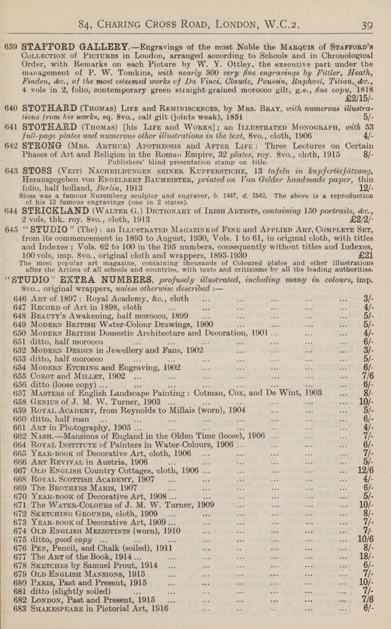  639 STAFFORD GALLERY.—Engravings of the most Noble the Marquis of StarroRD’s CoLLecTIoN of Pictures in Loudon, arranged according to Schools and in Chronological Order, with Remarks on each Picture by W. Y. Ottley, the executive part under the management of P. W. Tomkins, with nearly 300 very fine engravings by Fittler, Heath, Finden, &amp;c., of the most esteemed works of Da Vinci, Claude, Poussin, Raphael, Titian, &amp;c., £2 640 STOTHARD (Tuomas) Lirz and Reminiscences, by Mrs. Bray, with numerous illustra- itons from his works, sq. 8vo., calf gilt.(joints weak), 1851 5/- 641 STOTHARD (Tuomas) [his Lire and Works]; an InnustrateD Monoararn, with 53 642 STRONG (Mrs. Arruur) ApotHeosis and Arter Lire: Three Lectures on Certain Phases of Art and Religion in the Romav Empire, 32 plates, roy. 8vo., cloth, 1915 8/- ’ Publishers’ blind presentation stamp on title. 643 STOSS (Vert) NacHBILDUNGEN SEINER KuprersticHE, 13 tafeln in kupfertiefdtzung, Herausgegeben von ENGELBERT BAUMEISTER, printed on Van Gelder handmade paper, thin folio, half holland, Berlin, 1913 12/- Stoss was a famous Nuremberg sculptor and engraver, 0. 1447, d. 1542. The above is a reproduction of his 12 famous engravings (one in 2 states). 644 STRICKLAND (Watter G.) Dicrionary of InisH ARTISTS, containing 150 portraits, &amp;c., 645 ‘““STUDIO” (The): an Intustratep Macazineof Fine and Apreiiep ART, COMPLETE SET, from its commencement in 1893 to August, 1930, Vols. 1 to 61, in origmal cloth, with titles and Indexes ; Vols. 62 to 100 in the 195 numbers, consequently without titles and Indexes, 100 vols, imp. 8vo., original cloth and wrappers, 1893-1930 £21 The most popular art magazine, containing thousands of Coloured plates and other illustrations after the Artists of all schools and countries, with texts and criticisms by all the leading authorities. “‘SPUDIO” EXTRA NUMBERS, profusely illustrated, including many in colours, imp. 8vo., original wrappers, wnless otherwise described :— 646 Arr of 1897: Royal Academy, &amp;c., cloth... td a wi m 3/- 647 ReEcorp of Art in 1898, cloth ae HS, i ba feos Qf 648 Brauty’s Awakening, half morocco, 1899 a as a Ay a3: 5/- 649 Moprrn Britis Water-Colour Drawings, 1900 : és $8. 5/- 650 MoprErRN British Domestic Architecture and Decoration, 1901. aa Fe 4]. 651 ditto, half morocco ips et Les ot. 6/- 652 MopERN DESIGN in J ewellery and Fans, 1902 bg Ih vol ie 3/- 653 ditto, half morocco bi ae ae wd ay, 5/- 654 Moprrn Ercuine and Engraving, 1902 eo. ded ina vi es 6/- 655 Corot and MiLuEt, 1902 ... Aa fas sad oe WO sho 656 ditto (loose copy) .. 26 6/- 657 Masters of English Landscape Painting : : Cotman, Cox, and De ‘Wint, 1903 43: 8/- 658 Genius of J. M. W. Turner, 1903... » 10/- 659 RoyaL AcaDEmyY, from Reynolds to Millais (worn), 1904 tae doy roa 5/- 660 ditto, half roan... ae we oy. ae aE 6/- 661 Art in Photography, 1905 . ve ee vee My 662 NasH.—Mansions of England i in the Olden Time (loose) 1906 ... be ba 7/- 664 Roya IystrruTte of Painters | in Water-Colours, 1906 . a bis ni 6/- 665 YEAR-BOOK of Decorative Art, cloth, 1906... say eet a: ie 7/- 666 ART REVIVAL in Austria, 1906 bad 16 bol i. - 667 OLp EnerisH Country Cottages, cloth, 1906 . ay bas 7m ey heel 67415) 668 Royal ScortisH ACADEMY, 1907... be ae ste ee wit 4/- 669 The BrotHEeRs Maris, 1907 ite 0 ve See Bi ree 6/- 670 YEAR-BOOK of Decorative Art, 1908 .. ah Ae es eh 5/- 671 The WartreR-Cotours of J. M. W. Turner, 1909 aA aa id ei 1O/- 672 SkretcHine Grounps, cloth, 1909... ua bi on io FP Bie 673 YEAR-BOOK of Decorative Art, 1909 ... a Bs a a, saat. Us 674 OLp EneLisH Mezzorints (worn): 1910 hs oF Re boi iy 7/- 675 ditto, good copy .. di: as 1. si .. 10/6 676 PEN, Pencil, and Chalk (soiled), 1911. we ie pi bats sah 8/- 677 The Art of the Book, 1914.. af tie 3, dea sco! 18/+ 678 SKETCHES by Samuel Prout, 1914.3. - i ee of fp 6/- 679 OLD EneLisH Mansions, 1915 ie Ae sod te set Ra |) 680 Paris, Past and Present, 1915 be ss Me wn 1a soniks ef 681 ditto (slightly soiled) a he ae a A ig 7/- 682 Lonpon, Past and Present, oars ih ee it ae eee a AAO 683 SHAKESPEARE in Pictorial ‘Art, 1916 se 6 is La hii 6/-