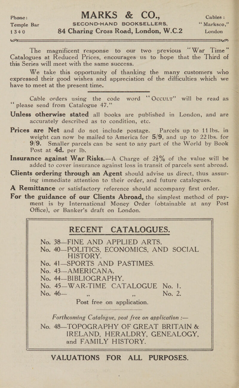 Phone: MARKS &amp; CO., Cables : Temple Bar SECOND-HAND BOOKSELLERS, : ‘* Marksco,” 1340 84 Charing Cross Road, London, W.C.2 London Ova a  The magnificent response to our two previous “War Time” Catalogues at Reduced Prices, encourages us to hope that the Third of this Series will meet with the same success. We take this opportunity of thanking the many customers who expressed their good wishes and appreciation of the difficulties which we have to meet at the present time. Cable orders using the code word ‘“‘OccuttT” will be read as ‘“ please send from Catalogue 47.” Unless otherwise stated all books are published in London, and are accurately described as to condition, etc. Prices are Net and do not include postage. Parcels up to 11 lbs. in weight can now be mailed to America for 5/9, and up to 22Ibs. for 9/9. Smaller parcels can be sent to any part of the World by Book Post at 4d. per lb. Insurance against War Risks.—A Charge of 24% of the value will be added to cover insurance against loss in transit of parcels sent abroad. Clients ordering through an Agent should advise us direct, thus assur- ing immediate attention to their order, and future catalogues. A Remittance or satisfactory reference should accompany first order. For the guidance of our Clients Abroad, the simplest method of pay- ment is by International Money Order (obtainable at any Post Office), or Banker’s draft on London. RECENT CATALOGUES. No. 38—FINE AND APPLIED ARTS. No. 40—POLITICS, ECONOMICS, AND SOCIAL HISTORY. No. 41—SPORTS AND PASTIMES. No. 43—AMERICANA. No. 44—BIBLIOGRAPHY. No. 45—WAR-TIME CATALOGUE No. I. No. 46— Es ‘ No. 2. Post free on application.  Forthcoming Catalogue, post free on application :— No. 48—TOPOGRAPHY OF GREAT BRITAIN &amp; IRELAND, HERALDRY, GENEALOGY, and FAMILY HISTORY.  VALUATIONS FOR ALL PURPOSES.