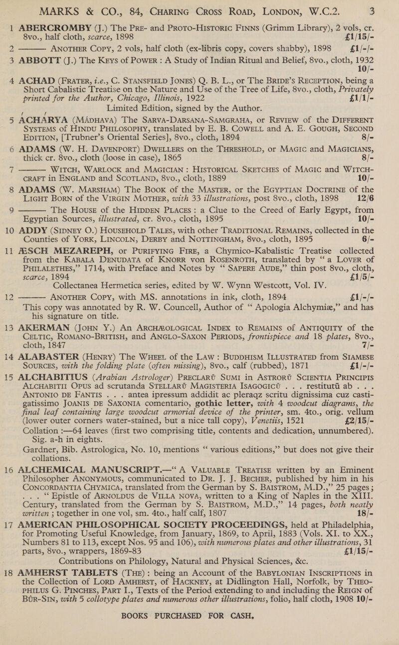 No 4 Ol 8 9 10 11 12 i4 15 16 17 18 MARKS &amp; CO., 84, CHARING Cross ROAD, LONDON, W.C.2. 3 ABERCROMBY (J.) The PRre- and Proto-HIstoric FINNS (Grimm Library), 2 vols, cr. 8vo., half cloth, scarce, 1898 £1/15/- ANOTHER Copy, 2 vols, half cloth (ex-libris copy, covers shabby), 1898 £1/-/- ABBOTT (J.) The Keys of Power : A Study of Indian Ritual and Belief, 8vo., cloth, 1932 1  ACHAD (FRATER, 1.e., C. STANSFIELD JONES) Q. B. L., or The BRIDE’s RECEPTION, being a Short Cabalistic Treatise on the Nature and Use of the Tree of Life, 8vo., cloth, Privately printed for the Author, Chicago, Illinots, 1922 £1/1/- Limited Edition, signed by the Author. ACHARYA (MADHAVA) The SARVA-DARSANA-SAMGRAHA, or REVIEW of the DIFFERENT SYSTEMS of HINDU PHILOSOPHY, translated by E. B. COWELL and A. E. GouGH, SECOND EpiTIon, [Trubner’s Oriental Series], 8vo., cloth, 1894 8/- ADAMS (W. H. DAVENPORT) DWELLERS on the THRESHOLD, or MAGic and MAGICIANS, thick cr. 8vo., cloth (loose in case), 1865 8/- WitTcH, WARLOCK and MAGICIAN : HISTORICAL SKETCHES of MaGic and WITCH- CRAFT in ENGLAND and SCOTLAND, 8vo., cloth, 1889 10/- ADAMS (W. MarsHAM) The Book of the MASTER, or the EGYPTIAN DOCTRINE Of the LIGHT BorN of the VIRGIN MOTHER, with 33 illustrations, post 8vo., cloth, 1898 12/6 The House of the HIDDEN PLACES: a Clue to the Creed of Early Egypt, from Egyptian Sources, z/lustrated, cr. 8vo., cloth, 1895 10/- ADDY (SIDNEY O.) HOUSEHOLD TALES, with other TRADITIONAL REMAINS, collected in the Counties of YORK, LINCOLN, DERBY and NOTTINGHAM, 8vo., cloth, 1895 6/- FESCH MEZAREPH, or PURIFYING FIRE, a Chymico-Kabalistic Treatise collected from the KABALA DENUDATA of KNORR von ROSENROTH, translated by ‘“‘a LOVER of PHILALETHES,” 1714, with Preface and Notes by ‘‘ SAPERE AUDE,” thin post 8vo., cloth,   scarce, 1894 £1/5/- Collectanea Hermetica series, edited by W. Wynn Westcott, Vol. IV. ANOTHER Copy, with MS. annotations in ink, cloth, 1894 £1/-/-  This copy was annotated by R. W. Councell, Author of “ Apologia Alchymiz,”’ and has his signature on title. AKERMAN (Joun Y.) An ARCHROLOGICAL INDEX to REMAINS of ANTIQUITY of the CELTIC, ROMANO-BRITISH, and ANGLO-SAXON PERIODS, frontispiece and 18 plates, 8vo., cloth, 1847 7/- ALABASTER (HENRY) The WHEEL of the LAw : BUDDHISM ILLUSTRATED from SIAMESE SOURCES, with the folding plate (often missing), 8vo., calf (rubbed), 1871 £1/-/- ALCHABITIUS (Arabian Astrologer) PRECLARtT SUMI in ASTRORU SCIENTIA PRINCIPIS ALCHABITII Opus ad scrutanda STELLARU MAGISTERIA IsAGOGICU ... restituti ab. . ANTONIO DE FANTIS . . . antea ipressum addidit ac pleraqz scritu dignissima cuz casti- gatissimo JOANIS DE SAXONIA comentario, gothic letter, with 4 woodcut diagrams, the final leaf containing large woodcut armorial device of the printer, sm. 4to., orig. vellum (lower outer corners water-stained, but a nice tall copy), Venetis, 1521 £2/15/- Collation :—64 leaves (first two comprising title, contents and dedication, unnumbered). Sig. a-h in eights. Gardner, Bib. Astrologica, No. 10, mentions “‘ various editions,” but does not give their collations. ALCHEMICAL MANUSCRIPT.—* A VALUABLE TREATISE written by an Eminent Philosopher ANONYMOUS, communicated to Dr. J. J. BECHER, published by. him in his CONCORDANTIA CHYMICA, translated from the German by S. BaistromM, M.D.,”’ 25 pages ; ** Epistle of ARNOLDUS de VILLA NOVA, written to a King of Naples in the XIII. Century, translated from the German by S. BalstromM, M.D.,” 14 pages, both neatly written ; together in one vol, sm. 4to., half calf, 1807 18/- AMERICAN PHILOSOPHICAL SOCIETY PROCEEDINGS, held at Philadelphia, for Promoting Useful Knowledge, from January, 1869, to April, 1883 (Vols. XI. to XX., Numbers 81 to 113, except Nos. 95 and 106), with numerous plates and other tllustrations, 31 parts, 8vo., wrappers, 1869-83 £1/15/- Contributions on Philology, Natural and Physical Sciences, &amp;c. AMHERST TABLETS (THE): being an Account of the BABYLONIAN INSCRIPTIONS in the Collection of Lorp AMHERST, of HACKNEY, at Didlington Hall, Norfolk, by THEO- PHILUS G. PINCHES, ParT I., Texts of the Period extending to and including the REIGN of Bor-Sin, with 5 collotype plates and numerous other illustrations, folio, half cloth, 1908 10/-