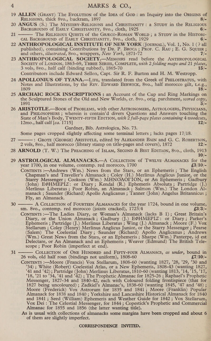 19 ALLEN (GRANT) The EvoLuTION of the IDEA of Gop: an Inquiry into the ORIGINS of  RELIGIONS, thick 8vo., buckram, 1897 8/=-. 20 ANGUS (S.) The MystTery-RELIGIONS and CHRISTIANITY : a STUDY in the RELIGIOUS BACKGROUND of EARLY CHRISTIANITY, 8vo., cloth, 1925 6/- 21 The RELIGIOUS QUESTS of the GR&amp;CO-ROMAN WORLD ; a STUDY in the HISTORI- CAL BACKGROUND of EARLY CHRISTIANITY, 8vo., cloth, 1929 6/- 22 ANTHROPOLOGICAL INSTITUTE OF NEW YORK (JourNAL), Vol. 1, No. 1 (? all published), containing Contributions by Dr. P. Broca; Pror. C. RAu; E. G. SQUIER ; and others, z/lustrated, 8vo., wrappers, New York, 1871-72 7/- 23 ANTHROPOLOGICAL SOCIETY.—Menmoirrs read before the ANTHROPOLOGICAL SOCIETY of LONDON, 1863-69, THREE SERIES, COMPLETE, with 2 folding maps and 21 plates, 3 vols, Svo., half calf (binding rubbed), 1865-70 15/- Contributors include Edward Sellon, Capt. Sir R. F. Burton and H. M. Westropp. 24 APOLLONIUS OF TYANA.—LIFE, translated from the Greek of PHILOSTRATUS, with _ Notes and Illustrations, by the REV- EDWARD BERWICK, 8vo., half morocco gilt, t.e.g., — 1809 18/- 25 ARCHAIC ROCK INSCRIPTIONS : an Account of the Cup and Ring Markings on the Sculptured Stones of the Old and New Worlds, cr. 8vo., orig. parchment, scored copy, 1891 5/= 26 ARISTOTLE.—Book of PROBLEMS, with other ASTRONOMERS, ASTROLOGERS, PHYSICIANS, and PHILOSOPHERS ; wherein is contain’d divers Questions and Answers touching the State of Man’s Body, TWENTY-FIFTH EDITION, with 2 full-page plates containing 4 woodcuts, 12mo., half calf [ca. 1715] 12/- Gardner, Bib. Astrologica, No. 73. Some pages cropped slightly affecting some terminal letters ; lacks pages 17/18. : GROTE (GEORGE) ARISTOTLE, edited by ALEXANDER BAIN and G. C. ROBERTSON, 2 vols, 8vo., half morocco (library stamp on title-pages and covers), 1872 12/- 28 ARNOLD (T. W.) The PREACHING of ISLAM, SECOND &amp; BEST EDITION, 8vo., cloth, 1913 10/- 29 ASTROLOGICAL ALMANACKS.—A COLLECTION of TWELVE ALMANACKS for the year 1700, in one volume, contemp. red morocco, 1700 £3/10/- CONTENTS :—Andrews (Wm.) News from the Stars, or an Ephemeris ; The English Chapman’s and Traveller’s Almanack ; Coley (H.) Merlinus Anglicus Junior, or the © Starry Messenger ; Cookson (Wm.) MHNOAOTTION, or An Ephemeris ; Gadbury — (John) EPHMEPIS: or Diary ; Kendal (R.) Ephemeris Absoluta; Partridge (J.) Merlinus Liberatus ; Poor Robin, an Almanack; Salmon (Wm.) The London Al- manack ; Saunder (Richard) Apollo Anglicanus ; Tanner (John) Angelus Britannicus ; Fly, an Almanack. A COLLECTION of FOURTEEN ALMANACKS for the year 1724, bound in one volume, sm. 8vo., contemp. red morocco (joints cracked), 1723/4 £3/3/- CONTENTS :—The Ladies Diary, or Woman’s Almanack (lacks B 1); Great Britain’s Diary, or the Union Almanack ; Gadbury (J.) E®BHMEPI2: or Diary; Parker’s Ephemeris ; Partridge (J.) Merlinus Liberatus ; Wing (J.) Almanack ; Moore (F.) Vox Stellarum ; Coley (Henry) Merlinus Anglicus Junior, or the Starry Messenger ; Pearse (Salem) The Coelestial Diary ; Saunder (Richard) Apollo Anglicanus ; Andrews (Wm.) Great News from the Stars, or an Ephemeris ; Sharpe (Wm.) Panterpe, id est Delectare, or An Almanack and an Ephemeris ; Weaver (Edmund) The British Tele- scope ; Poor Robin (imperfect at end). COLLECTION of ONE HUNDRED and FIFTY-FOUR ALMANACS, as under, bound in 26 vols, old half roan (bindings not uniform), 1808-60 £7/10/- CONTENTS :—Moore (Francis) Vox Stellarum, 1808-60 (wanting 1827, 28, ’29, ’30 and °34) ; White (Robert) Coelestial Atlas, or a New Ephemeris, 1808-43 (wanting 1827, ’41 and ’42); Partridge (John) Merlinus Liberatus, 1810-60 (wanting 1813, 14, ’15, 717, 718, ’21 to ’34, ’41 and 42) ; The Prophetic Almanac for 1825-26 ; Raphael’s Prophetic Messenger, 1827-34 and 1840-42, each with Coloured folding frontispiece (that for 1827 being uncoloured) ; Zadkiel’s Almanac’s, 1838-60 (wanting 1845, ’47 and °48) ; Moore (Frederick) Vox Astrorum for 1835 and 1841; Moore (Franklin) Popular Almanack for 1838 and 1840 ; Yorkshire and Lancashire Historical Almanack for 1840 and 1841 ; Seed (William) Ephemeris and Weather Guide for 1842 ; Vox Stellarum, Vox Dei: The Celestial Messenger, for 1844 ; Copestick’s Prophetic and Commercial Almanac for 1855 and 1856 (the latter wanting title). As is usual with collections of almanacks some margins have been cropped and about 6 - of them are slightly imperfect. CORRESPONDENCE INVITED. 27   30 31 