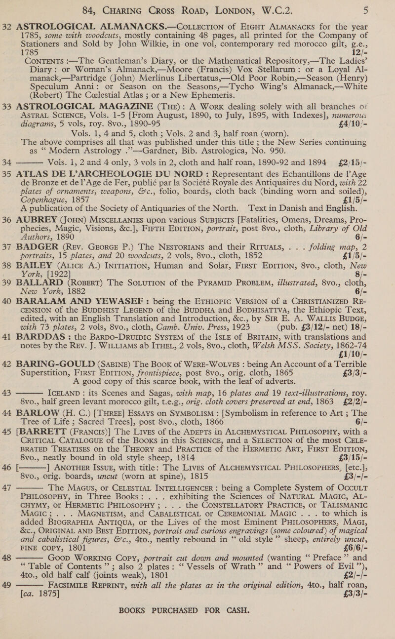 32 ASTROLOGICAL ALMANACKS.—COLLECTION of EIGHT ALMANACKS for the year 1785, some with woodcuts, mostly containing 48 pages, all printed for the Company of Stationers and Sold by John Wilkie, in one vol, contemporary red morocco gilt, g.e., 1785 12/- CONTENTS :—The Gentleman’s Diary, or the Mathematical Repository,—The Ladies’ Diary : or Woman’s Almanack,—Moore (Francis) Vox Stellarum: or a Loyal Al- manack,—Partridge (John) Merlinus Libertatus,—Old Poor Robin,—Season (Henry) Speculum Anni: or Season on the Seasons,—Tycho Wing’s Almanack,—White (Robert) The Ceelestial Atlas ; or a New Ephemeris. 33 ASTROLOGICAL MAGAZINE (THE): A Work dealing solely with all branches of ASTRAL SCIENCE, Vols. 1-5 [From August, 1890, to July, 1895, with Indexes], numerous diagrams, 5 vols, roy. 8vo., 1890-95 £4/10/- Vols. 1, 4 and 5, cloth ; Vols. 2 and 3, half roan (worn). The above comprises all that was published under this title ; the New Series continuing as *‘ Modern Astrology .”,—Gardner, Bib. Astrologica, No. 950. Vols. 1, 2 and 4 only, 3 vols in 2, cloth and half roan, 1890-92 and 1894 £2:15/- 35 ATLAS DE L°>ARCHEOLOGIE DU NORD: Representant des Echantillons de Age de Bronze et de l’Age de Fer, publié par la Société Royale des Antiquaires du Nord, with 22 plates of ornaments, weapons, &amp;c., folio, boards, cloth back (binding worn and soiled), Copenhague, 1857 £1/5/- A publication of the Society of Antiquaries of the North. Text in Danish and English. 36 AUBREY (JOHN) MISCELLANIES upon various SUBJECTS [Fatalities, Omens, Dreams, Pro- phecies, Magic, Visions, &amp;c.], FIFTH EDITION, portrait, post 8vo., cloth, Library of Old  Authors, 1890 6/- 37 BADGER (REV. GEORGE P.) The NESTORIANS and their RITUALS, . . . folding map, 2 portraits, 15 plates, and 20 woodcuts, 2 vols, 8vo., cloth, 1852 £1/5/- 38 BAILEY (Atice A.) INITIATION, Human and Solar, First EDITION, 8vo., cloth, New York, [1922] 8/- 39 BALLARD (RoBERT) The SOLUTION of the PYRAMID PROBLEM, illustrated, 8vo., cloth, New York, 1882 6/- 40 BARALAM AND YEWASEF : being the ETHIOPIC VERSION of a CHRISTIANIZED RE- CENSION of the BUDDHIST LEGEND of the BUDDHA and BODHISATTVA, the Ethiopic Text, edited, with an English Translation and Introduction, &amp;c., by SIR E. A. WALLIS BUDGE, with 73 plates, 2 vols, 8vo., cloth, Camb. Univ. Press, 1923 (pub. £3/12/- net) 18/- 41 BARDDAS : the BARDOo-DrRuipic SysTEM of the ISLE of BRITAIN, with translations and notes by the REv. J. WILLIAMS ab ITHEL, 2 vols, 8vo., cloth, Welsh MSS. Society, 1862-74 £1/10/- 42 BARING-GOULD (SaBINE) The Book of WERE-WOLVES : being An Account of a Terrible Superstition, First EDITION, frontispiece, post 8vo., orig. cloth, 1865 £3/3/- A good copy of this scarce book, with the leaf of adverts. ICELAND : its Scenes and Sagas, with map, 16 plates and 19 text-illustrations, roy. 8vo., half green levant morocco gilt, t.e.g., orig. cloth covers preserved at end, 1863 £2/2/- 44 BARLOW (H. C.) [THREE] Essays on SYMBOLISM : [Symbolism in reference to Art ; The Tree of Life ; Sacred Trees], post 8vo., cloth, 1866 6/- 45 [BARRETT (FrRancis)| The Lives of the ADEPTS in ALCHEMYSTICAL PHILOSOPHY, with a CRITICAL CATALOGUE of the Books in this SCIENCE, and a SELECTION of the most CELE- BRATED TREATISES on the THEORY and PRACTICE of the HERMETIC ART, FIRST EDITION, 8vo., neatly bound in old style sheep, 1814 £3/15/- ] ANOTHER ISSUE, with title: The Lives of ALCHEMYSTICAL PHILOSOPHERS, [etc.], 8vo., orig. boards, uncut (worn at spine), 1815 £3/-/- The Maus, or CELESTIAL INTELLIGENCER : being a Complete System of OccULT PHILOSOPHY, in Three Books: . . . exhibiting the Sciences of NATURAL MaAGic, AL- CHYMY, or HERMETIC PHILOSOPHY ; . . . the CONSTELLATORY PRACTICE, or TALISMANIC MAGIC; . . . MAGNETISM, and CABALISTICAL or CEREMONIAL MAGIC . . . to which is added BIOGRAPHIA ANTIQUA, or the Lives of the most Eminent PHILOSOPHERS, MAGI, &amp;c., ORIGINAL AND BEST EDITION, portrait and curious engravings (some coloured) of magical and cabalistical figures, &amp;c., 4to., neatly rebound in “ old style”’ sheep, entirely uncut, FINE COPY, 1801 £6/6/- Goop WorRKING Copy, portrait cut down and mounted (wanting “ Preface’ and “Table of Contents” ; also 2 plates: ‘‘ Vessels of Wrath” and “ Powers of Evil’’),   47    4to., old half calf (joints weak), 1801 £2/-/- 49 FACSIMILE REPRINT, with all the plates as in the original edition, 4to., half roan, [ca. 1875] £3/3/-