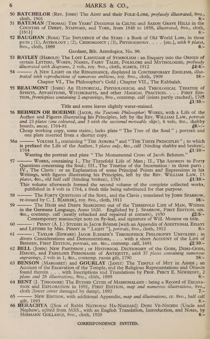 50 De ee (REV. Joun) The AINU and their FoLK-Lore, profusely illustrated, 8vo., cloth, 1901 8/- 51 BATEMAN (THOMAS) TEN Years’ DIGGINGS in CELTIC and SAXON GRAVE HILLs in the COUNTIES of DERBY, STAFFORD, and YorK, from 1848 to 1858, illustrated, 8vo., cloth, [1861] 8/- 52 BAUGHAN (Rosa) The Torte of the Stars : a Book of Old World Lore, in three parts ; (1), ASTROLOGY ; (2), CHIROMANCY ; (3), PHYSIOGNOMY. . . . [etc.], with 9 plates, 8vo., cloth, 1889 6/- Gardner, Bib. Astrologica, No. 99. 53 BAYLEY (Haroip) The Lost LANGUAGE of SYMBOLISM : an Enquiry into the ORIGIN of certain LETTERS, Worps, NAMES, FAIRY TALES, FOLKLORE and MYTHOLOGIES, profusely  sllustrated with diagrams, 2 vols, roy. 8vo., cloth, SCARCE, 1912 £4/4/- 54 A New LIGHT on the RENAISSANCE, displayed in CONTEMPORARY EMBLEMS, @/lus- trated with reproductions of numerous emblems, roy. 8vo., cloth, 1909 18/- Chapter VI., The Philosopher’s Gold ; Chapter VII., The Kabbalah. SPIRITS, APPARITIONS, WiTCHCRAFTS, and other MAGICAL PRACTICES. . . . FIRST EDI- TION, frontispiece containing 2 engravings, 8vo., contemp. calf (joints partly cracked), 1705 £1/10/ 7 Title and some leaves slightly water-stained. 56 BEHMEN OR BOEHME (Jacops, the Teutonic Philosopher) Worxs, with a Life of the Author and Figures illustrating his Principles, left by the REV. WILLIAM LAW, portrait and 23 plates (one coloured, and 3 with the sectional moveable slips), 4 vols, 4to., shabby boards, uncut, 1764-81 £6/-/- Cheap working copy, some stains; lacks plate ““ The Tree of the Soul” ; portrait and one plate inserted from a shorter copy. 56A  is prefixed the Life of the Author, 3 plates only, 4to., calf (binding shabby and broken), 1764 £1/10/- Wanting the portrait and plate ‘“‘ The Monumental Cross of Jacob Behmen.”’ WOorKS, containing I., The Threefold Life of Man; II., The Answers to Forty Questions concerning the Soul; III., The Treatise of the Incarnation : in three parts ; IV., The Clavis: or an Explanation of some Principal Points and Expressions in his Writings, with figures illustrating his Principles, left by the Rev. WiILL1am Law, 13 plates, 4to., old half calf (binding broken), 1763 £1/10/- This volume afterwards formed the second volume of the complete collected works, published in 4 vols in 1764, a fresh title being substituted for that purpose. The Forty QUESTIONS of the SOUL, and the Clavis ; translated by JOHN SPARROW, re-issued by C. J. B[ARKER], roy. 8vo., cloth, 1911 16/- The H1iGH and DEEPE SEARCHING out of the THREEFOLD LIFE of MAN, Written in the Germane Language, Anno 1620.. Englished by J. SPARROW, FIRST EDITION, sm. 4to., contemp. calf (neatly rebacked and repaired at corners), 1650 £2/5/- Contemporary manuscript note on fly-leaf, and signature of Will. Monroe on title. ae   58 59    60 : PENNY (A. J.) STUDIES in JAcoB BOHME [with an Appendix of ADDITIONAL Essays and LETTERS by Mrs. PENNY in “‘ LIGHT ’’], portrait, 8vo., cloth, 1912 8/- 61 : TAYLOR (EDWARD) JACOB BiHMEN’S THEOSOPHICK PHILOSOPHY UNFOLDED ; in divers Considerations and Demonstrations, . . . with a short AccouNT of the LIFE of BEHMEN, FIRST EDITION, portrait, sm. 4to., contemp. calf, 1691 £2/10/- 62 BELL (JOHN) NEw PANTHEON ; or HISTORICAL DICTIONARY of the Gops, DEMI-Gops, HEROES, and FABULOUS PERSONAGES of ANTIQUITY, with 37 plates containing numerous engravings, 2 vols in 1, 4to., contemp. russia gilt, 1790 18/- 63 BENSON (MarGareT) and GOURLAY (Janet) The TEMPLE of MuT in ASHER ; an Account of the Excavation of the Temple, and the Religious Representations and Objects found therein . . . with Inscriptions and Translations by PRor. PERcy E. NEWBERRY, 2 plans and 28 illustrations, 8vo., cloth, 1899 8/= 64 BENT (J. THEODORE) The RUINED CiT1Es of MASHONALAND : being a Record of Excava- TION and EXPLORATION in 1891, First EDITION, map and numerous illustrations, 8vo.,  cloth Gower cover damaged by damp), 1892 7/- 65 New EDITION, with additional Appendix, map and illustrations, cr. 8vo., half calf gilt, 1893 8/= 66 BERACHYA ({[Son of Rabbi Natronart HA-NakDAN]) Dopi VE-NEcHDI (Uncle and Nephew), edited from MSS., with an English Translation, Introduction, and Notes, by HERMANN GOLLANCZ, 8vo., cloth, 1920 6/- CORRESPONDENCE INVITED. +