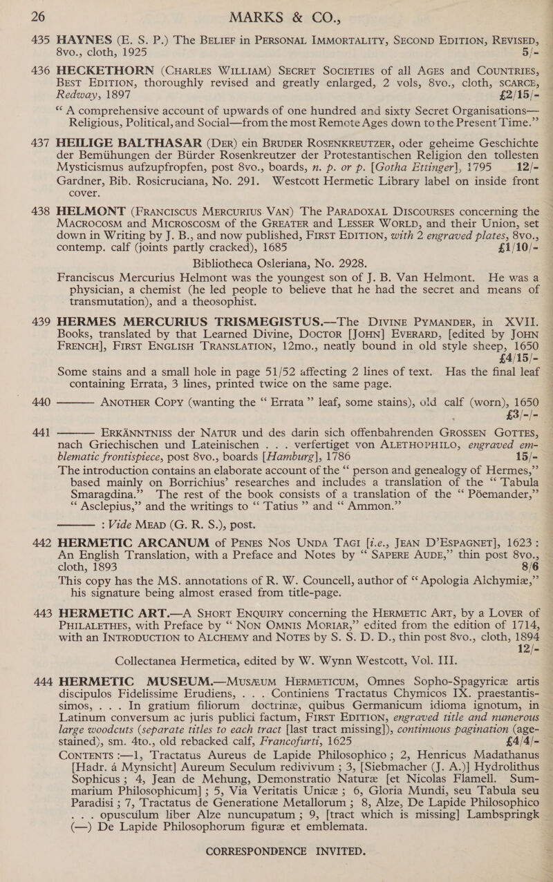 435 436 437 438 439 440 44] 442 443 444 HAYNES (E. S. P.) The BELIEF in PERSONAL IMMORTALITY, SECOND EDITION, REVISED, ~ 8vo., cloth, 1925 3/= HECKETHORN (CHARLES WILLIAM) SECRET SOCIETIES of all AGEs and COUNTRIES, BrsT EDITION, thoroughly revised and greatly enlarged, 2 vols, 8vo., cloth, SCARCE, Redway, 1897 £2/15/- ** A comprehensive account of upwards of one hundred and sixty Secret Organisations— Religious, Political, and Social—from the most Remote Ages down tothe Present Time.” HEILIGE BALTHASAR (Der) ein BRUDER ROSENKREUTZER, Oder geheime Geschichte der Bemtthungen der Btirder Rosenkreutzer der Protestantischen Religion den tollesten Mysticismus aufzupfropfen, post 8vo., boards, n. p. or p. [Gotha Ettinger], 1795 12/- Gardner, Bib. Rosicruciana, No. 291. Westcott Hermetic Library label on inside front cover. HELMONT (FRANCcIScUS MERCURIUS. VAN) The PARADOXAL DISCOURSES concerning the MACROCOSM and MICROSCOSM of the GREATER and LESSER WORLD, and their Union, set ~ down in Writing by J. B., and now published, First EDITION, with 2 engraved plates, 8vo., contemp. calf (joints partly cracked), 1685 £1/10/- Bibliotheca Osleriana, No. 2928. Franciscus Mercurius Helmont was the youngest son of J. B. Van Helmont. He was a physician, a chemist (he led people to believe that he had the secret and means of transmutation), and a theosophist. HERMES MERCURIUS TRISMEGISTUS.—The DIVINE PYMANDER, in XVII. Books, translated by that Learned Divine, DocTror [JOHN] EVERARD, [edited by JOHN FRENCH], FirST ENGLISH TRANSLATION, 12mo., neatly bound in old style sheep, 1650 £4/15/- Some stains and a small hole in page 51/52 affecting 2 lines of text. Has the final leaf containing Errata, 3 lines, printed twice on the same page.  ANOTHER Copy (wanting the “ Errata ’”’ leaf, some stains), old calf (worn), 1650 — £3/-/= 4 ERKANNTNISS der NATUR und des darin sich offenbahrenden GROSSEN GOTTES, nach Griechischen und Lateinischen . . . verfertiget von ALETHOPHILO, engraved em- blematic frontispiece, post 8vo., boards [Hamburg], 1786 15/- The introduction contains an elaborate account of the “‘ person and genealogy of Hermes,” based mainly on Borrichius’ researches and includes a translation of the “ Tabula Smaragdina.”” The rest of the book consists of a translation of the “‘ Péemander,” ** Asclepius,”’ and the writings to “‘ Tatius ’” and ‘‘ Ammon.” : Vide MEAD (G. R. S.), post.   An English Translation, with a Preface and Notes by ‘‘ SAPERE AUDE,”’ thin post 8vo., — cloth, 1893 8/6 This copy has the MS. annotations of R. W. Councell, author of ‘‘ Apologia Aichymiz,” his signature being almost erased from title-page. HERMETIC ART.—A SHoRT ENQUIRY concerning the HERMETIC ART, by a LOVER of PHILALETHES, with Preface by ““ NON OMNIS Mortar,” edited from the edition of 1714, with an INTRODUCTION to ALCHEMY and NOTES by S. S. D. D., thin post 8vo., cloth, 1894 12/- Collectanea Hermetica, edited by W. Wynn Westcott, Vol. IIT. HERMETIC MUSEUM.—Muvus&amp;uM HERMETICUM, Omnes Sopho-Spagyrice artis discipulos Fidelissime Erudiens, . . ..Continiens Tractatus Chymicos IX. praestantis- simos, .. . In gratium filiorum doctrine, quibus Germanicum idioma ignotum, in Latinum conversum ac juris publici factum, First EDITION, engraved title and numerous — large woodcuts (separate titles to each tract [last tract missing]), continuous pagination (age- stained), sm. 4to., old rebacked calf, Francofurti, 1625 . £4/4/- CONTENTS :—1, Tractatus Aureus de Lapide Philosophico ; 2, Henricus Madathanus [Hadr. 4 Mynsicht] Aureum Seculum redivivum ; 3, [Siebmacher (J. A.)] Hydrolithus Sophicus ; 4, Jean de Mehung, Demonstratio Nature [et Nicolas Flamell. Sum- marium Philosophicum] ; 5, Via Veritatis Unice ; 6, Gloria Mundi, seu Tabula seu Paradisi ; 7, Tractatus de Generatione Metallorum ; 8, Alze, De Lapide Philosophico . opusculum liber Alze nuncupatum ; 9, [tract which is missing] Lambspringk (—) De Lapide Philosophorum figure et emblemata.