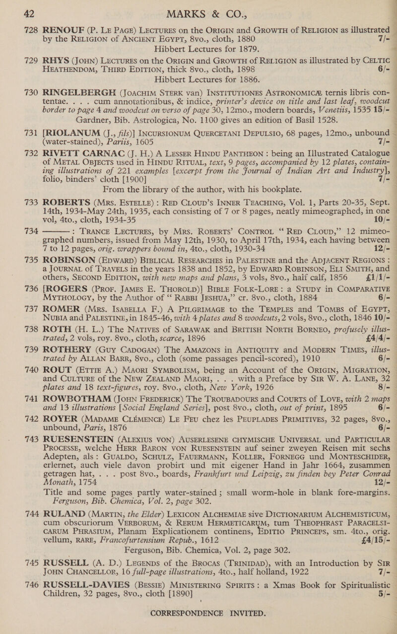728 129 730 731 732 733 734 744 745 746 RENOUF (P. Lz Pace) LECTURES on the ORIGIN and GROWTH of RELIGION as illustrated by the RELIGION of ANCIENT EGYPT, 8vo., cloth, 1880 7/- Hibbert Lectures for 1879. Hibbert Lectures for 1886. Gardner, Bib. Astrologica, No. 1100 gives an edition of Basil 1528. RIVETT CARNAC (J. H.) A LessER HinpU PANTHEON : being an Hlustrated Catalogue ing illustrations of 221 examples [excerpt from the Fournal of Indian Art and Industry], From the library of the author, with his bookplate. ROBERTS (Mrs. ESTELLE) : RED CLOUD’s INNER TEACHING, Vol. 1, Parts 20-35, Sept. vol, 4to., cloth, 1934-35 10/-  graphed numbers, issued from May 12th, 1930, to April 17th, 1934, each having between ROBINSON (EpwWarD) BIBLICAL RESEARCHES in PALESTINE and the ADJACENT REGIONS : a JOURNAL of TRAVELS in the years 1838 and 1852, by EDWARD ROBINSON, ELI SMITH, and others, SECOND EDITION, with new maps and plans, 3 vols, 8vo., haif calf, 1856 £1/1/- [ROGERS (Pror. JAMES E. THOROLD)] BIBLE FOLK-LORE: a STUDY in COMPARATIVE MYTHOLOGY, by the Author of ‘‘ RABBI JESHUA,”’ cr. 8vo., cloth, 1884 6/- NUvuBIA and PALESTINE, in 1845-46, with 4 plates and 8 woodcuts, 2 vols, 8vo., cloth, 1846 10/- ROTH (H. L.) The Natives of SARAWAK and BRITISH NORTH BORNEO, profusely illus- ROTHERY (Guy CapoGAn) The AMAZONS in ANTIQUITY and MODERN TIMES, illus- trated by ALLAN BARR, 8vo., cloth (some passages pencil-scored), 1910 6/- ROUT (EtTtTi£E A.) Maori SYMBOLISM, being an Account of the ORIGIN, MIGRATION, ROWBOTHAM (JOHN FREDERICK) The TROUBADOURS and Courts of LOVE, with 2 maps and 13 1llustrations [Social England Series], post 8vo., cloth, out of print, 1895 6/- unbound, Paris, 1876 6/- RUESENSTEIN (ALExiIUS VON) AUSERLESENE CHYMISCHE UNIVERSAL und PARTICULAR PROCESSE, welche HERR BARON VON RUESENSTEIN auf seiner zweyen Reisen mit sechs Adepten, als: GUALDO, SCHULZ, FAUERMANN, KOLLER, FORNEGG und MONTESCHIDER, erlernet, auch viele davon probirt und mit eigener Hand in Jahr 1664, zusammen getragen hat, . . . post 8vo., boards, Frankfurt und Leipzig, zu finden bey Peter Conrad Monath, 1754 12/- Title and some pages partly water-stained ; small worm-hole in blank fore-margins. Ferguson, Bib. Chemica, Vol. 2, page 302. RULAND (Martin, the Elder) LEXICON ALCHEMIAE sive DICTIONARIUM ALCHEMISTICUM, cum obscuriorum VERBORUM, &amp; RERUM HERMETICARUM, tum THEOPHRAST PARACELSI- CARUM PHRASIUM, Planam Explicationem continens, EDITIO PRINCEPS, sm. 4to., orig. vellum, RARE, Francofurtensium Repub., 1612 £4/15/- Ferguson, Bib. Chemica, Vol. 2, page 302. RUSSELL (A. D.) LeGEeNps of the Brocas (TRINIDAD), with an Introduction by SIR JOHN CHANCELLOR, 16 full-page illustrations, 4to., half holland, 1922 — 7/- RUSSELL-DAVIES (BEssIzE) MINISTERING SPIRITS: a Xmas Book for Spiritualistic