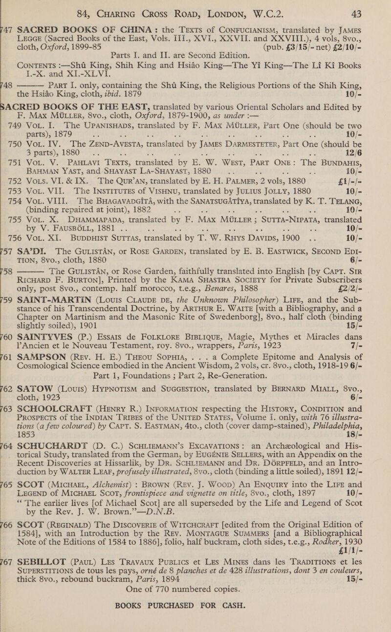 47 SACRED BOOKS OF CHINA: the Texts of CONFUCIANISM, translated by JAMES LEGGE (Sacred Books of the East, Vols. I1I., XVI., XX VII. and XXVIII.), 4 vols, 8vo., cloth, Oxford, 1899-85 (pub. £3/15/- net) £2/10/- Parts I. and II. are Second Edition. CONTENTS :—Sht King, Shih King and Hsidéo King—The Yi King—The Li Ki Books I.-X. and XI.-XLVI. PART [. only, containing the Sht King, the Religious Portions of the Shih King, the Hsiao King, cloth, zb1d. 1879 10/- ACRED BOOKS OF THE EAST, translated by various Oriental Scholars and Edited by F. Max MULLER, 8vo., cloth, Oxford, 1879-1900, as under :-— 749 VoL. I. The UPANISHADS, translated by F. Max MULLER, Part One (should be two parts), 1879 at rs 10/- | 750 VOL. ¥V: “Fhe Ze AEST, Panstaced by James Damiusreten, Part One (should be 3 parts), 1880 12/6 Wor VOR. VY. -PALAVY TExts, aaa E. W. WEST, PART ONE: The BUNDAHIS, 48  BAHMAN YAST, and SHAYAST LA-SHAYAST, 1880 A 4 at 10/= 752 Vous. VI.&amp; IX. The Qur’AN, translated by E. H. PALMER, 2 nae 1880 £1/-/- 753 Vou. VII. The INSTITUTES of VISHNU, translated by JuLIus JoLLy, 1880 10/- 754 Vou. VIII. The BHAGAvADGITA, with the SANATSUGATIYA, translated by K. T. TELANG, (binding repaired at joint), 1882 os se 10/- 755 VoL. X. DHAMMAPADA, translated by F. Max Miter : 3 Surta-Nuvata, translated by V. FAUSBOLL, 1881 .. a 10/- 756 VoL. XI. BUDDHIST SUTTAS, tranelated by T. W. Ris DAvips, 1900 5% 10/- 57 SA’DI. The GULISTAN, or ROSE GARDEN, translated by E. B. EASTWICK, SECOND EDI- TION, 8vo., cloth, 1880 6/= 58  The GULISTAN, or Rose Garden, faithfully translated into English [by Capt. SIR RICHARD F. BURTON], Printed by the KAMA SHASTRA SOCIETY for Private Subscribers only, post 8vo., contemp. half morocco, t.e.g., Benares, 1888 £2/2/- 59 SAINT-MARTIN (Louis CLAUDE DE, the Unknown Philosopher) LIFE, and the Sub- stance of his Transcendental Doctrine, by ARTHUR E. WAITE [with a Bibliography, and a Chapter on Martinism and the Masonic Rite of Swedenborg], 8vo., half cloth (binding slightly soiled), 1901 15/- 60 SAINTYVES (P.) Essais de FOLKLORE BIBLIQUE, Magie, Mythes et Miracles dans Ancien et le Nouveau Testament, roy. 8vo., wrappers, Paris, 1923 7/- 61 SAMPSON (Rev. H. E.) Tuzou Soputa, . . . a Complete Epitome and Analysis of Cosmological Science embodied in the Ancient Wisdom, 2 vols, cr. 8vo., cloth, 1918-19 6/- Part 1, Foundations ; Part 2, Re-Generation. 62 SATOW (Louis) HyPNOTISM and SUGGESTION, translated by BERNARD MIALL, 8vo., cloth, 1923 6/- 63 SCHOOLCRAFT (HENRY R.) INFORMATION respecting the HisToRy, CONDITION and Prospects of the INDIAN TriBeEs of the UNITED STATES, Volume I. only, with 76 illustra- : tions (a few coloured) by Cart. S. EASTMAN, 4to., cloth (cover damp-stained), Philadelphia, 1853 18/- 64 SCHUCHARDT (D. C.) SCHLIEMANN’S EXCAVATIONS: an Archeological and His- torical Study, translated from the German, by EUGENIE SELLERS, with an Appendix on the | Recent Discoveries at Hissarlik, by Dr. SCHLIEMANN and Dr. DORPFELD, and an Intro- duction by WALTER LEAF, profusely illustrated, 8vo., cloth (binding a little soiled), 1891 12/- . SCOT (MIcHAEL, Alchemist) : BROWN (Rev. J. Woop) An ENQuIRY into the LIFE and LEGEND of MICHAEL SCOT, frontispiece and vignette on title, 8vo., cloth, 1897 10/- | ** The earlier lives [of Michael Scot] are all superseded by the Life and Legend of Scot | by the Rev. J. W. Brown.”—D.N.B. 66 SCOT (REGINALD) The DISCOVERIE of WITCHCRAFT [edited from the Original Edition of 1584], with an Introduction by the Rev. MONTAGUE SUMMERS [and a Bibliographical Note of the Editions of 1584 to 1886], folio, half buckram, cloth sides, t.e.g., Rodker, 1930 SUPERSTITIONS de tous les pays, orné de 8 planches et de 428 illustrations, dont 3 en couleurs, thick 8vo., rebound buckram, Paris, 1894 15/- £1/1/- a SEBILLOT (PauL) Les Travaux Pusiics et Les MINnkES dans les TRADITIONS et les One of 770 numbered copies. :