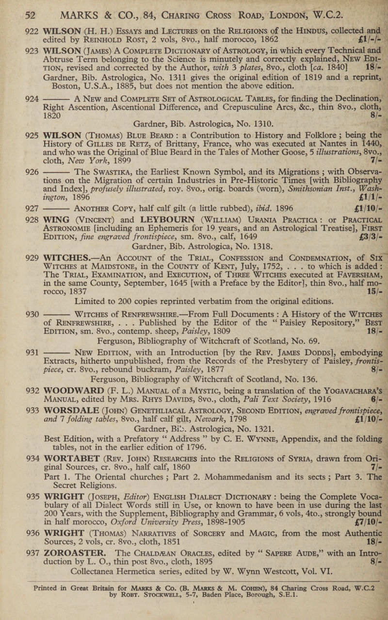 922 WILSON (H. H.) Essays and LEcTurEs on the RELIGIONS of the HINDUuS, collected and edited by REINHOLD Rost, 2 vols, 8vo., half morocco, 1862 £1, 923. WILSON (JAmEs) A COMPLETE DICTIONARY of ASTROLOGY, in which every Technical and Abtruse Term belonging to the Science is minutely and correctly explained, NEw EpI- — TION, revised and corrected by the Author, with 3 plates, 8vo., cloth [ca. 1840] 18/- Gardner, Bib. Astrologica, No. 1311 gives the original edition of 1819 and a reprint, — Boston, U.S.A., 1885, but does not mention the above edition. re A New and CoMpPLete SET of ASTROLOGICAL TABLES, for finding the Declination, Right Ascention, Ascentional Difference, and Crepusculine Arcs, &amp;c., thin 8vo., : ) 1820 fa Gardner, Bib. Astrologica, No. 1310. en Se 925. WILSON (THomas) BLUE BEARD: a Contribution to History and Folklore ; being hee History of GILLES DE RETZ, of Brittany, France, who was executed at Nantes in 1440, and who was the Original of Blue Beard in the Tales of Mother Goose, 5 illustrations, 8vo., cloth, New York, 1899 T= The Swastika, the Earliest Known Symbol, and its Migrations ; with Observa- __ tions on the Migration of certain Industries in Pre-Historic Times [with Bibliography and Index], profusely illustrated, roy. 8vo., orig. boards (worn), Smithsonian Inst., Wash-_ ington, 1896 £1/1/-. 927 ANOTHER Copy, half calf gilt (a little rubbed), ibid. 1896 £1/10/-— 928 WING (VINCENT) and LEYBOURN (WILLIAM) URANIA PRACTICA: or PRACTICAL _ ASTRONOMIE [including an Ephemeris for 19 years, and an Astrological Treatise}, FIRST EDITION, fine engraved frontispiece, sm. 8vo., calf, 1649 £3/3/= Gardner, Bib. Astrologica, No. 1318. 929 WITCHES.—An Account of the TRIAL, CONFESSION and CONDEMNATION, of Six WITCHES at MAIDSTONE, in the CoUNTY of KENT, July, 1752, . . . to which is added: The TRIAL, EXAMINATION, and EXECUTION, of ‘THREE WITCHES executed at FAVERSHAM, ~ in the same County, September, 1645 [with a Preface by the Editor], thin 8vo., half mo-— rocco, 1837 15/-— Limited to 200 copies reprinted verbatim from the original editions. ee   924  926   Witcues of RENFREWSHIRE.—From Full Documents : A History of the WITCHES — of RENFREWSHIRE, . . . Published by the Editor of the “‘ Paisley Repository,” BEsT EDITION, sm. 8vo., contemp. sheep, Paisley, 1809 18/-_ Ferguson, Bibliography of Witchcraft of Scotland, No. 69. New EDITION, with an Introduction [by the REv. JAMEs DopDsj, embodying — Extracts, hitherto unpublished, from the Records of the Presbytery of Paisley, frontis- piece, cr. 8vo., rebound buckram, Paisley, 1877 8/- menauson. Bibliography of Witchcraft of Scotland, No. 136. 932 WOODWARD (F. L.) MANuat of a MystTICc, being a translation of the YOGAVACHARA’S 930  931    MANUAL, edited by Mrs. Ruys Davips, 8vo., cloth, Pali Text Society, 1916 6/- 933 WORSDALE (JOHN) GENETHLIACAL ASTROLOGY, SECOND EDITION, engraved fro ‘ and 7 folding tables, 8vo., half calf gilt, Newark, 1798 £1/ i Gardner: Biv. Astrologica, No. 1321. Best Edition, with a Prefatory “ Address’? by C. E. WYNNE, Appendix, and the folding — tables, not in the earlier edition of 1796. ‘ 934 WORTABET (REv. JOHN) RESEARCHES into the RELIGIONS of SYRIA, drawn from Ori- ginal Sources, cr. 8vo., half calf, 1860 7/=— Part 1. The Oriental ciduechee 3; Part 2. Mohammedanism and its sects; Part 3. be ; Secret Religions. 935 WRIGHT (Josepu, Editor) ENGLISH DIALECT: DICTIONARY : being the Complete Vocus bulary of all Dialect Words still in Use, or known to have been in use during the last 200 Years, with the Supplement, Bibliography and Grammar, 6 vols, 4to., strongly bound ~ in half morocco, Oxford University Press, 1898-1905 £7/10/- 936 WRIGHT (Tuomas) NARRATIVES of SORCERY and Maaic, from the most Authentic Sources, 2 vols, cr. 8vo., cloth, 1851 — -18/=— 937 ZOROASTER. The CHALDMAN ORACLES, edited by ‘“‘ SAPERE AUDE,”’ with an Intro- duction by L. O., thin post 8vo., cloth, 1895 8/- Collectanea Hermetica series, edited by W. Wynn Westcott, Vol. VI.   Sa ei    Printed in Great Britain for MARKS &amp; Co. (B. Marks &amp; M. COHEN), 84 Charing Cross Road, W.C.2 — by Rost. STOCKWELL, 5-7, Baden Place, Borough, S.E.1. 