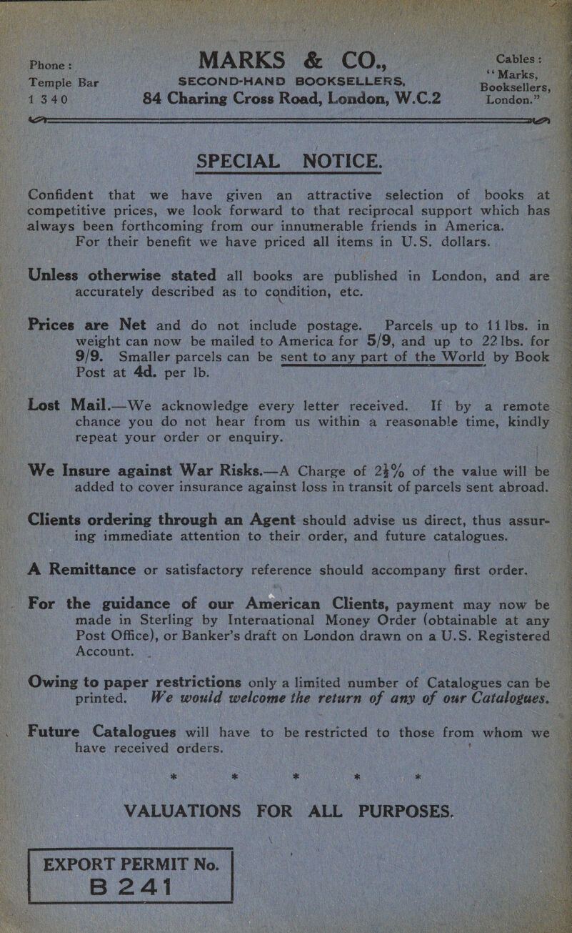                  MARKS &amp; CO, Phone: ©  Comeeas i Temple Bar | SECOND-HAND BOOKSELLERS, Wide 1340. 84 Charing Cross Road, London, W.C.2 London.”   SPECIAL _NOTICE. _ Confident that we have given an attractive selection of books at competitive prices, we look forward to that reciprocal support which has always been forthcoming from our innumerable friends in America. For their benefit we have priced all items in U.S. dollars.  Unless otherwise stated all books are published in London, and are accurately described as to condition, etc. 7 Prices are Net and do not include postage. Parcels up to 1filbs. in weight can now be mailed to America for 5/9, and up to 22 lbs. for 9/9. Smaller parcels can be sent to any part of the World by Book Post at 4d. per Ib. |   i Lost Mail.—We acknowledge every letter received. If by a remote A chance you do not hear from us within a reasonable time, kindly | repeat your order or enquiry. We Insure against War Risks.—A Charge of 24% of the value will be added to cover insurance against loss in transit of parcels sent abroad. Clients ordering through an Agent should advise us direct, thus assur- _ ing immediate attention to their order, and future catalogues. ee i % { : \ _A Remittance or satisfactory reference should accompany first order. _ For the guidance of our American Clients, payment may now be | made in Sterling by International Money Order (obtainable at any Post Office), or Banker’s draft on London drawn on a U.S. Registered © Account. 3  Owing to paper restrictions only a aited number of Catalogues can be printed. We dees welcome the} return of any of our Catalogues. . Future Catalogues will five to be restricted to those from whom we ee have received orders. * * * * eet  VALUATIONS FOR ALL PURPOSES.    EXPORT PERMIT No. B24i