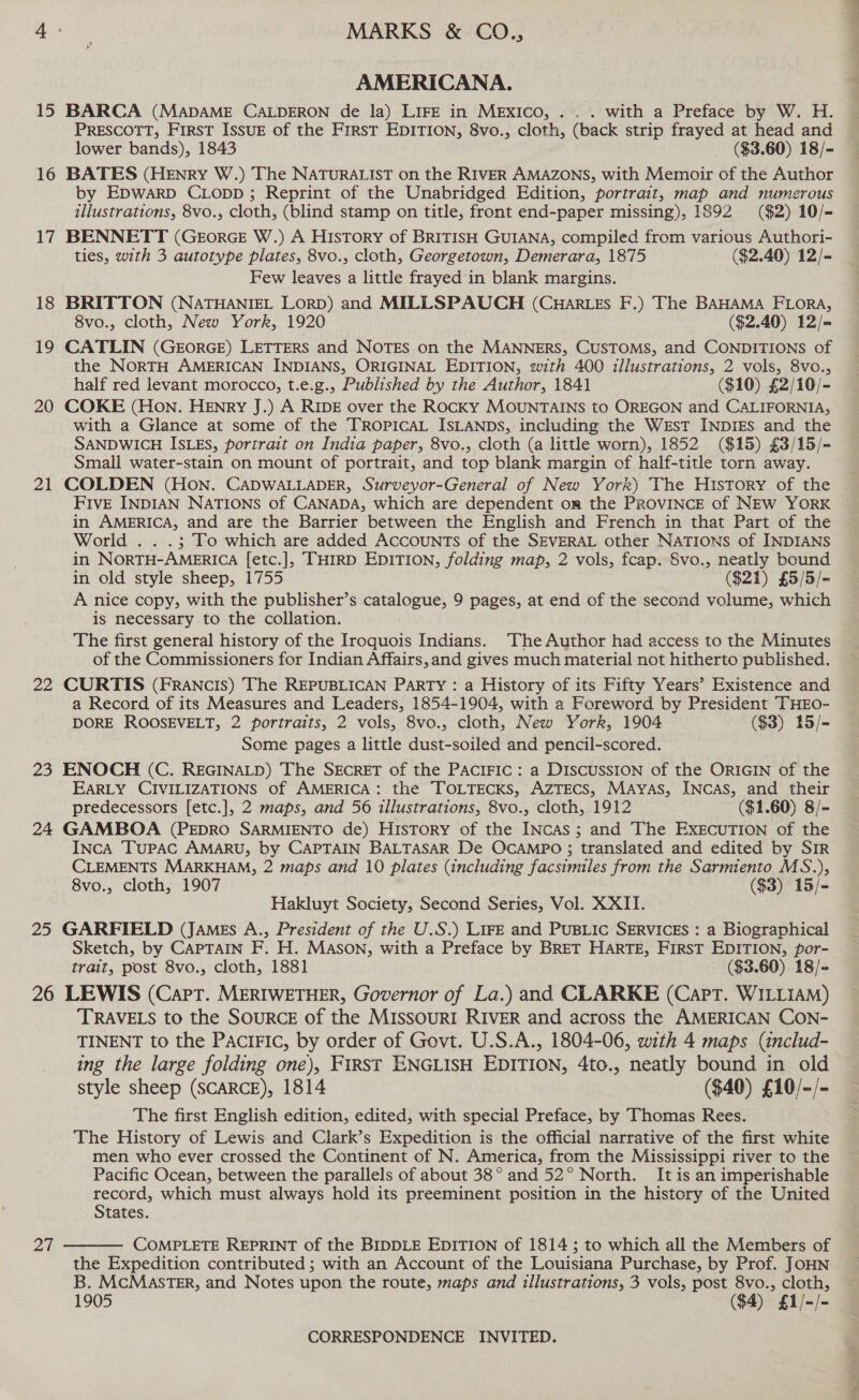 15 16 17 18 19 20 21 22 23 24 25 AMERICANA. BARCA (MADAME CALDERON de la) LIFE in MEXICO, .. . with a Preface by W. H. PRESCOTT, FIRST ISSUE of the FIRST EDITION, 8vo., cloth, (back strip frayed at head and lower bands), 1843 ($3.60) 18/- BATES (HENry W.) The NATURALIST on the RIVER AMAZONS, with Memoir of the Author by EpwarpD CLopp ; Reprint of the Unabridged Edition, portrait, map and numerous illustrations, 8vo., cloth, (blind stamp on title, front end-paper missing), 1892 ($2) 10/- BENNETT (GeorGE W.) A History of BRITISH GUIANA, compiled from various Authori- ties, with 3 autotype plates, 8vo., cloth, Georgetown, Demerara, 1875 ($2.40) 12/- Few leaves a little frayed in blank margins. BRITTON (NATHANIEL LORD) and MILLSPAUCH (CwHar.es F.) The BAHAMA FLORA, 8vo., cloth, New York, 1920 ($2.40) 12/= CATLIN (GEORGE) LETTERS and NOTES on the MANNERS, CUSTOMS, and CONDITIONS of the NORTH AMERICAN INDIANS, ORIGINAL EDITION, with 400 illustrations, 2 vols, 8vo., half red levant morocco, t.e.g., Published by the Author, 1841 ($10) £2/10/- COKE (Hon. HENry J.) A RIDE over the Rocky MOUNTAINS to OREGON and CALIFORNIA, with a Glance at some of the TROPICAL ISLANDS, including the West INDIES and the SANDWICH ISLES, portrait on India paper, 8vo., cloth (a little worn), 1852 ($15) £3/15/- Small water-stain on mount of portrait, and top blank margin of half-title torn away. COLDEN (Hon. CADWALLADER, Surveyor-General of New York) The History of the FIVE INDIAN NATIONS of CANADA, which are dependent om the PROVINCE of NEW YORK in AMERICA, and are the Barrier between the English and French in that Part of the World . . .; To which are added Accounts of the SEVERAL other NATIONS of INDIANS in NORTH-AMERICA [etc.], ‘THIRD EDITION, folding map, 2 vols, fcap. 8vo., neatly bound in old style sheep, 1755 ($21) £5/5/- A nice copy, with the publisher’s catalogue, 9 pages, at end of the second volume, which is necessary to the collation. The first general history of the Iroquois Indians. The Author had access to the Minutes of the Commissioners for Indian Affairs,and gives much material not hitherto published. CURTIS (FRAnNcis) The REPUBLICAN PaRTy : a History of its Fifty Years’ Existence and a Record of its Measures and Leaders, 1854-1904, with a Foreword by President THEO- DORE ROOSEVELT, 2 portraits, 2 vols, 8vo., cloth, New York, 1904 ($3) 15/- Some pages a little dust-soiled and pencil-scored. ENOCH (C. REGINALD) The SECRET of the PACIFIC : a DISCUSSION of the ORIGIN of the EARLY CIVILIZATIONS of AMERICA: the TOLTECKS, AZTECS, MAYAS, INCAS, and their predecessors [etc.], 2 maps, and 56 illustrations, 8vo., cloth, 1912 ($1.60) 8/- GAMBOA (PEDRO SARMIENTO de) History of the INcas ; and The EXECUTION of the INcA TuPAC AMARU, by CAPTAIN BALTASAR De OCAMPO ; translated and edited by SIR CLEMENTS MARKHAM, 2 maps and 10 plates (including facsimiles from the Sarmiento MS.), 8vo., cloth, 1907 ($3) 15/- Hakluyt Society, Second Series, Vol. XXII. GARFIELD (JAMEs A., President of the U.S.) LIFE and PUBLIC SERVICES : a Biographical Sketch, by CAPTAIN F. H. MASON, with a Preface by BRET HARTE, First EDITION, por- trait, post 8vo., cloth, 1881 ($3.60) 18/= TRAVELS to the SOURCE of the MIssouRI RIVER and across the AMERICAN CON- ing the large folding one), First ENGLISH EDITION, 4to., neatly bound in old style sheep (SCARCE), 1814 ($40) £10/-/- The first English edition, edited, with special Preface, by Thomas Rees. The History of Lewis and Clark’s Expedition is the official narrative of the first white men who ever crossed the Continent of N. America, from the Mississippi river to the Pacific Ocean, between the parallels of about 38° and 52° North. It is an imperishable record, which must always hold its preeminent position in the history of the United States.  COMPLETE REPRINT of the BIDDLE EDITION of 1814 ; to which all the Members of the Expedition contributed ; with an Account of the Louisiana Purchase, by Prof. JOHN B. MCMASTER, and Notes upon the route, maps and illustrations, 3 vols, post 8vo., cloth, 1905 ($4) * f1/- iL Ms sa