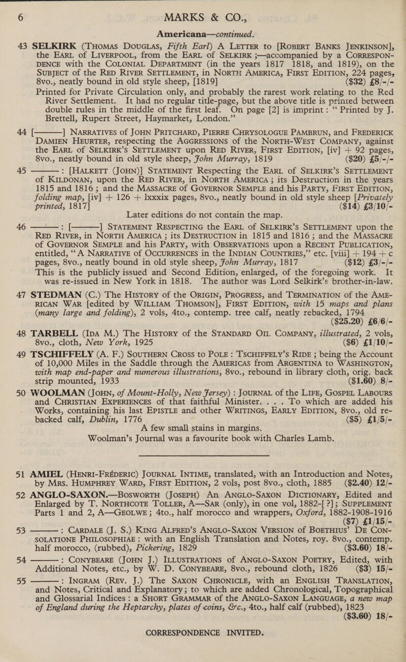  6 MARKS &amp; CO., Americana—continued. 43 SELKIRK (THomas DoucGtas, Fifth Earl) A LETTER to [ROBERT BANKS JENKINSON], the EARL of LIVERPOOL, from the EARL of SELKIRK ;—accompanied by a CORRESPON- DENCE with the COLONIAL DEPARTMENT (in the years 1817 1818, and 1819), on the SUBJECT of the RED RIVER SETTLEMENT, in NORTH AMERICA, FirsT EDITION, 224 pages, 8vo., neatly bound in old style sheep, [1819] ($32) £8/-/- Printed for Private Circulation only, and probably the rarest work relating to the Red River Settlement. It had no regular title-page, but the above title is printed between double rules in the middle of the first leaf. On page [2] is imprint: “ Printed by J. Brettell, Rupert Street, Haymarket, London.”’ ] NARRATIVES of JOHN PRITCHARD, PIERRE CHRYSOLOGUE PAMBRUN, and FREDERICK DAMIEN HEURTER, respecting the AGGRESSIONS of the NORTH-WEST COMPANY, against the EArt of SELKIRK’s SETTLEMENT upon RED RIVER, First EDITION, [iv] + 92 pages, 8vo., neatly bound in old style sheep, Fohn Murray, 1819 ($20) £5/-/- : [HALKETT (JOHN)] STATEMENT Respecting the EArt of SELKIRK’S SETTLEMENT of KILDONAN, upon the RED RIVER, in NORTH AMERICA ; its Destruction in the years 1815 and 1816; and the MASSACRE of GOVERNOR SEMPLE and his PARTY, First EDITION, folding map, [iv] + 126 + lxxxix pages, 8vo., neatly bound in old style sheep [Privately printed, 1817] ($14) £3/10/- Later editions do not contain the map. ] STATEMENT RESPECTING the EARL of SELKIRK’S SETTLEMENT upon the RED RIVER, i in NORTH AMERICA ; its DESTRUCTION in 1815 and 1816; and the MASSACRE of GOVERNOR SEMPLE and his PARTY, with OBSERVATIONS upon a RECENT PUBLICATION, entitled, “A NARRATIVE of OCCURRENCES in the INDIAN COUNTRIES,” etc. [viii] + 194+ c¢ pages, 8vo., neatly bound in old style sheep, ohn Murray, 1817 ($12) £3/-/- This is the publicly issued and Second Edition, enlarged, of the foregoing work. It was re-issued in New York in 1818. The author was Lord Selkirk’s brother-in-law. 47 STEDMAN (C.) The History of the ORIGIN, PROGRESS, and TERMINATION of the AME- RICAN WAR [edited by WILLIAM THOMSON], FIRST EDITION, with 15 maps and plans (many large and folding), 2 vols, 4to., contemp. tree calf, neatly rebacked, 1794 ($25.20) £6/6/- 48 TARBELL (Ipa M.) The History of the STANDARD OIL COMPANY, illustrated, 2 vols, 8vo., cloth, New York, 1925 ($6) £1/10/- 49 TSCHIFFELY (A. F.) SOUTHERN Cross to POLE : TSCHIFFELY’S RIDE ; being the Account of 10,000 Miles in the Saddle through the AMERICAS from ARGENTINA to WASHINGTON, with map end-paper and numerous tllustrations, 8vo., rebound in library cloth, orig. back strip mounted, 1933 ($1.60) 8/- 50 WOOLMAN (Joun, of Mount-Holly, New Jersey) : JOURNAL of the LIFE, GOSPEL LABOURS and CHRISTIAN EXPERIENCES of that faithful Minister. . . . To which are added his Works, containing his last EPISTLE and other WRITINGS, EARLY EDITION, 8vo., old re- backed calf, Dublin, 1776 ($5) £1/5/- A few small stains in margins. Woolman’s Journal was a favourite book with Charles Lamb. 44 [   45  46  51 AMIEL (HENRI-FREDERIC) JOURNAL INTIME, translated, with an Introduction and Notes, by Mrs. HUMPHREY WARD, FIRST EDITION, 2 vols, post 8vo., cloth, 1885 ($2.40) 12/- 52 ANGLO-SAXON.—BosworTH (JOSEPH) An ANGLO-SAXON DICTIONARY, Edited and Enlarged by T. NORTHCOTE TOLLER, A—SaR (only), in one vol, 1882-[ ?]; SUPPLEMENT Parts 1 and 2, A—GEOLWE; 4to., half morocco and wrappers, Oxford, Ee ($7) £1/15/- : CARDALE (J. S.) KING ALFRED’S ANGLO-SAXON VERSION of BOETHIUS’ DE CoNn- SOLATIONE PHILOSOPHIAE : with an English Translation and Notes, roy. 8vo., contemp. half morocco, (rubbed), Pickering, 1829 ($3. 60) 18/- : CONYBEARE (JOHN J.) ILLUSTRATIONS of ANGLO-SAXON PorTRY, Edited, with Additional Notes, etc., by W. D. CONYBEARE, 8vo., rebound cloth, 1826 ($3) 15/- : INGRAM (REv. J.) The SAXON CHRONICLE, with an ENGLISH TRANSLATION, and Notes, Critical and Explanatory; to which are added Chronological, Topographical and Glossarial Indices : a SHORT GRAMMAR of the ANGLO-SAXON LANGUAGE, a new map of England during the Heptarchy, plates of coins, &amp;c., 4to., half caif (rubbed), 1823 ($3.60) 18/- 53  54   55