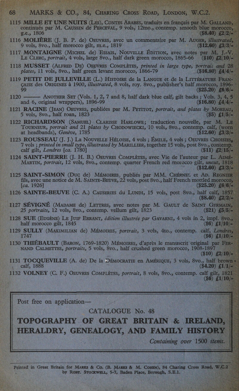    ge, tee oe. 116 MOLIERE (J. B. P, dey Done avec un commentaire par ML Au _ 9 vols, 8vo., half morocco gilt, m.e., 1819 7, 1117 MONTAIGNE (Micuet de) Essats, Novvete Eprrion, avec notes 23 pa LE Circ, portrait, 4 vols, large 8vo., half dark green morocco, 1865-66 1118 MUSSET (ALFRED DE) Oguvres COMPLETES, printed in large types ports plates, 11 vols, 8vo., half green levant morocco, 1866-79 GA | 4119 PETIT DE JULLEVILLE (L.) Hisrome de la Lanoue et de la Lrrrératrt CAISE des ORIGINES a 1900, illustrated, 8 vols, roy. 8vo., publisher’s half (G25. (0) 99 2 ———— ANOTHER SET (Vols. 1, 2, 7 ad 8, half dark blue calf, gilt backs and 6, Has, ocieiael wrappers), 1896- 99 ($16.80) 1121 RACINE (Jean) Ozuvrss, publi¢es par M, Pertror, pormalt, and plates by 5 vols, 8vo., half roan, 1823 ue 4 : 1122 RICHARDSON (SAMUEL) CLARISSE HARLOWE; traduction onus par M wae “TOURNEUR, portrait and 21 plates by CHODOWIECKI, '10 vols, 8v0.; contemp. calf, (y at headbands), Genéve, 1785 ($12.60 - 1123 ROUSSEAU (J. J.) La Nouvetie HEétoisz, 4 vols ; EMILE, 4 vols ; OEUVRES ( 7 vols ; printed in small type, illustrated by MARILLIER, together 15 vols, post 8vo., c _calf gilt, Londres [ca. 1780] ; $11) : 1124 SAINT-PIERRE (J. H. B.) OxuvrEs Pomevane avec ve de Vauteur. par L. ~ Martin, portrait, 12 vols, 8vo., contemp. quarter French red MoLocco wi Cu 1 pee 1125 SAINT-SIMON (Duc de) MEMorREs, publiés par MM. CHERNEL et AD. Pe fils, avec une notice de M. abies. 22 vols, post 8vo., half French mottled mo: [ca. 1926] | ($25.20) é 1126 SAINTE-BEUVE (C. A.) Causertes du Lunpt, 15 vols, post 8v0., ‘ie cal 1127 SEVIGNE (Mapame de) LETTRES, avec notes par M. GAULT de Satnt GE 25 portraits, 12 vols, 8vo., contemp. vellum gilt, 1823 B21 ) 1128 SUE (Eucine) LE Juir ERRANT, édition illustrée par GAVARNI, 4 vols in 2, imp ee half morocco gilt, 1845 | : ($6) 1129 SULLY (MaAxIMILIAN de) MEMOIRES, portrait, 3 vols, 4to., contemp. ae er $6) £1 1130 THIEBAULT (Baron, 1769-1820) Mémorres, d’aprés le manuscrit original p: aa NAND Aer, portraits, 5 vols, 8vo., half crushed green morocco, at 1131 TOCQUEVILLE (A. de) De la DEMOCRATIE en AMERIQUE, 3 vols, 8vo., ha -, calf, 1888 ($4.2 - 1132 VOLNEY (C. F.) OEUVRES COMPLETES, portrait, 8 vo. BVO. raga: % ft; : 6) £                                       Post free on application— vie CATALOGUE No. 48 < _ | TOPOGRAPHY OF GREAT BRITAIN &amp; IREL! || HERALDRY, GENEALOGY, AND FAMILY HISTO ny Neca ee Containing over 150 ee Printed in Great Britain for Marks &amp; Co. B. Nase &amp; M. ‘Coane 84 canes Gon: ae eS, | by Rost. STO Wert 5-7, Baden re. Herehet SiBde sis  