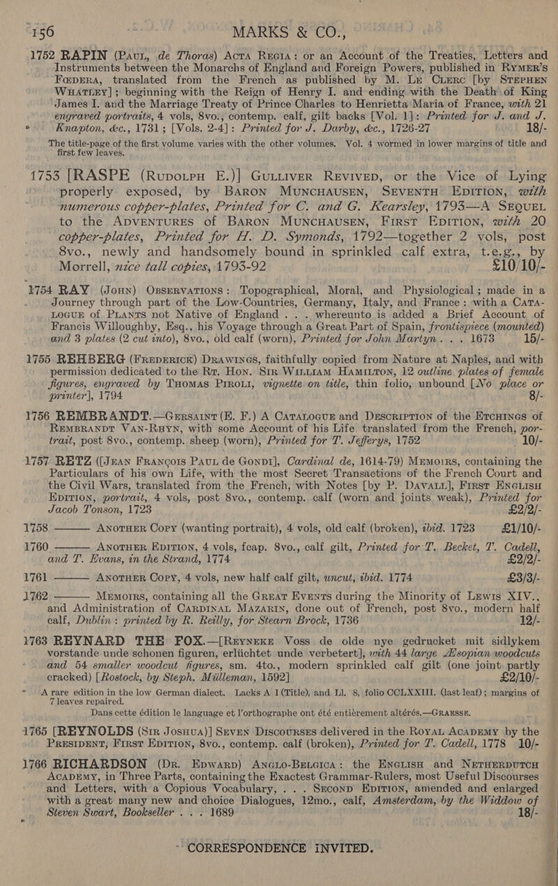 1752 RAPIN (Pau, de Thoras) AcrA Reata: or an Account of the Treaties, Letters and Instruments between the Monarchs of England and Foreign Powers, published in RYyMER’s “F@pERA, translated from the French as published by M. Lr Cuerc [by STEPHEN WHATLEY] ; beginning with the Reign of Henry I. and ending with the Death of King James I. and the Marriage Treaty of Prince Charles to Henrietta Maria of France, with 21 engraved portraits, 4 vols, 8vo., contemp. calf, gilt backs [Vol. 1]: Printed for J. and J. - Knapton, &amp;c., 1731; [Vols. 2-4]: Printed for J. Darby, &amp;c., 1726-27 18/- The title-page of the first volume varies with the other volumes. Vol. 4 wormed in lower margins of title and first few leaves. 7 1753 [RASPE (Rupvotpu E.)| Gutirver REVIVED, or the Vice of Lying properly. exposed, by Baron MUNCHAUSEN, SEVENTH EDITION, 2th numerous copper-plates, Printed for C. and G. Kearsley, 1793—A SEQUEL to the ADVENTURES of BARON MUNCHAUSEN, First Epition, with 20 copper-plates, Printed for H. D. Symonds, 1792—together 2 vols, post. 8vo., newly and handsomely bound in sprinkled calf extra, t.e.g., by Morrell, 2zce tall coptes, 1793-92 £10/10/- 1754 RAY (Jonn) Ossrervations: Topographical, Moral, and Physiological ; made in a Journey through part of the Low-Countries, Germany, Italy, and France : with a CatTa- LOGUE of PLANTS not Native of England . . . whereunto is added a Brief Account of Francis Willoughby, Esq., his Voyage through a Great Part of Spain, frontispiece (mounted) and 3 plates (2 cut into), 8vo., old calf (worn), Printed for John Martyn. . . 1673 15/- 1755 REHBERG (Frepericx) Drawines, faithfully copied from Nature at Naples, and with permission dedicated to the Rr. Hon. Sin Wiuntiam Hamiston, 12 outline plates of female Jigures, engraved by THOMAS PIROLI, vignette on title, thin folio, unbound [No place or printer], 1794 8/- 1756 REMBRANDT.—Grrsaint (EK. F.) A Catanogur and Description of the Ercuines of REMBRANDT VAN-RHYN, with some Account of his Life. translated from the French, por- trast, post 8vo., contemp. sheep (worn), Printed for T. Jefferys, 1752 10/- 1757 RETZ ([Jnan Francois Paun de Gonpt], Cardinal de, 1614-79) Mmmorrs, containing the Particulars of his own Life, with the most Secret Transactions of the French Court and the Civil Wars, translated from the French, with Notes [by P. Davai], First ENGLISH Epition, portrait, 4 vols, post 8vo., contemp. calf (worn and joints weak), Printed for Jacob Tonson, 1723 2/2/- ANOTHER Copy (wanting portrait), 4 vols, old calf (broken), zbid. 1723 £1/10/-    1758 1760. ANOTHER EDITION, 4 vols, fcap. 8vo., calf gilt, Printed for T. Becket, 7’. Cadell, and T'. Evans, in the Strand, 1774 £2/2/- 1761 ANOTHER Copy, 4 vols, new half calf gilt, wncut, tbid. 1774 £3/3/- 1762 Memoirs, containing all the Great Events during the Minority of Lewis XIV.,  and Administration of CARDINAL Mazarin, done out of French, post 8vo., modern half calf, Dublin: printed by R. Reilly, for Stearn Brock, 1736 12/- 1763 REYNARD THE FOX.—[Reyynexe Voss de olde nye gedrucket mit sidlykem vorstande unde schonen figuren, erliichtet unde verbetert], with 44 large Asopian woodcuts and 54 smaller woodcut figures, sm. 4to., modern sprinkled calf gilt (one joint. partly cracked) [ Rostock, by Steph. Miilleman, 1592] £2/10/- * A rare édition in the low German dialect. Lacks A 1 (Title), and Ll. 8, folio CCLXXIII. (ast leaf); margins of 7 leaves repaired. y Dans cette édition le language et l’orthographe ont été entiérement altérés.—GRAESSE. 1765 [REYNOLDS (Sir Josuva)] Seven Discoursss delivered in the Royal AcADEMY by the PRESIDENT, First Epition, 8vo., contemp. calf (broken), Printed for J’. Cadell, 1778 10/- 1766 RICHARDSON (Dr. Epwarp) Anoto-Beietca: the ENcuisH and NerHErpuTcH AcaprEmy, in Three Parts, containing the Exactest Grammar-Rulers, most Useful Discourses and Letters, with a Copious Vocabulary, . . . Sxconp Eprrion, amended and enlarged with a great many new and choice Dialogues, 12mo., calf, Amsterdam, by the Widdow of Steven Swart, Bookseller . . . 1689 , 18/-  
