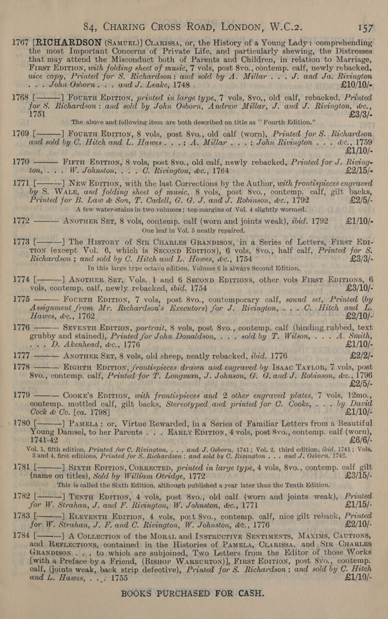 1767 [RICHARDSON (Samver)] Cianissa, or, the History of a Young Lady: comprehending the most Important Concerns of Private Life, and particularly shewing, the Distresses that may attend the Misconduct both of Parents and Children, in relation to Marriage, First Epirion, with folding sheet of music, 7 vols, post 8vo., contemp. calf, newly rebacked, nice copy, Printed for S. Richardson: and sold by A. Millar... J. and Ja. Rivington -. « John Osborn... and J. Leake, 1748 . £10/10/- 1768 [ ] Fourtu Epition, printed in large type, 7 vols, 8vo,, old calf, rebacked, Printed for 8. Richardson : and sold by John Osborn, Andrew Millar, J. and J. Rivington, &amp;¢., 1751 £3/3/- The above and following item are both described on title as ‘‘ Fourth Edition.”    1769 [ ] Fourty Eprrion, 8 vols, post 8vo., old calf (worn), Printed for S. Richardson and sold by C. Hitch and L. Hawes. ..; A. Millar ....; John Rivington... &amp;c., 1759 £1/10/- 1770 Firtn Eprtion, 8 vols, post 8vo., old calf, newly rebacked, Printed for J. Riving~ ton, ... W. Johnston, ... . OC. Rivington, &amp;c., 1764 £2/15/- 1771 [———] New Eprrtton, with the last Corrections by the Author, with frontispreces engraved by S. WaLE, and folding sheet of music, 8 vols, post 8vo., contemp. calf, gilt backs, Printed for iW LBae &amp; Son, T. Cadell, G. G. J. and J. Robinson, &amp;c., 1792 £2/5/- _ A few water-stains in two volumes; top margins of Vol. 4 slightly wormed. 1772 ——— AwnorueEr Sexr, 8 vols, contemp. calf (worn and joints weak), 7bid. 1792 £1/10/- One leaf in Vol. 5 neatly repaired. Rife [. —] The History of Str CHARLES GRANDISON, in a Series of Letters, First Ept1-  TION (except Vol. 6, which is Seconp Epirron), 6 vols, 8vo., half calf, Printed for S. Richardson ; and sold by C. Hitch and L. Howes, &amp;c., 1754 £3/3/- In this large type octavo edition, Volume 6 is always Second Edition. 1774 [ —] AnoTHER SxT, Vols. 1 and 6 Seconp Epirions, other vols First Epirions, 6 vols, contemp. calf, newly rebacked, bid. 1754 £3/10/- — Fourtu Epirion, 7 vols, post 8vo., contemporary calf, sound set, Printed (by Assignment from Mr. Richardson's Hxecutors) for J. Rivington, ....C...Hitch and L. Hawes, &amp;c., 1762 £2/10/- — SEveENtTH EpirTion, portrait, 8 vols, post Svo., contemp. calf (binding rubbed, text on and stained), Printed for John Donaldson, . . . sold by T. Wilson, . . . A. Smath, . D. Akenhead, &amp;c., 1776 £1/10/- LITT ——— ANOTHER SET, 8 vols, old sheep, neatly rebacked, ¢bid. 1776 £2/2/- 1778 ——— Eteutu Epirion, frontispieces drawn and engraved by Isaac TAYLOR, 7 vols, post 8vo., contemp. calf, Printed for T. Longman, J. Johnson, G. G.and J. Robinson, &amp;c., 1796 £2/5/- — Cooknr’s Epition, with frontispieces and 2 other engraved plates, 7 vols, 12mo., contemp. mottled calf, vilt backs, Stereotyped and printed for C. Cooke, ... by David Cock &amp; Oo. [ca. 1798] £1/10/- 1780 [. —] Pame.a: or, Virtue Rewarded, in a Series of Familiar Letters from a Beautiful Young Danisel, to her Parents . . . EAruy Epition, 4 vols, post 8vo., contemp. calf (worn), 1741-42 | ' £6/6/- Vol. 1, fifth edition, Printed for C. Rivington, . . . and J. Osborn, 1741; Vol. 2, third edition, ibid. 1741; Vols, 3 and 4, first editions, Printed for S. Richardson: and sold by C. Rivington... and J. Osborn, 1742. 1781 [ | Srxta Eprtion, CoRRECTED, printed in large type, 4 vols, 8vo., contemp. ae gilt (name on titles), Sold by William Otridge, 1772 £3/15/- This is called the Sixth Edition, although published a year later than the Tenth Edition. 1782 [———] TuntH Eprtioy, 4 vols, post 8vo., old calf. (worn and joints weak), rae Jor W. Strahan, J. and F. ’ Rivington, W. Johnston, &amp;c., 1771 _ £1/15/- 1783 [ —] Eveventuy Eprrion, 4 vols, post 8vo., contemp. calf, nice gilt reback, ie tok for W. Strahan, J. F. and C. Rivington, W. Johnston, &amp;v., 1776 £2/10/- 1784 [——-—] A Co.tnecrion of the Moran and Insrructive Sentiments, Maxims, CAurIONS, and REFLECTIONS, contained in the Histories of Pammua, CLARISSA, and) Str CHARLES GRANDISON . . . to which are subjoined, Two Letters from the Editor of those Works [with a Preface by a Friend, (BisHor Warsurton)], Frrst Epirron, post 8vo., contemp. calf, (joints weak, back strip defective), Printed for 8. Richardson; and sold by C. Hitch and L. Ffawes, . ._- 1755 £1/10/- BOOKS PURCHASED FOR CASH.  1775 -  1776   1779     