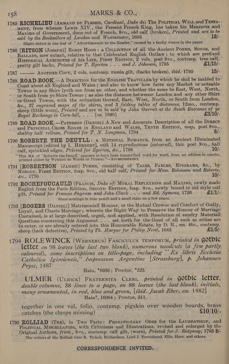 1785 RICHELIEU (Armanp vu Ptessis, Cardinal, Duke de) The PoLiticaL WILL and TESTA- - MENT, from whence Lewis XIV., the Present French King, has taken his Measures and Maxims of Government, done out of French, 8vo., old calf (broken), Printed and are to be sold by the Booksellers of London and Westminster, 1695 12/- Slight defect in one leaf of ‘« Advertisement to the Reader,” caused by a faulty weave in the paper. 1786 [RITSON (JosrrH)] Rosin Hoop: a Cotection of all the Ancient Pozms, Sones, and BALLADS, now extant, relative to that Celebrated English Outlaw; to which are prefixed HisroricaL Anrcportes of his Lire, First Epition, 2 vols, post 8vo., contemp. tree calf, © | pretty gilt backs, Printed for T. Egerton ... . and J. Johnson, 1795 £1/15/- 1787 ——— Awnoruer Copy, 2 vols, contemp. russia gilt, (backs broken), 7bid. 1795 15/- 1788 ROAD-BOOK.—A Direction for the ENciisu TRAVILLER by which he shal be inabled to Coast about all England and Wales; and also to know how farre any Market or noteable Towne in any Shire lyeth one from an other, and whether the same be East, West, North, - or South from ye Shire Towne’; as also the distance betweene London and any other Shire or Great Towne, with the scituation thereof, East, West, North, or South from London, &amp;e., 37 engraved maps of the shires, and 3 folding tables of distances, 12mo., contemp. sheep (little worn), Printed and are to be sold by John Garrett at the South Entrance of ye Royal Haxchange in Corn-hill, . . . [ea. 1680] £3/10/- 1789 ROAD-BOOK.—Parterson (Danret) A New and Accurate Description of all the Drrzor and PrincrpAL Oross Roaps in Enegtanp and Wass, Tanta Epirion, map, post 8vo., shabby half vellum, Printed for T. N. Longman, 1794 6/- 1790 ROBERTE THE DEUYLL: a Merrica, Romance, from an Ancient Mluminated Manuscript [edited by I. Hersert], with 14 reproductions (coloured), thin post 8vo., half calf, sprinkled edges, Printed for Egerton, &amp;c., 1798 10/- “his MS. of ‘Roberte the Deuyll,’ appears to have been transcribed word for word, from an edition in quarto, printed either by Wynken de Worde or Pynson.”—ADVERTISEMENT. z 1791 [ROBERTSON (James)] Porms, consisting of Taxes, Fasies, Epterams, &amp;c., by Nosopy, Frrst Epirton, fcap. 8vo., old half calf, Printed for Mess. Robinson and Roberts, d&amp;c., 1770 10/- 1792 ROCHEFOUCAULD (Francis, Duke of) Monat ReFLexions and Maxims, newly made English from the Paris Edition, Srconp Epition, feap. 8vo., newly bound in old style calf gilt, Printed for Francis Fayram and John Clark .. . and Ed. Symons, 1726 ~~ £1/1/- Some scorings in blue pencil and a small stain on a few pages. 1793 [ROGERS (Dantet)] Matrimoniall Honour, or the Mutual Crowne and Comfort of Godly, *-Loyall, and Chaste Marriage ; wherein the Right Way to Preserve the Honour of Marriage Unstained, is at large described, urged, and applied, with Resolution of sundry Materiall Questions concerning this Argument . ... set forth for the Good of all such as either are to enter, or are already entered into this Honourable Estate, by D. R., sm. 4to., contemp. sheep (back defective), Printed by Th. Harper for Philip Nevil, 1642 £1/5/- 1794 ROLEWINCK (Wernerus) Fascicutus TEMPoRUM, érinted in GOtbic letter on 98 leaves (the last two blank), numerous woodcuts (a few partly coloured), some inscriptions on title-page, including ‘Ex libris Ecclesia Catholica Igloviensts,’ Impressum Argentine | Strassburg|, p. Johannen Pryss, 1487 Hain, *6936; Proctor, *523. ULMER (Utrick) FRATERNITA CLERI, printed in Gothic. letter, double columns; 38 lines to a page, on 88 leaves (the last blank), initials, many ornamented, tn red, blue and green, [cbed. Jacab Eber, ca. 1482] Hain*, 16084 ; Proctor, 511. together in one vol, folio, contemp. pigskin over wooden boards, brass catches (the clasps missing) £10/10/- 1795 ROLLIAD (Tue), in Two Parts: PRrosationary Opxs for the LAUREATSHIP, and PoxiricaL MIscELLANIES, with Criticisms and Illustrations, revised and enlarged by the Original Authors, front., 8vo., contemp. calf gilt, (worn), Printed for J. Ridgway, 1795 8/- The writers of the Rolliad were R. Tickell, Richardson, Lord J. Townshend, Ellis, Hare, and others.